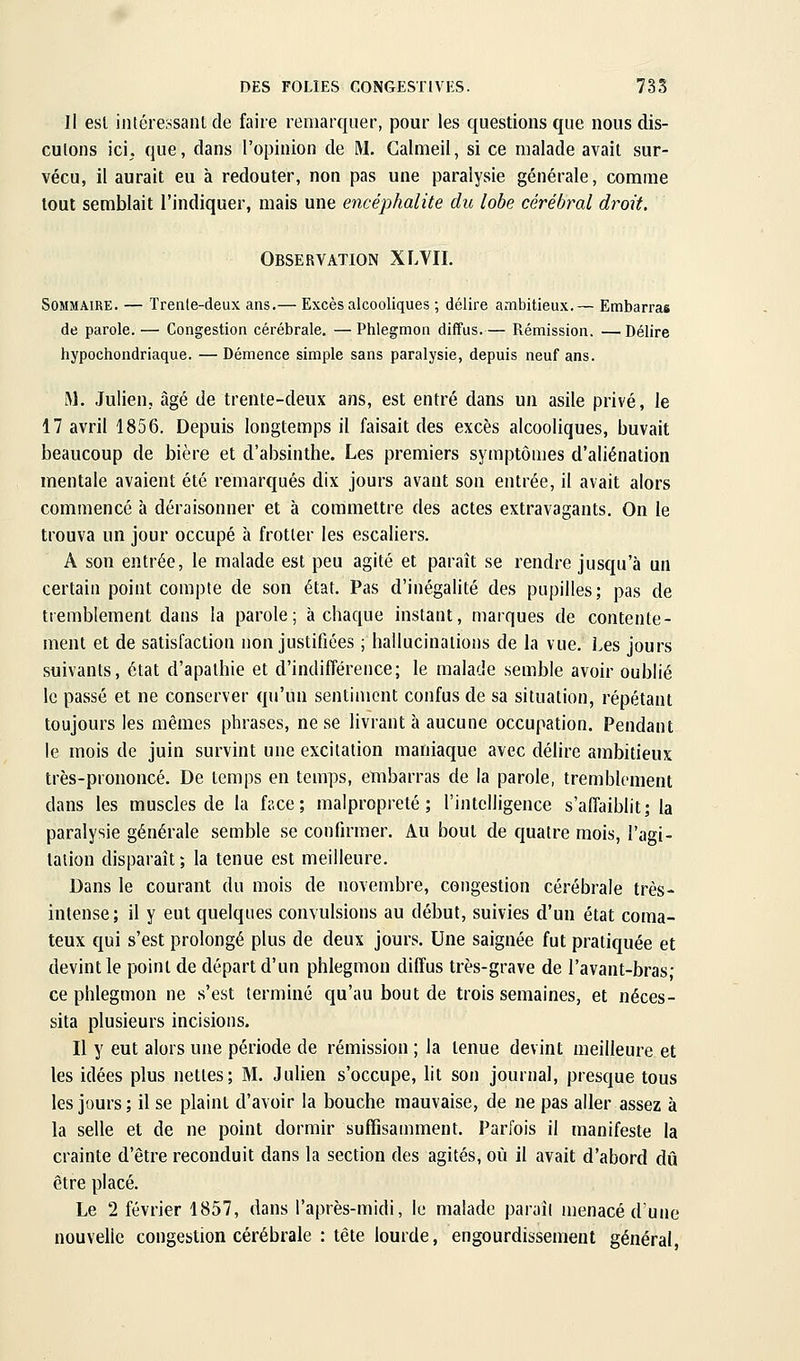 Il esl intércosaiU de faire remarquer, pour les questions que nous dis- cutons ici. que, dans l'opinion de M. Galmeil, si ce malade avait sur- vécu, il aurait eu à redouter, non pas une paralysie générale, comme tout semblait l'indiquer, mais une encéphalite du lobe cérébral droit. Observation XLVII. Sommaire. — Trenle-deux ans.— Excès alcooliques ; délire ambitieux.— Embarras de parole.— Congestion cérébrale. —Phlegmon diffus.— Rémission. —Délire hypochondriaque. —Démence simple sans paralysie, depuis neuf ans. M. Julien, âgé de trente-deux ans, est entré dans un asile privé, le 17 avril 1856. Depuis longtemps il faisait des excès alcooliques, buvait beaucoup de bière et d'absinthe. Les premiers symptômes d'aliénation mentale avaient été remarqués dix jours avant son entrée, il avait alors commencé à déraisonner et à commettre des actes extravagants. On le trouva un jour occupé à frotter les escaliers. A son entrée, le malade est peu agité et paraît se rendre jusqu'à un certain point compte de son état. Pas d'inégalité des pupilles; pas de tremblement dans la parole; à chaque instant, marques de contente- ment et de satisfaction non justifiées ; hallucinations de la vue. Les jours suivants, état d'apathie et d'indifférence; le malade semble avoir oublié le passé et ne conserver qu'un sentiment confus de sa situation, répétant toujours les mêmes phrases, ne se livrant à aucune occupation. Pendant le mois de juin survint une excitation maniaque avec délire ambitieux très-prononcé. De temps en temps, embarras de la parole, tremblement dans les muscles de la face; malpropreté; l'intelligence s'affaiblit; la paralysie générale semble se confirmer. Au bout de quatre mois, l'agi- tation disparaît; la tenue est meilleure. Dans le courant du mois de novembre, congestion cérébrale très- intense; il y eut quelques convulsions au début, suivies d'un état coma- teux qui s'est prolongé plus de deux jours. Une saignée fut pratiquée et devint le point de départ d'un phlegmon diffus très-grave de l'avant-bras; ce phlegmon ne s'est terminé qu'au bout de trois semaines, et néces- sita plusieurs incisions. Il y eut alors une période de rémission ; la tenue devint meilleure et les idées plus nettes; M. Julien s'occupe, lit son journal, presque tous les jours; il se plaint d'avoir la bouche mauvaise, de ne pas aller assez à la selle et de ne point dormir suffisamment. Parfois il manifeste la crainte d'être reconduit dans la section des agités, où il avait d'abord dû être placé. Le 2 février 1857, dans l'après-midi, le malade paraît menacé d'une nouvelle congestion cérébrale : tête lourde, engourdissement général,