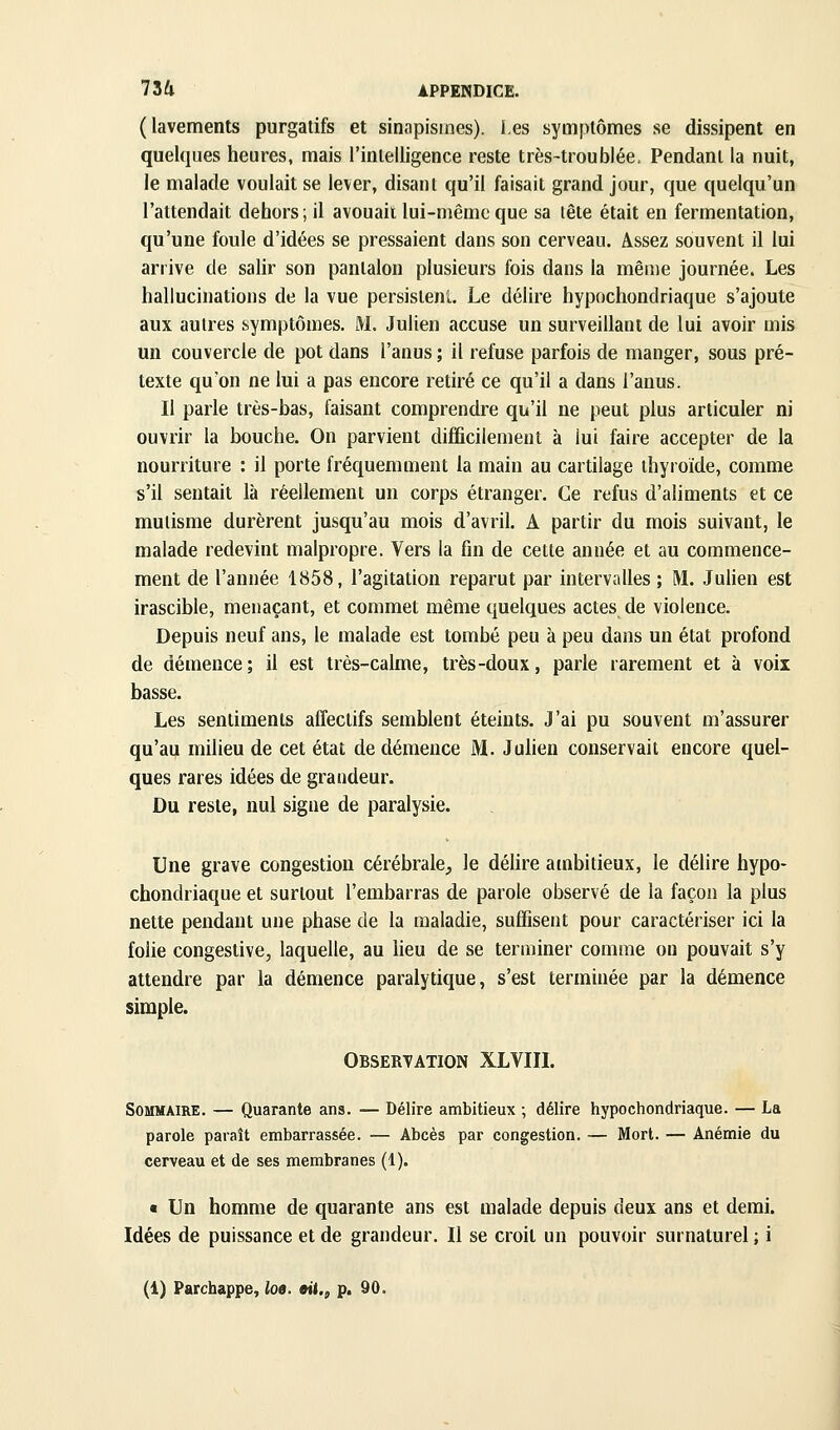 (lavements purgatifs et sinapisines). les symptômes se dissipent en quelques heures, mais l'intelligence reste très-troublée. Pendant la nuit, le malade voulait se lever, disant qu'il faisait grand jour, que quelqu'un l'attendait dehors; il avouait lui-même que sa tête était en fermentation, qu'une foule d'idées se pressaient dans son cerveau. Assez souvent il lui arrive de salir son pantalon plusieurs fois dans la même journée. Les hallucinations de la vue persislenL Le délire hypochondriaque s'ajoute aux autres symptômes. M. Julien accuse un surveillant de lui avoir mis un couvercle de pot dans l'anus ; il refuse parfois de manger, sous pré- texte qu'on ne lui a pas encore retiré ce qu'il a dans l'anus. Il parle très-bas, faisant comprendre qu'il ne peut plus articuler ni ouvrir la bouche. On parvient difficilement à lui faire accepter de la nourriture : il porte fréquemment la main au cartilage thyroïde, comme s'il sentait là réellement un corps étranger. Ce refus d'aliments et ce mutisme durèrent jusqu'au mois d'avril. A partir du mois suivant, le malade redevint malpropre. Vers la fin de cette année et au commence- ment de l'année 1858, l'agitation reparut par intervalles ; M. Julien est irascible, menaçant, et commet même quelques actes de violence. Depuis neuf ans, le malade est tombé peu à peu dans un état profond de démence; il est très-calme, très-doux, parle rarement et à voix Les sentiments affectifs semblent éteints. J'ai pu souvent m'assurer qu'au milieu de cet état de démence M. Julien conservait encore quel- ques rares idées de grandeur. Du reste, nul signe de paralysie. Une grave congestion cérébrale, le délire ambitieux, le délire hypo- chondriaque et surtout l'embarras de parole observé de la façon la plus nette pendant une phase de la maladie, suffisent pour caractériser ici la folie congestive, laquelle, au lieu de se terminer comme on pouvait s'y attendre par la démence paralytique, s'est terminée par la démence simple. Observation XLVIIL Sommaire. — Quarante ans. — Délire ambitieux ; délire hypochondriaque. — La parole paraît embarrassée. — Abcès par congestion. — Mort. — Anémie du cerveau et de ses membranes (1). « Un homme de quarante ans est malade depuis deux ans et demi. Idées de puissance et de grandeur. Il se croit un pouvoir surnaturel ; i (1) Parchappe, loe. eit., p. 90.