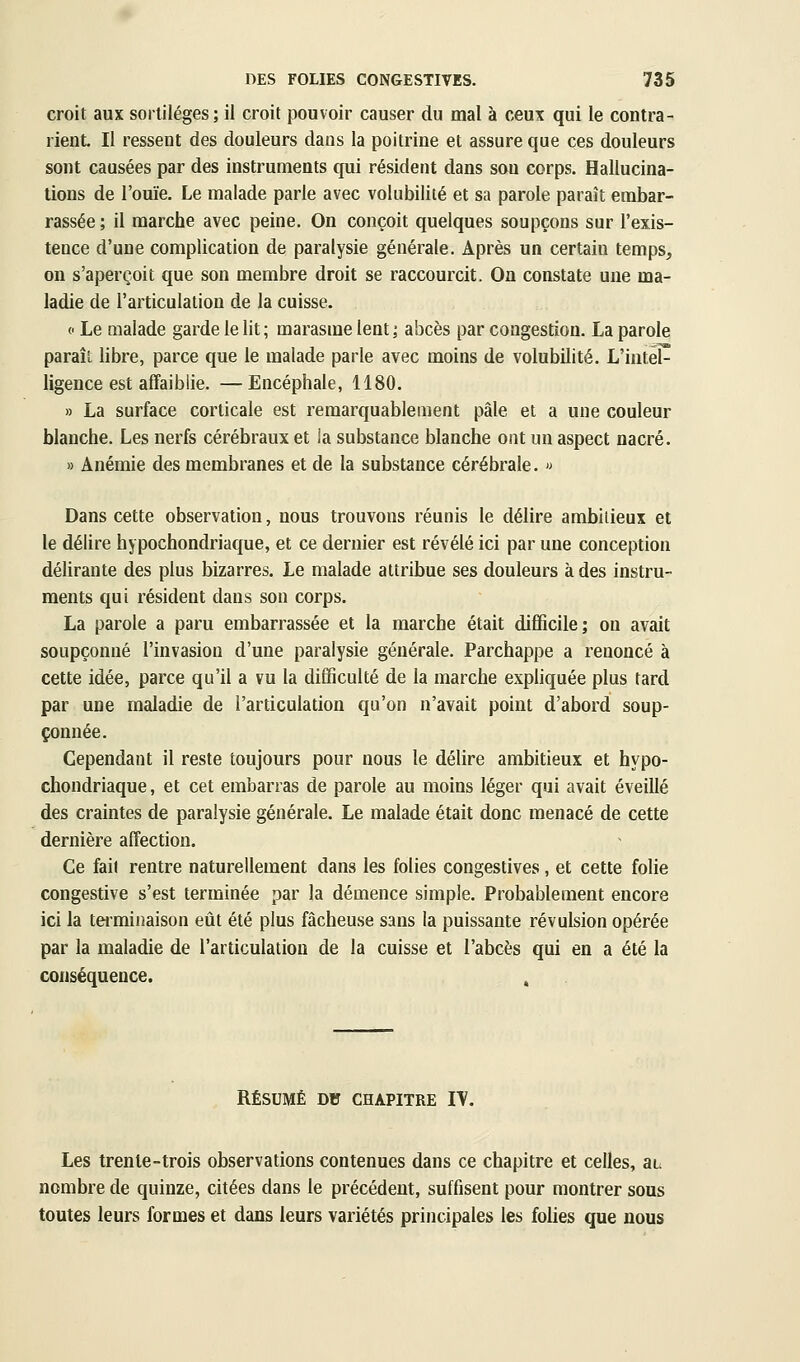 croit aux sortilèges ; il croit pouvoir causer du mal à ceux qui le contra- rient. Il ressent des douleurs dans la poitrine et assure que ces douleurs sont causées par des instruments qui résident dans sou corps. Hallucina- tions de l'ouïe. Le malade parle avec volubilité et sa parole paraît embar- rassée ; il marche avec peine. On conçoit quelques soupçons sur l'exis- tence d'une complication de paralysie générale. Après un certain temps^ on s'aperçoit que son membre droit se raccourcit. On constate une ma- ladie de l'articulation de la cuisse. (' Le Qialade garde le lit ; marasme lent ; abcès par congestion. La parole paraît libre, parce que le malade parle avec moins de volubilité. L'intel^ ligence est affaiblie. —Encéphale, 1180. » La surface corticale est remarquablement pâle et a une couleur blanche. Les nerfs cérébraux et la substance blanche ont un aspect nacré. » Anémie des membranes et de la substance cérébrale. « Dans cette observation, nous trouvons réunis le délire ambitieux et le délire hypochondriaque, et ce dernier est révélé ici par une conception délirante des plus bizarres. Le malade attribue ses douleurs à des instru- ments qui résident dans son corps. La parole a paru embarrassée et la marche était difficile; on avait soupçonné l'invasion d'une paralysie générale. Parchappe a renoncé à cette idée, parce qu'il a vu la difficulté de la marche exphquée plus tard par une maladie de l'articulation qu'on n'avait point d'abord soup- çonnée. Cependant il reste toujours pour nous le délire ambitieux et hypo- chondriaque , et cet embarras de parole au moins léger qui avait éveillé des craintes de paralysie générale. Le malade était donc menacé de cette dernière affection. Ce fait rentre naturellement dans les folies congestives, et cette folie congestive s'est terminée par la démence simple. Probablement encore ici la tei-minaison eût été plus fâcheuse sans la puissante révulsion opérée par la maladie de l'articulation de la cuisse et l'abcès qui en a été la conséquence. , RÉSUMÉ DH CHAPITRE lY. Les trente-trois observations contenues dans ce chapitre et celles, au nombre de quinze, citées dans le précédent, suffisent pour montrer sous toutes leurs formes et dans leurs variétés principales les fohes que nous