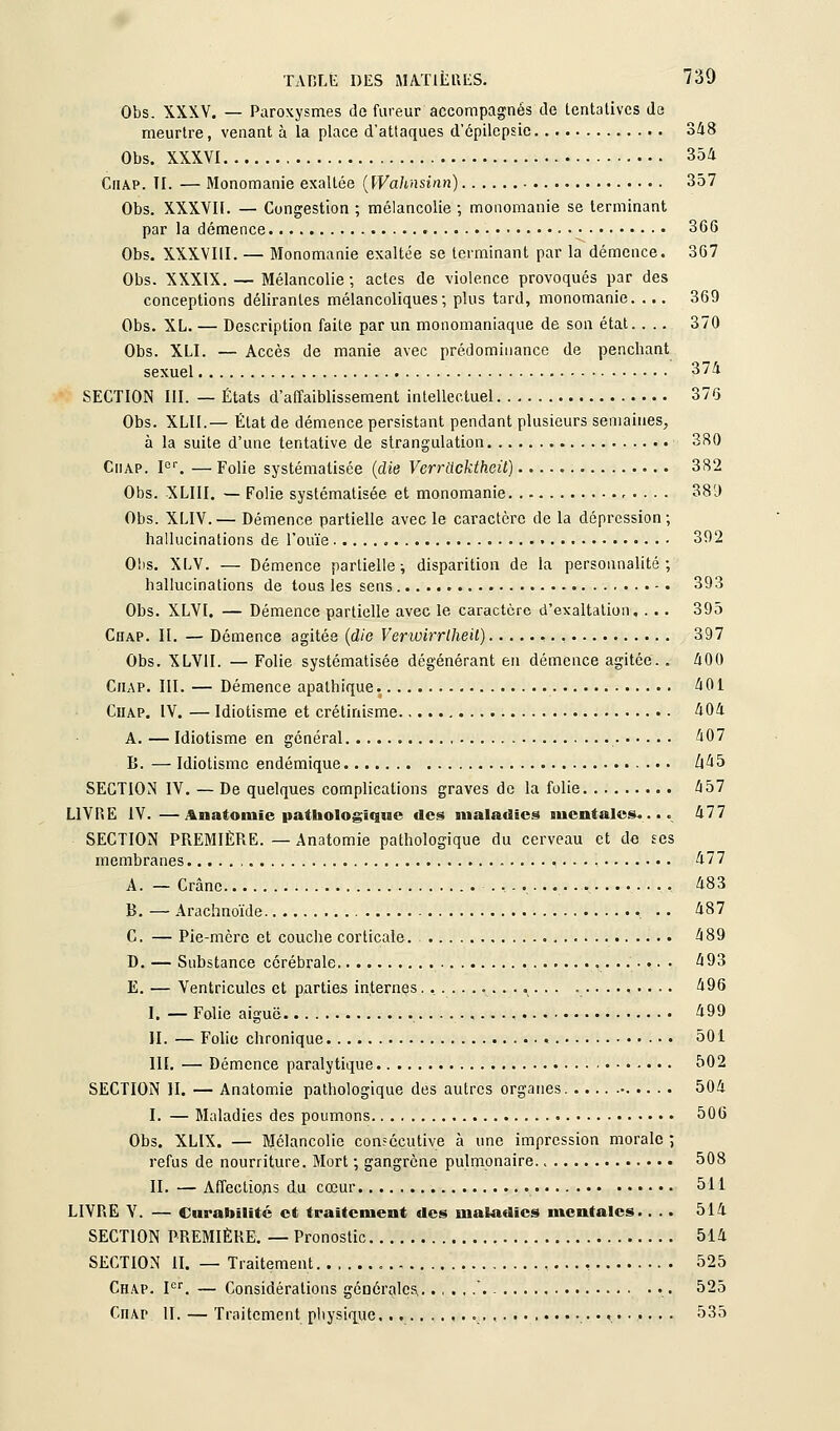 Obs. XXXV. — Paroxysmes de fureur accompagnés de tentatives de meurtre, venant à la place d'attaques d'épilcpsic 348 Obs. XXXVI 354 CiiAP. ÎI. — Monomanie exallée {[Valinsinn) 357 Obs. XXXVIl. — Congestion ; mélancolie ; monomanie se terminant par la démence 366 Obs. XXXVIII. — Monomanie exaltée se terminant par la démence. 367 Obs. XXXIX. — Mélancolie ; actes de violence provoqués par des conceptions délirantes mélancoliques; plus tard, monomanie. ... 369 Obs. XL. — Description faite par un monomaniaque de son état. . .. 370 Obs. XLI. — Accès de manie avec prédominance de penchant sexuel 374 SECTION III. — États d'affaiblissement intellectuel 376 Obs. XLII.— État de démence persistant pendant plusieurs semaines, à la suite d'une tentative de strangulation 380 CiiAP. F''. — Folie systématisée {die Verracktheit) 382 Obs. XLIII. — Folie systématisée et monomanie 38'J Obs. XLIV.— Démence partielle avec le caractère de la dépression; hallucinations de l'ouïe 392 Obs. XLV. — Démence partielle-, disparition de la personnalité; hallucinations de tous les sens • 393 Obs. XLVI. — Démence partielle avec le caractère d'exaltation, . .. 395 Chap. II. — Démence agitée {die Vertoirrtheil) 397 Obs. XLVII. — Folie systématisée dégénérant en démence agitée. . 400 Chap. III. — Démence apathique. 401 Chap. IV. — Idiotisme et crétinisme 404 A. — Idiotisme en général 407 B. — Idiotisme endémique /l45 SECTION IV. — De quelques complications graves de la folie 457 LIVRE IV.—Anatoniïe pathologique des maladies mentales.... 477 SECTION PREMIÈRE. — Anatomie pathologique du cerveau et de tes membranes 477 A. — Crâne , 483 B. — Arachnoïde . . 487 C. — Pie-mère et couche corticale. 489 D. — Substance cérébrale • ^9^ E. — Ventricules et parties internes.............. .......... 496 I, — Folie aiguë 499 II. — Folie chronique 501 llï. — Démence paralytique 502 SECTION H. — Anatomie pathologique des autres organes 504 I. — Maladies des poumons 506 Obs. XLIX. — Mélancolie consécutive à une impression morale ; refus de nourriture. Mort ; gangrène pulmonaire. > 508 II. — Affectiojas du cœur 511 LIVRE Y. — Ciirabilité et traitement des maladies mentales.. .. 514 SECTION PREMIÈRE. — Pronostic 514 SECTION II. — Traitement , 525 Chap. F. — Considérations géûéralcs,. .,,,.'.. 525 Chap II. — Traitement physi(iue. , • 535