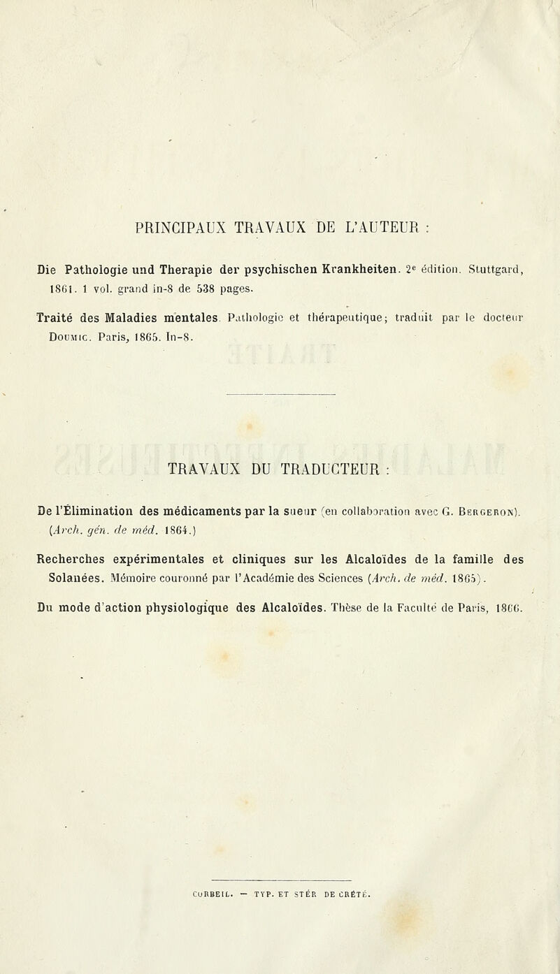 PRINCIPAUX TRAVAUX DE L'AUTEUR : Die Pathologie und Thérapie der psychischen Krankheiten. 2« édition. Sluttgard, 1861. 1 vol. grand in-8 de 538 pages. Traité des Maladies mentales. Pathologie et thérapeutique; traduit par le docteur DouMic. Paris, 1865. In-8. TRAVAUX DU TRADUCTEUR : De l'Élimination des médicaments par la sueur (en coliabaration avec G. Bergeron). {Arch. gén. de méd. 1864.) Recherches expérimentales et cliniques sur les Alcaloïdes de la famille des Solanées. Mémoire couronné par l'Académie des Sciences {Arch. de méd. 18G5). Du mode d'action physiologique des Alcaloïdes. Thèse de la Faculté de Paris, 1866. CURBEIL. — TYP. ET STÉR DE CRÉTÉ.