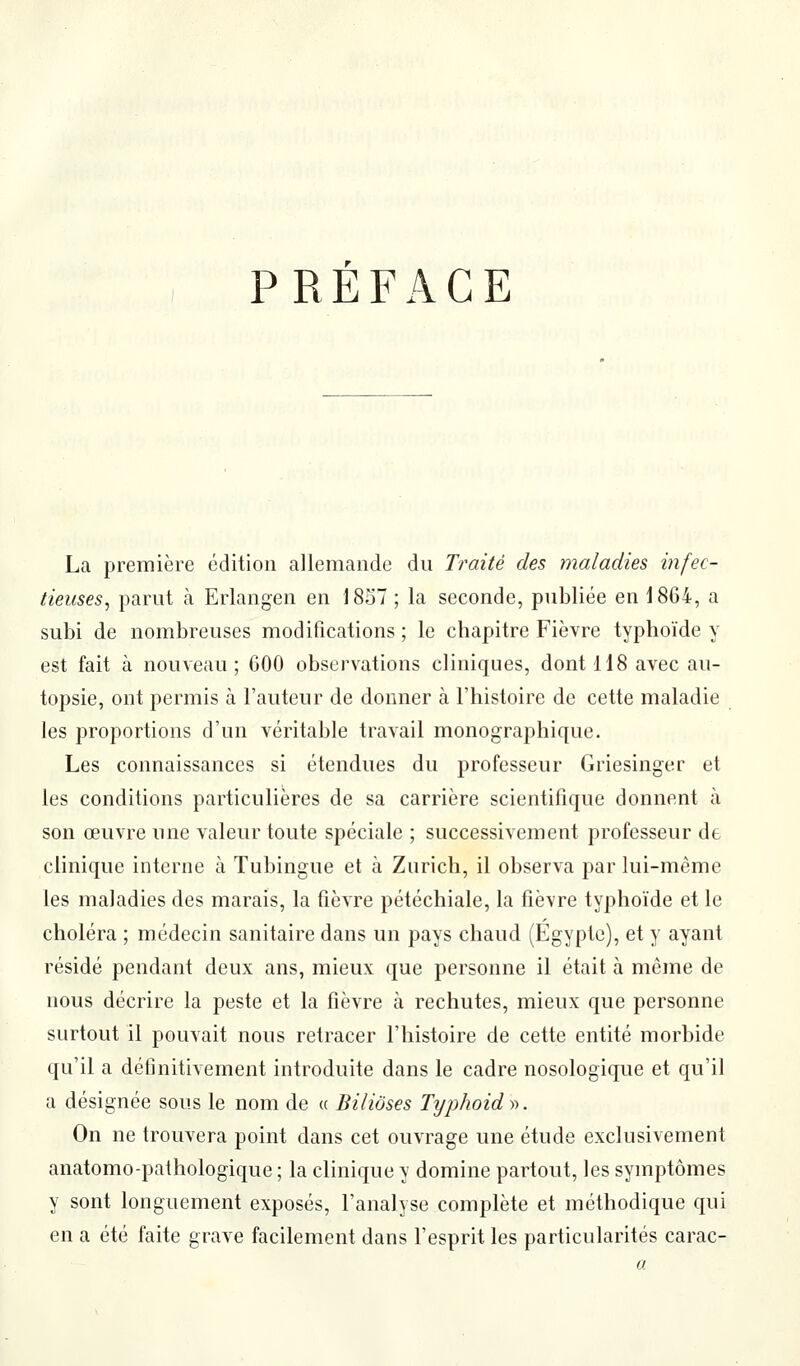 PRÉFACE La première édition allemande du Traité des maladies infec- tieuses^ parut à Erlangen en 1837 ; la seconde, publiée en 1864, a subi de nombreuses modifications ; le chapitre Fièvre typhoïde y est fait à nouveau; 600 observations cliniques, dont 118 avec au- topsie, ont permis à l'auteur de donner à l'histoire de cette maladie les proportions d'un véritable travail monographique. Les connaissances si étendues du professeur Griesinger et les conditions particulières de sa carrière scientifique donnent à son œuvre une valeur toute spéciale ; successivement professeur de clinique interne à Tubingue et à Zurich, il observa par lui-même les maladies des marais, la fièvre pétéchiale, la fièvre typhoïde et le choléra ; médecin sanitaire dans un pays chaud (Egypte), et y ayant résidé pendant deux ans, mieux que personne il était à même de nous décrire la peste et la fièvre à rechutes, mieux que personne surtout il pouvait nous retracer l'histoire de cette entité morbide qu'il a définitivement introduite dans le cadre nosologique et qu'il a désignée sous le nom de « Biliôses Typhoidy>. On ne trouvera point dans cet ouvrage une étude exclusivement anatomo-pathologique ; la clinique y domine partout, les symptômes y sont longuement exposés, l'analyse complète et méthodique qui en a été faite grave facilement dans l'esprit les particularités carac-