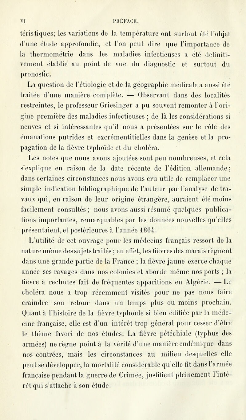 téristiqiies; les variations de la température ont surtout été l'objet d'une étude approfondie, et l'on peut dire que l'importance de la thermométrie dans les maladies infectieuses a été définiti- vement établie au point de Yue du diagnostic et surtout du pronostic. La question de l'étiologie et de la géographie médicale a aussi été traitée d'une manière complète. — Observant dans des localités restreintes, le professeur Griesinger a pu souvent remonter à l'ori- gine première des maladies infectieuses ; de là les considérations si neuves et si intéressantes qu'il nous a présentées sur le rôle des émanations putrides et excrémentitielles dans la genèse et la pro- pagation de la fièvre typhoïde et du choléra. Les notes que nous avons ajoutées sont peu nombreuses, et cela s'explique en raison de la date récente de l'édition allemande ; dans certaines circonstances nous avons cru utile de remplacer une simple indication bibliographique de l'auteur par l'analyse de tra- vaux qui, en raison de leur origine étrangère, auraient été moins facilement consultés ; nous avons aussi résumé quelques publica- tions importantes, remarquables par les données nouvelles qu'elles présentaient, et postérieures à l'année 1864. L'utilité de cet ouvrage pour les médecins français ressort de la nature même des sujets traités ; en effet, les fièvres des marais régnent dans une grande partie de la France ; la fièvre jaune exerce chaque année ses ravages dans nos colonies et aborde même nos ports ; la fièvre à rechutes fait de fréquentes apparitions en Algérie. —Le choléra nous a trop récemment visités pour ne pas nous faire craindre son retour dans un temps plus ou moins prochain. Quant à l'histoire de la fièvre typhoïde si bien édifiée par la méde- cine française, elle est d'un intérêt trop général pour cesser d'être le thème favori de nos études. La fièvre pétéchiale (typhus des armées) ne règne pointa la vérité d'une manière endémique dans nos contrées, mais les circonstances au milieu desquelles elle peut se développer, la mortalité considérable qu'elle fit dans farmée française pendant la guerre de Crimée, justifient pleinement l'inté- rêt qui s'attache à son étude.
