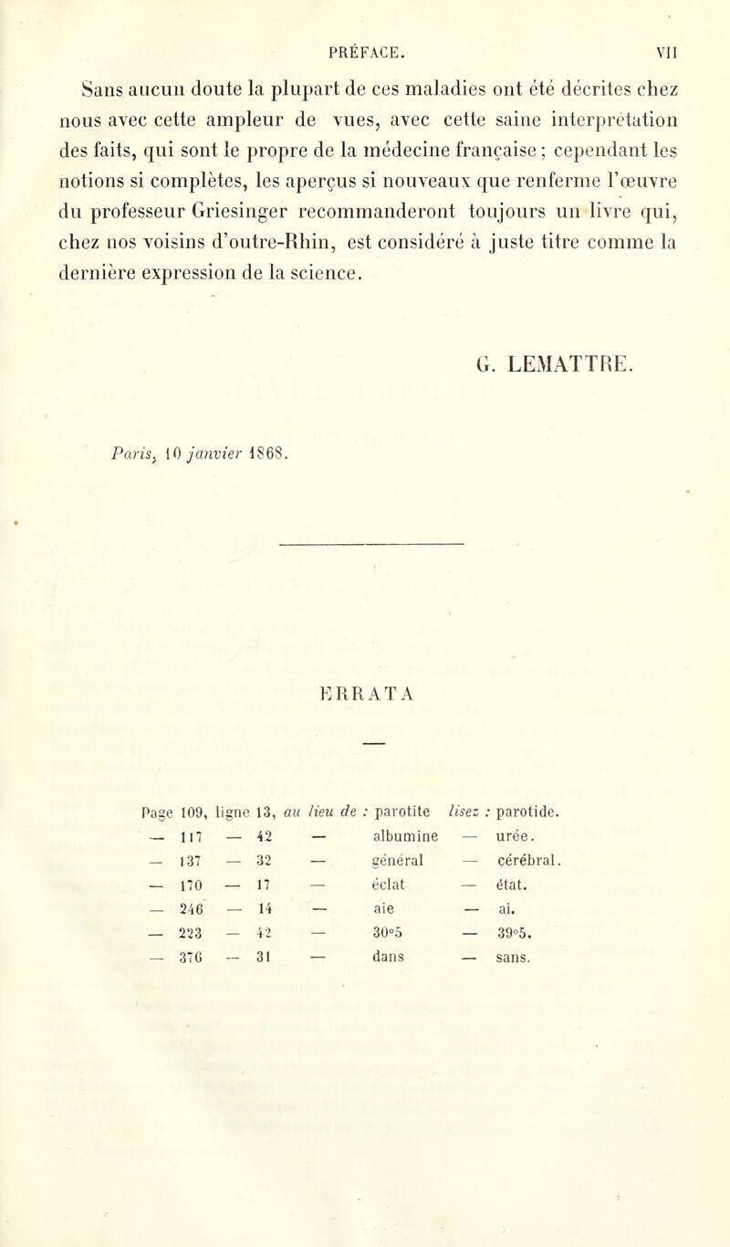 Sans aucun doute la plupart de ces maladies ont été décrites chez nous avec cette ampleur de vues, avec cette saine interprétation des faits, qui sont le propre de la médecine française ; cependant les notions si complètes, les aperçus si nouveaux que renferme l'œuvre du professeur Griesinger recommanderont toujours un livre qui, chez nos voisins d'outre-Rhin, est considéré à juste titre comme la dernière expression de la science. G. LEMATTRE. Paris^ [Q janvier 1868. ERRATA 117 — 42 137 — 32 170 — 17 246 — 14 223 - 42 376 - 31 parotite lisez ; parotide. albumine — urée. général — cérébral éclat — état. aie — ai. ZO-b — 39°5. dans — sans.