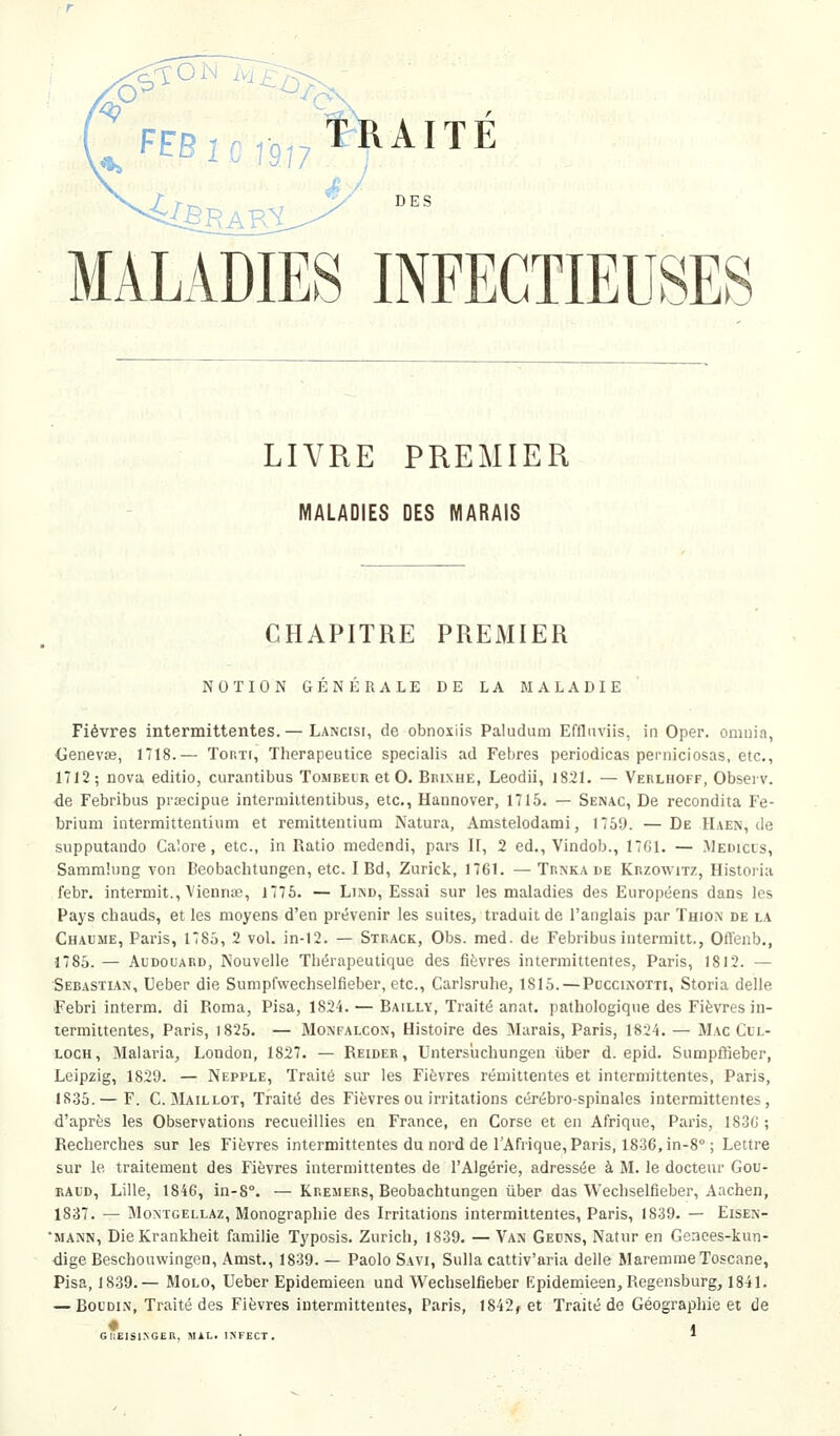 OM jVj £23- •4&R AKi é. DES MALADIES INFECTIEUSE LIVRE PREMIER MALADIES DES MARAIS CHAPITRE PREMIER NOTION GENERALE DE LA MALADIE Fièvres intermittentes.— Lancisi, de obnoxiis Paludum Effluviis, in Oper. omuia, <ienev8e, 1718.— ToRTr, Therapeutice specialis ad Febres periodicas perniciosas, etc., 1712; nova editio, curantibus Tombelr et 0. Brixhe, Leodii, 1821. — Verliioff, Obseiv. de Febribus priecipue intermiitentibus, etc., Hannover, 1715. — Senac, De recondita Fe- brium intermittentium et remittemium Natura, Amstelodami, 1769. —De Haen, de supputaudo Calore, etc., in Ratio medendi, pars II, 2 éd., Vindob., 17G1. — Medicls, Samm'.iing von Beobachtungen, etc. IBd, Zurick, 1761. —Trnka de Krzowitz, Histoiia febr. intermit., Viennaî, 1775. — Lind, Essai sur les maladies des Européens dans les Pays chauds, et les moyens d'en prévenir les suites, traduit de l'anglais par ïhio^ de la Chaume, Paris, 1785, 2 vol. in-12. — Strack, Obs. med. de Febribus intermitt., Ofl'enb., 1785. — AuDouARD, Nouvelle Thérapeutique des fièvres intermittentes, Paris, 1812. — Sébastian, Ueber die Sumpfvvechselfieber, etc., Carlsruhe, 1815. — Puccinotti, Storia délie Febri interm. di Roma, Pisa, 1824. — Bailly, Traité anat. pathologique des Fièvres in- termittentes, Paris, 1825. — Monfalcon, Histoire des Marais, Paris, 1824. — Mac Cil- loch, Malaria, London, 1827. — Reider, Untersuchungen iiber d. epid. Sumpffieber, Leipzig, 1829. — Nepple, Traité sur les Fièvres rémittentes et intermittentes, Paris, 1835. — F. C. Maillot, Traité des Fièvres ou irritations cérébro-spinales intermittentes, d'après les Observations recueillies en France, en Corse et en Afrique, Paris, I83(i ; Recherches sur les Fièvres intermittentes du nord de l'Afrique, Paris, 1836, in-8° ; Lettre sur le traitement des Fièvres intermittentes de l'Algérie, adressée à M. le docteur Gou- raud, Lille, 1846, in-8°. — Kremers, Beobachtungen iiber das Wechselfieber, Aachen, 1837. — Montgellaz, Monographie des Irritations intermittentes, Paris, 1839. — Eisen- •mann, DieKrankheit famille Typosis. Zurich, 1839. —Van Gecns, Natur en Genees-kun- ■dige Beschouwingen, Amst., 1839. — Paolo Savi, Sulla cattiv'aria délie Maremme Toscane, Pisa, 18.39.— Molo, Ueber Epidemieen und Wechselfieber Epidemieen, Regensburg, 1841. — Boudin, Traité des Fièvres intermittentes, Paris, 1842, et Traité de Géographie et de GUEISINGER, MIL. INFECT.