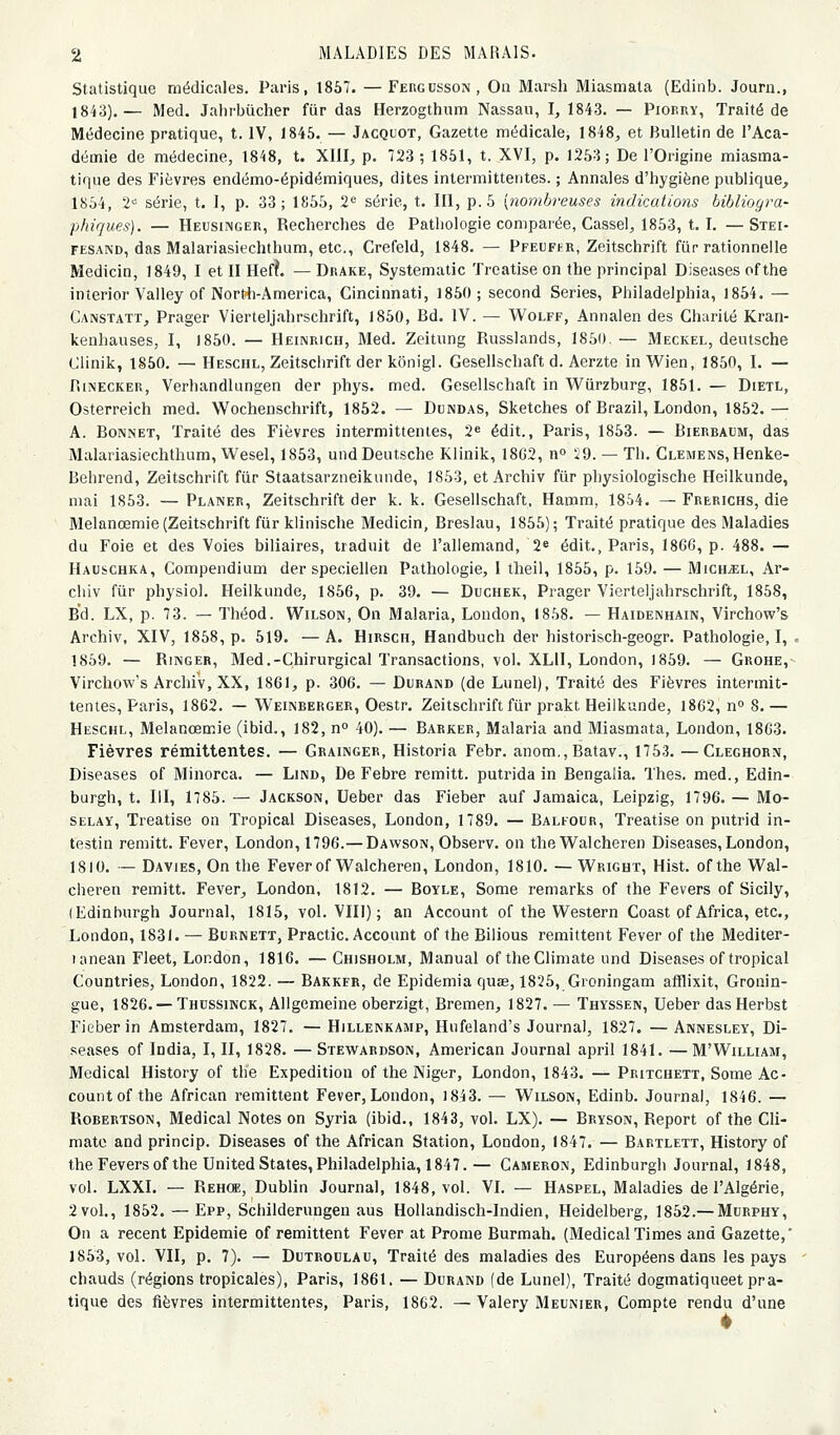 Statistique médicales. Paris, 1857. — Fergusson, Oa Marsh Miasmata (Edinb. Journ., 1843).— Med. Jahrbûcher fiir das Herzogthum Nassau, I, 1843. — Piobry, Traité de Médecine pratique, t. IV, 1845. — Jacquot, Gazette médicale, 1848, et Bulletin de l'Aca- démie de médecine, 1848, t. XIII, p. 723 ; 1851, t. XVI, p. 1253; De l'Origine miasma- tique des Fièvres endémo-épidémiques, dites intermittentes. ; Annales d'hygiène publique, 1854, 2-^ série, t. I, p. 33; 1855, 2'' série, t. III, p. 5 [nombreuses indications bibliogra- phiques). — Heusinger, Recherches de Pathologie comparée, Cassel, 1853, t. I. —Stei- FESAND, das Malariasiechthum, etc., Crefeld, 1848. — Pfeufhr, Zeitschrift fiir rationnelle Medicin, 1849, I et II Hefî. — Drake, Systematic Treatise on the principal Diseases ofthe interior Valley of Nortili-America, Cincinnati, 1850; second Séries, Philadelphia, 1854. — Caxstatt, Prager Vierteljahrschrift, 1850, Bd. IV. — Wolff, Annalen des Charité Kran- kenhauses, I, 1850. — Heinrich, Med. Zeitung Russlands, 1850. — Meckel, deutsche Clinik, 1850. — Heschl, Zeitschrift der kônigl. Gesellschaft d. Aerzte inWien, 1850, I. — RiNECKER, Verhandlungen der phys. med. Gesellschaft in Wiirzburg, 1851. — Dietl, Osterreich med. Wochenschrift, 1862. — Dundas, Sketches of Brazil, London, 1852.— A. Bonnet, Traité des Fièvres intermittentes, 2^ édit., Paris, 1853. — Bierbaum, das Malariasiechthum, Wesel, 1853, und Deutsche Klinik, 18G2, n» 29. — Th. CLEMENS,Henke- Behrend, Zeitschrift fiir Staatsarzneikunde, 1853, et Archiv fur physiologische Heilkunde, mai 1853. — Planer, Zeitschrift der k. k. Gesellschaft, Hamm, 1854. — Frerichs, die Melanœmie (Zeitschrift fur klinische Medicin, Breslau, 1855); Traité pratique des Maladies du Foie et des Voies biliaires, traduit de l'allemand, 2» édit,, Paris, 1866, p. 488. — Hauschka, Compendium der speciellen Pathologie, 1 theil, 1855, p. 159. — MichjEl, Ar- chiv fiir physiol. Heilkunde, 1856, p. 39. — Duchek, Prager Vierteljahrschrift, 1858, Bd. LX, p. 73. — Théod. Wilson, On Malaria, London, 1858. — Haidenhain, Virchow's Archiv, XIV, 1858, p. 519. —A. Hirsch, Handbuch der historisch-geogr. Pathologie,!, . 1859. — Rincer, Med.-Chirurgical Transactions, vol. XLll, London, 1859. — Grohe,- Virchow's ArchiV, XX, 1861, p. 306. — Durand (de Lunel), Traité des Fièvres intermit- tentes, Paris, 1862. — Weinberger, Oestr. Zeitschrift fiir prakt Heilkunde, 1862, n» 8.— Heschl, Melanœmie (ibid., 182, n 40). — Barker, Malaria and Miasmata, London, 1863. Fièvres rémittentes. — Grainger, Historia Febr. anom.,Batav., 1753. —Cleghorn, Diseases of Minorca. — Lind, De Febre remitt. putrida in Bengalia. Thés, med., Edin- burgh, t. m, 1785. — Jackson, Ueber das Fieber auf Jamaica, Leipzig, 1796. — Mo- SELAÏ, Treatise on Tropical Diseases, London, 1789. — Balfour, Treatise on pntrid in- testin remitt. Fever, London, 1796.— Dawson, Observ. on theWalcheren Diseases, London, 1810. — Davies, On the FeverofVl'alcheren, London, 1810. — Wright, Hist. ofthe Wal- cheren remitt. Fever, London, 1812. — Boïle, Some remarks of the Fevers of Sicily, (Edinburgh Journal, 1815, vol. VIII) ; an Account of the Western Coast of Africa, etc., London, 1831. — Burnett, Practic. Account of the Bilious rémittent Fever of the Mediter- lanean Fleet, London, 1816. — Chisholm, Manual of theClimate und Diseases of tropical Countries, London, 1822. — Bakkfr, de Epidemia quœ, 1825, Groningam afflixit, Gronin- gue, 1826. —Thussinck, Allgemeine oberzigt, Bremen, 1827. — Thyssen, Ueber dasHerbst Fieber in Amsterdam, 1827. — Hillenkamp, Hnfeland's Journal, 1827. — Annesley, Di- seases of India, I, II, 1828. — Stewardson, American Journal april 1841. — M'William, Médical History of tlie Expédition of tlie Niger, London, 1843. — Pritchett, Some Ac- count ofthe African rémittent Fever,London, I843. — Wilson, Edinb. Journal, 1846. — RoBERTSON, Médical Notes on Syria (ibid., 1843, vol. LX). — Bryson, Report of the Cli- mato and princip. Diseases of the African Station, London, 1847. — Bartlett, History of theFeversof the United States, Philadelphia, 1847.— Cameron, Edinburgh Journal, 1848, vol. LXXI. — Rehce, Dublin Journal, 1848, vol. VL — Haspel, Maladies de l'Algérie, 2vol., 1852. — Epp, Schilderungeu aus Hollandisch-Indien, Heidelberg, 1852.— Murphy, On a récent Epidémie of rémittent Fever at Prome Burmah. (MédicalTimes and Gazette,' 1853, vol. VII, p. 7). — DuTRocLAU, Traité des maladies des Européens dans les pays chauds (régions tropicales), Paris, 1861. — Durand (de Lunel), Traité dogmatiqueet pra- tique des fièvres intermittentes, Paris, 1862. —Valéry Meunier, Compte rendu d'une