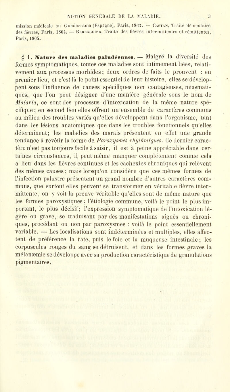 mission médicale au Gnadarrama (Espagne), Paris, 1863. — Castan, Traité élémentaire des fièvres, Paris, 1864. — Berengdier, Traité des fièvres intermittentes et rémittentes, Paris, 1865. § d. IVature des maladies paludéennes. — Malgré la diversité des formes symptomatiques, toutes ces maladies sont intimement liées, relati- vement aux processus morbides ; deux ordres de faits le prouvent : en premier lieu, et c^est là le point essentiel de leur histoire, elles se dévelop- pent sous l'influence de causes spécifiques non contagieuses, miasmati- ques, que l'on peut désigner d'une manière générale sous le nom de Malaria^ ce sont des processus d'intoxication de la même nature spé- cifique ; en second lieu elles offrent un ensemble de caractères communs au milieu des troubles variés qu'elles développent dans l'organisme, tant dans les lésions anatomiques que dans les troubles fonctionnels qu'elles déterminent; les maladies des marais présentent en effet une grande tendance à revêtir la forme de Paroxysmes 7'hythmiques. Ce dernier carac- tère n'est pas toujours facile à saisir, il est à peine appréciable dans cer- taines circonstances, il peut même manquer complètement comme cela a lieu dans les fièvres continues et les cachexies chroniques qui relèvent des mêmes causes ; mais lorsqu'on considère que ces mêmes formes de l'infection palustre présentent un grand nombre d'autres caractères com- muns, que surtout elles peuvent se transformer en véritable fièvre inter- mittente, on y voit la preuve véritable qu'elles sont de même nature que les formes paroxystiques ; l'étiologie commune, voilà le point le plus im- portant, le plus décisif; l'expression symplomalique de l'intoxication lé- gère ou grave, se traduisant par des manifestations aiguës ou chroni- ques, procédant ou non par paroxysmes : voilà le point essentiellement variable. — Les localisations sont indéterminées et multiples, elles affec- tent de préférence la rate, puis le foie et la muqueuse intestinale ; les corpuscules rouges du sang se détruisent, et dans les formes graves la mélanaemie se développe avec sa production caractéristique de granulations pigmentaires.