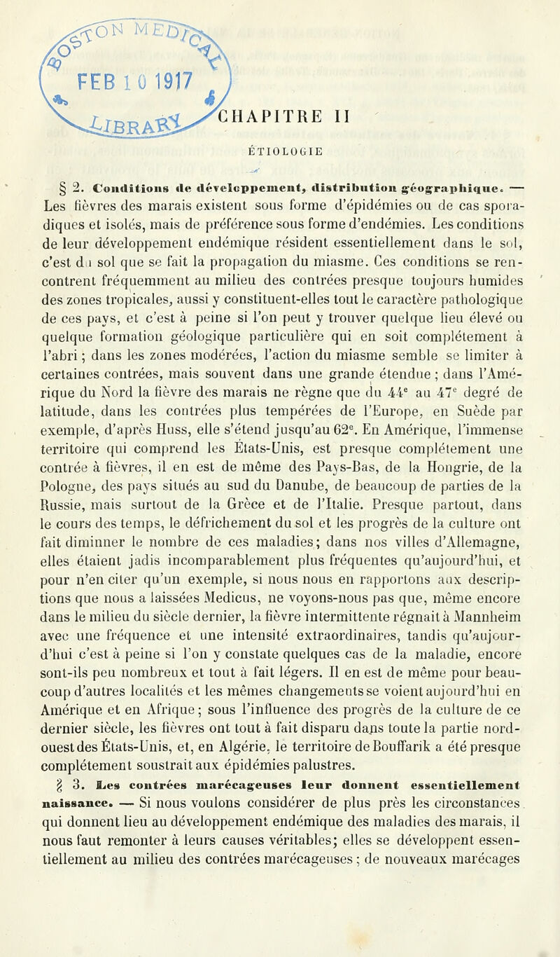./ \^ FEB10 1917 , CHAPITRE II ÉÏIOLOGIE § 2. Conditions de développement, distribution g^éograpliique. — Les fièvres des marais existent sous forme d'épidémies ou de cas spora- diques et isolés, mais de préférence sous forme d'endémies. Les conditions de leur développement endémique résident essentiellement dans le sol, c'est dii sol que se fait la propagation du miasme. Ces conditions se ren- contrent fréquemment au milieu des contrées presque toujours humides des zones tropicales, aussi y constituent-elles tout le caractère pathologique de ces pays, et c'est à peine si l'on peut y trouver quelque lieu élevé ou quelque formation géologique particulière qui en soit complètement à l'abri ; dans les zones modérées, l'action du miasme semble se limiter à certaines contrées, mais souvent dans une grande étendue ; dans l'Amé- rique du Nord la fièvre des marais ne règne que du 44^ au Al degré de latitude, dans les contrées plus tempérées de l'Europe, en Suède par exemple, d'après Huss, elle s'étend jusqu'au 62^ En Amérique, l'immense territoire qui comprend les Etats-Unis, est presque complètement une contrée à fièvres, il en est de môme des Pays-Bas, de la Hongrie, de la Pologne, des pays situés au sud du Danube, de beaucoup de parties de la Russie, mais surtout de la Grèce et de l'Italie. Presque partout, dans le cours des temps, le défrichement du sol et les progrès de la culture ont fait diminuer le nombre de ces maladies; dans nos villes d'Allemagne, elles étaient jadis incomparablement plus fréquentes qu'aujourd'hui, et pour n'en citer qu'un exemple, si nous nous en rapportons aux descrip- tions que nous a laissées Medicus, ne voyons-nous pas que, même encore dans le milieu du siècle dernier, la fièvre intermittente régnait à Mannheim avec une fréquence et une intensité extraordinaires, tandis qu'aujour- d'hui c'est à peine si l'on y constate quelques cas de la maladie, encore sont-ils peu nombreux et tout à fait légers. Il en est de même pour beau- coup d'autres localités et les mêmes changements se voient aujourd'hui en Amérique et en Afrique; sous l'influence des progrès de la culture de ce dernier siècle, les fièvres ont tout à fait disparu dajis toute la partie nord- ouest des États-Unis, et, en Algérie, le territoire de Bouffarik a été presque complètement soustrait aux épidémies palustres. § 3. l^es contrées marécageuses leur donnent essentiellement naissance. — Si nous voulons considérer de plus près les circonstances qui donnent lieu au développement endémique des maladies des marais, il nous faut remonter à leurs causes véritables; elles se développent essen- tiellement au milieu des contrées marécageuses ; de nouveaux marécages