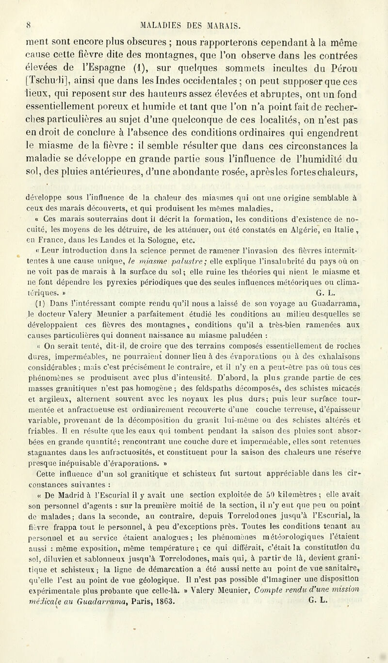 ment sont encore plus obscures ; nous rapporterons cependant à la même cause cette fièvre dite des montagnes, que l'on observe dans les contrées élevées de l'Espagne (1), sur quelques sommets incultes du Pérou [Tschu'li], ainsi que dans les Indes occidentales; on peut supposer que ces lieux, qui reposent sur des hauteurs assez élevées et abruptes, ont un fond essentiellement poreux et humide et tant que l'on n'a point fait de recher- ches particulières au sujet d'une quelconque de ces localités, on n'est pas en droit de conclure à l'absence des conditions ordinaires qui engendrent le miasme de la fièvre : il semble résulter que dans ces circonstances la maladie se développe en grande partie sous l'influence de l'humidité du sol, des pluies antérieures, d'une abondante rosée, aprèsles forteschaleurs,^ développe sous l'influence de la chaleur des miasmes qui ont une origine semblable à ceux des marais découverts, et qui produisent les mômes maladies. « Ces marais souterrains dont il décrit la formation, les conditions d'existence de no- cuité, les moyens de les détruire, de les atténuer, ont été constatés en Algérie, en Italie ^ eu France, dans les Landes et la Sologne, etc. « Leur introduction dans la science permet de ramener l'invasion des fièvres intermit- tentes à une cause unique, le miasme palustre; elle explique l'insalubrité du pays où on ne voit pas de marais à la surface du sol; elle ruine les théories qui nient le miasme et ne font dépendre les pyrexies périodiques que des seules influences météoriques ou clima- tériques. » G. L. (1) Dans l'intéressant compte rendu qu'il nous a laissé de son voyage au Guadarrama^ le docteur Valéry Meunier a parfaitement étudié les conditions au milieu desquelles se développaient ces fièvres des montagnes, conditions qu'il a très-bien ramenées aux causes particulières qui donnent naissance au miasme paludéen : « On serait tenté, dit-il, de croire que des terrains composés essentiellement de roches dures, imperméables, ne pourraient donner lieu à des évaporations ou à des exhalaisons considérables ; mais c'est précisément le contraire, et il n'y en a peat-ôtre pas où tous ces phénomènes se produisent avec plus d'intensité. D'abord, la plus grande partie de ces masses granitiques n'est pas homogène ; des feldspaths décomposés, des schistes micacés et argileux, alternent souvent avec les noyaux les plus durs; puis leur surface tour- mentée et anfractueuse est ordinairement recouverte d'une couche terreuse, d'épaisseur variable, provenant de la décomposition du granit lui-même ou des schistes altérés et friables. Il en résulte que les eaux qui tombent pendant la saison des pluies sont absor- bées en grande quantité; rencontrant une couche dure et imperméable, elles sont retenues stagnantes dans les anfractuosités, et constituent pour la saison des chaleurs une rése/ve presque inépuisable d'évaporations. » Cette influence d'un sol granitique et schisteux fut surtout appréciable dans les cir- constances suivantes : « De Madrid à l'Escurial il y avait une section exploitée de 50 kilomètres ; elle avait son personnel d'agents : sur la première moitié de la section, il n'y eut que peu ou point de malades; dans la seconde, au contraire, depuis Torrelodones jusqu'à l'Escurial, la fièvre frappa tout le personnel, à peu d'exceptions près. Toutes les conditions tenant au personnel et au service étaient analogues; les phénomènes météorologiques l'étaient aussi : même exposition, môme température; ce qui différait, c'était la constitution du sol, diluvien et sablonneux jusqu'à Torrelodones, mais qui, à partir de là, devient grani- tique et schisteux; la ligne de démarcation a été aussi nette au point de vue sanitaire^ qu'elle l'est au point de vue géologique. Il n'est pas possible d'imaginer une disposition expérimentale plus probante que celle-là. » Valéry Meunier, Compte rendu d'une mission médicale au Guadarrama, Paris, 1863. G. L.