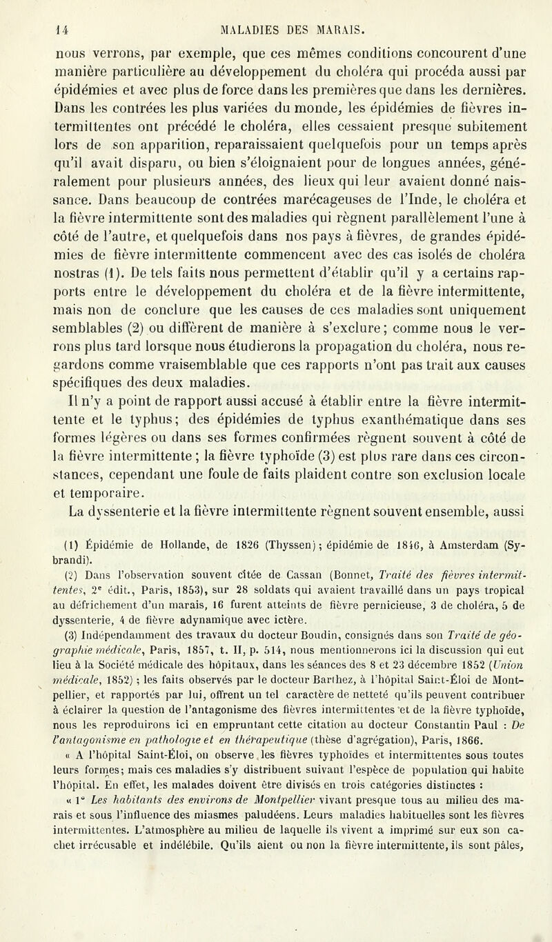 nous verrons, par exemple, que ces mêmes conditions concourent d'une manière particulière au développement du choléra qui procéda aussi par épidémies et avec plus de force dans les premières que dans les dernières. Dans les contrées les plus variées du monde^ les épidémies de fièvres in- termittentes ont précédé le choléra, elles cessaient presque subitement lors de son apparition, reparaissaient quelquefois pour un temps après qu'il avait disparu, ou bien s'éloignaient pour de longues années, géné- ralement pour plusieurs années, des lieux qui leur avaient donné nais- sance. Dans beaucoup de contrées marécageuses de l'Inde, le choléra et la fièvre intermittente sont des maladies qui régnent parallèlement l'une à côté de l'autre, et quelquefois dans nos pays à fièvres, de grandes épidé- mies de fièvre intermittente commencent avec des cas isolés de choléra nostras (1). De tels faits nous permettent d'établir qu'il y a certains rap- ports entre le développement du choléra et de la fièvre intermittente, mais non de conclure que les causes de ces maladies sont uniquement semblables (2) ou diffèrent de manière à s'exclure ; comme nous le ver- rons plus tard lorsque nous étudierons la propagation du choléra, nous re- gardons comme vraisemblable que ces rapports n'ont pas trait aux causes spécifiques des deux maladies. Il n'y a point de rapport aussi accusé à établir entre la fièvre intermit- tente et le typhus; des épidémies de typhus exanthématique dans ses formes légères ou dans ses formes confirmées régnent souvent à côté de la fièvre intermittente ; la fièvre typhoïde (3) est plus rare dans ces circon- stances, cependant une foule de faits plaident contre son exclusion locale et temporaire. La dyssenterie et la fièvre intermittente régnent souvent ensemble, aussi (1) Épidémie de Hollande, de 1826 (Thyssen); épidémie de 18i6, à Amsterdam (Sy- brandi). (2) Dans l'observation souvent citée de Cassan (Bonnet, Traité des fièvres intermit- tentes, 2= édit., Paris, 1853), sur 28 soldats qui avaient travaillé dans un pays tropical au défrichement d'un marais, 16 furent atteints de fièvre pernicieuse, 3 de choléra, 5 de dyssenterie, 4 de fièvre adynamique avec ictère. (3) Indépendamment des travaux du docteur Boudin, consignés dans son Traité de géo- graphie médicale^ Paris, 1857, t. II, p. 614, nous mentionnerons ici la discussion qui eut lieu à la Société médicale des hôpitaux, dans les séances des 8 et 23 décembre 1852 {Union médicale, 1852) ; les faits observés par le docteur Barthez, à l'hôpital Sair.t-Éloi de Mont- pellier, et rapportés par lui, offrent un tel caractère de netteté qu'ils peuvent contribuer à éclairer la question de l'antagonisme des fièvres intermittentes et de la fièvre typhoïde, nous les reproduirons ici en empruntant cette citation au docteur Constantin Paul : De l'antagonisme en pathologie et en thérapeutique {thè?,& d'agrégation), Paris, 1866. « A l'hôpital Saint-Éloi, on observe les fièvres typhoïdes et intermittentes sous toutes leurs fornies; mais ces maladies s'y distribuent suivant l'espèce de population qui habite l'hôpital. En effet, les malades doivent être divisés en trois catégories distinctes : « 1° Les habitants des environs de Montpellier vivant presque tous au milieu des ma- rais et sous l'influence des miasmes paludéens. Leurs maladies habituelles sont les fièvres intermittentes. L'atmosphère au milieu de laquelle ils vivent a imprimé sur eux son ca- chet irrécusable et indélébile. Qu'ils aient ou non la fièvre intermittente, ils sont pâles.