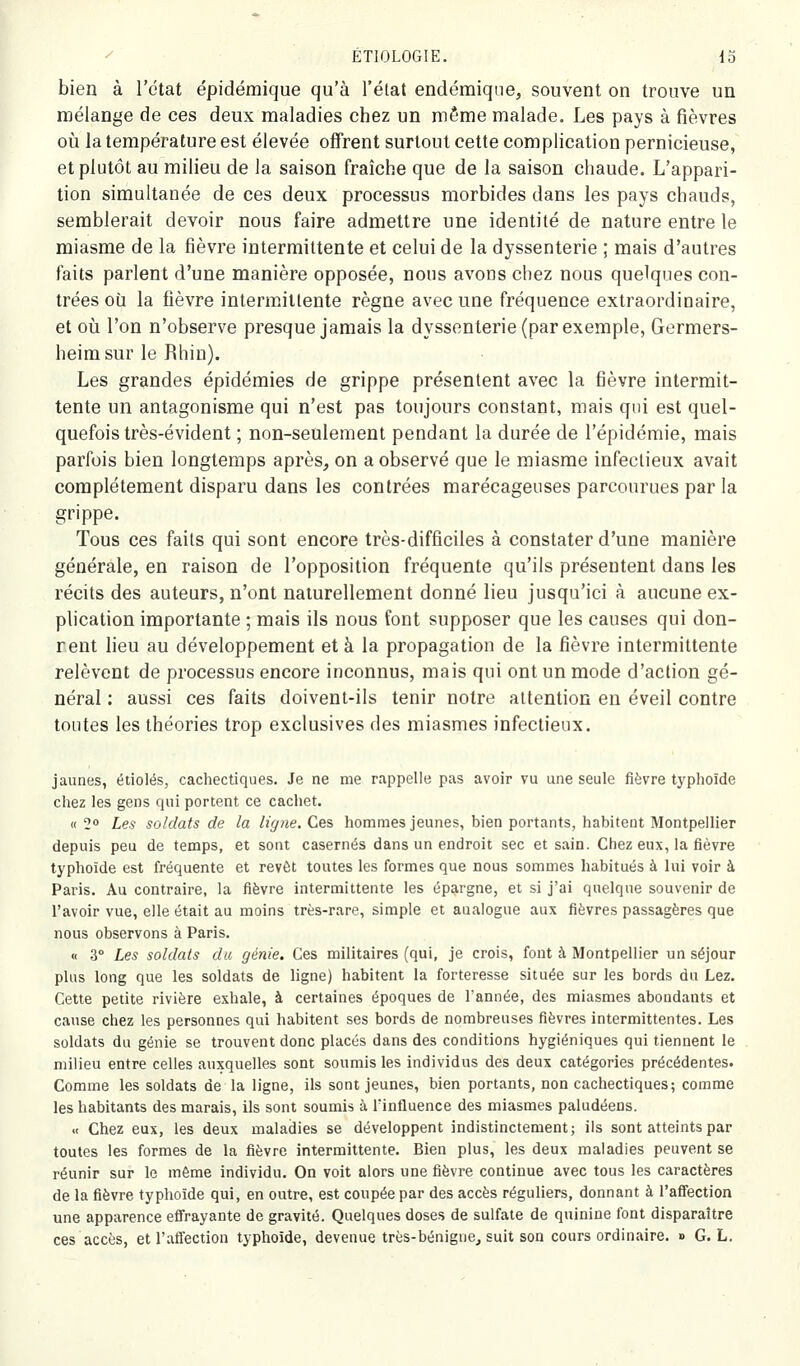 bien à l'état épidémique qu'à l'état endémique, souvent on trouve un mélange de ces deux maladies chez un même malade. Les pays à fièvres 011 la température est élevée oifrent surtout cette complication pernicieuse, et plutôt au milieu de la saison fraîche que de la saison chaude. L'appari- tion simultanée de ces deux processus morbides dans les pays chauds, semblerait devoir nous faire admettre une identité de nature entre le miasme de la fièvre intermittente et celui de la dyssenterie ; mais d'autres faits parlent d'une manière opposée, nous avons chez nous quelques con- trées où la fièvre intermittente règne avec une fréquence extraordinaire, et 011 l'on n'observe presque jamais la dyssenterie (par exemple, Germers- heimsur le Rhin). Les grandes épidémies de grippe présentent avec la fièvre intermit- tente un antagonisme qui n'est pas toujours constant, mais qui est quel- quefois très-évident ; non-seulement pendant la durée de l'épidémie, mais parfois bien longtemps après, on a observé que le miasme infectieux avait complètement disparu dans les contrées marécageuses parcourues par la grippe. Tous ces faits qui sont encore très-difficiles à constater d'une manière générale, en raison de l'opposition fréquente qu'ils présentent dans les récits des auteurs, n'ont naturellement donné lieu jusqu'ici à aucune ex- plication importante ; mais ils nous font supposer que les causes qui don- nent lieu au développement et à la propagation de la fièvre intermittente relèvent de processus encore inconnus, mais qui ont un mode d'action gé- néral : aussi ces faits doivent-ils tenir notre attention en éveil contre toutes les théories trop exclusives des miasmes infectieux. jaunes, étiolés, cachectiques. Je ne me rappelle pas avoir vu une seule fièvre typhoïde chez les gens qui portent ce cachet. « 2° Les soldats de la ligne. Ces hommes jeunes, bien portants, habitent Montpellier depuis peu de temps, et sont casernes dans un endroit sec et sain. Chez eux, la fièvre typhoïde est fréquente et revôt toutes les formes que nous sommes habitués à lui voir à Paris. Au contraire, la fièvre intermittente les épargne, et si j'ai quelque souvenir de l'avoir vue, elle était au moins très-rare, simple et aualogue aux fièvres passagères que nous observons à Paris. « 3° Les soldats du génie. Ces militaires (qui, je crois, font à Montpellier un séjour plus long que les soldats de ligne) habitent la forteresse située sur les bords du Lez. Cette petite rivière exhale, à certaines époques de l'année, des miasmes abondants et cause chez les personnes qui habitent ses bords de nombreuses fièvres intermittentes. Les soldats du génie se trouvent donc placés dans des conditions hygiéniques qui tiennent le milieu entre celles auxquelles sont soumis les individus des deux catégories précédentes. Comme les soldats de la ligne, ils sont jeunes, bien portants, non cachectiques; comme les habitants des marais, ils sont soumis à l'influence des miasmes paludéens. « Chez eux, les deux maladies se développent indistinctement; ils sont atteints par toutes les formes de la fièvre intermittente. Bien plus, les deux maladies peuvent se réunir sur le même individu. On voit alors une fièvre continue avec tous les caractères de la fièvre typhoïde qui, en outre, est coupée par des accès réguliers, donnant à l'afifection une apparence effrayante de gravité. Quelques doses de sulfate de quinine font disparaître ces accès, et l'affection typhoïde, devenue très-bénigne^ suit son cours ordinaire. » G. L.