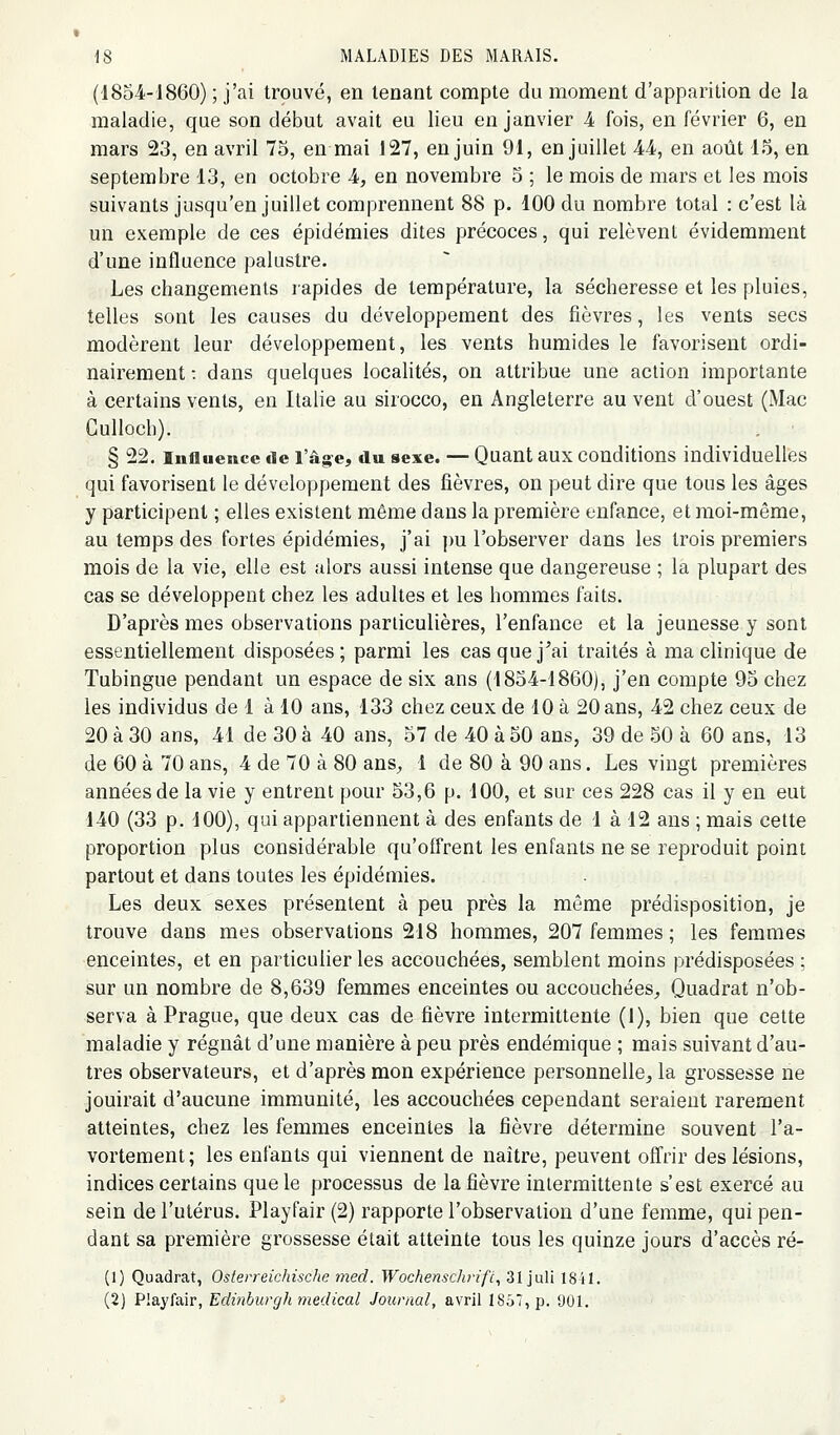 (1854-1860) ; j'ai trouvé, en tenant compte du moment d'apparition de la maladie, que son début avait eu lieu en janvier 4 fois, en février 6, en mars 23, en avril 75, en mai 127, en juin 91, en juillet 44, en août 15, en septembre 13, en octobre 4, en novembre 5 ; le mois de mars et les mois suivants jusqu'en juillet comprennent 88 p. 100 du nombre total : c'est là un exemple de ces épidémies dites précoces, qui relèvent évidemment d'une influence palustre. Les changements rapides de température, la sécheresse et les pluies, telles sont les causes du développement des fièvres, les vents secs modèrent leur développement, les vents humides le favorisent ordi- nairement : dans quelques localités, on attribue une action importante à certains vents, en Italie au sirocco, en Angleterre au vent d'ouest (Mac Culloch). . ■ § 22. Influence de l'â^e, du sexe. — Quant aux conditions individuellfes qui favorisent le développement des fièvres, on peut dire que tous les âges y participent ; elles existent même dans la première enfance, et moi-même, au temps des fortes épidémies, j'ai j)u l'observer dans les trois premiers mois de la vie, elle est alors aussi intense que dangereuse ; la plupart des cas se développent chez les adultes et les hommes faits. D'après mes observations particulières, l'enfance et la jeunesse y sont essentiellement disposées; parmi les cas que j'ai traités à ma clinique de Tubingue pendant un espace de six ans (18o4-1860), j'en compte 95 chez les individus de 1 à 10 ans, 133 chez ceux de 10 à 20 ans, 42 chez ceux de 20 à 30 ans, 41 de 30 à 40 ans, 57 de 40 à 50 ans, 39 de 50 à 60 ans, 13 de 60 à 70 ans, 4 de 70 à 80 ans^, 1 de 80 à 90 ans. Les vingt premières années de la vie y entrent pour 53,6 p. 100, et sur ces 228 cas il y en eut 140 (33 p. 100), qui appartiennent à des enfants de 1 à 12 ans ; mais cette proportion plus considérable qu'offrent les enfants ne se reproduit point partout et dans toutes les épidémies. Les deux sexes présentent à peu près la même prédisposition, je trouve dans mes observations 218 hommes, 207 femmes ; les femmes enceintes, et en particulier les accouchées, semblent moins prédisposées ; sur un nombre de 8,639 femmes enceintes ou accouchées^ Quadrat n'ob- serva à Prague, que deux cas de fièvre intermittente (1), bien que cette maladie y régnât d'une manière à peu près endémique ; mais suivant d'au- tres observateurs, et d'après mon expérience personnelle^ la grossesse ne jouirait d'aucune immunité, les accouchées cependant seraient rarement atteintes, chez les femmes enceintes la fièvre détermine souvent l'a- vortement; les enfants qui viennent de naître, peuvent offrir des lésions, indices certains que le processus de la fièvre intermittente s'est exercé au sein de l'utérus. Playfair (2) rapporte l'observation d'une femme, qui pen- dant sa première grossesse était atteinte tous les quinze jours d'accès ré- (1) Quadrat, Oslerreichisdie med. Wochensdvifc^ 31 juli 1841. (2) Playfair, Edinburgli médical Journal, avril I8u7,p. 901.