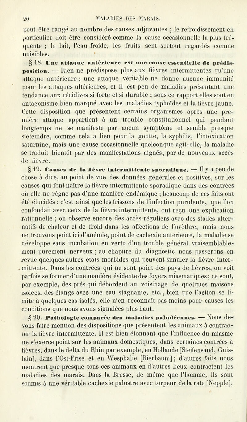 peut être rangé au nombre des causes adjuvantes ; le refroidissement en ■jarticulier doit être considéré comme la cause occasionnelle la plus fré- quente ; le lait, l'eau froide, les fruits sont surtout regardés comme nuisibles. § 18. Une attaque antérieure est une cause essentielle de prédis- position. — Rien ne prédispose plus aux fièvres intermittentes qu'une attaque antérieure ; une attaque véritable ne donne aucune immunité pour les attaques ultérieures, et il est peu de maladies présentant une tendance aux récidives si forte et si durable ; sous ce rapport elles sont en antagonisme bien marqué avec les maladies typhoïdes et la fièvre jaune. Cette disposition que présentent certains organismes après une pre- mière attaque appartient à un trouble constitutionnel qui pendant longtemps ne se manifeste par aucun symptôme et semble presque s'éteindre, comme cela a lieu pour la goutte, la syphilis, l'intoxication saturnine, mais une cause occasionnelle quelconque agit-elle, la maladie se traduit bientôt par des manifestations aiguës, par de nouveaux accès de fièvre. § 19. Causes de la fièYre intermittente sporadique. — Il y a peu de chose à dire, au point de vue des données générales et positives, sur les causes qui font naître la fièvre intermittente sporadique dans des contrées oii elle ne règne pas d'une manière endémique ; beaucoup de ces faits ont été élucidés : c'est ainsi que les frissons de l'infection purulente, que l'on confondait avec ceux de la fièvre intermittente, ont reçu une explication rationnelle ; on observe encore des accès réguliers avec des stades alter- natifs de chaleur et de froid dans les affections de l'urèthre, mais nous ne trouvons point ici d'anémie, point de cachexie antérieure, la maladie se développe sans incubation en vertu d'un trouble général vraisemblable- ment purement nerveux ; au chapitre du diagnostic nous passerons en revue quelques autres états morbides qui peuvent simuler la fièvre inter- mittente. Dans les contrées qui ne sont point des pays de fièvres, on voit parfois se former d'une manière évidente des foyers miasmatiques ; ce sont,, par exemple, des prés qui débordent au voisinage de quelques maisons isolées, des étangs avec une eau stagnante, etc., bien que l'action se li- mite à quelques cas isolés, elle n'en reconnaît pas moins pour causes les conditions que nous avons signalées plus haut. § 20. Pathologie comparée des maladies paludéennes. — NouS de- vons faire mention des dispositions que présentent les animaux à contrac- ler la fièvre intermittente. Il est bien étonnant que l'influence du miasme ne s'exerce point sur les animaux domestiques, dans certaines contrées à fièvres, dans le delta du Rhin par exemple, en Hollande [Steifensand, Guis- lain], dans l'Ost-Frise et en Wesphalie [Bierbaum] ; d'autres faits nous montrent que presque tous ces animaux en d'autres lieux contractent les maladies des marais. Dans la Bresse, de même que l'homme, ils sont soumis à une véritable cachexie palustre avec torpeur de la rate [Nepple],