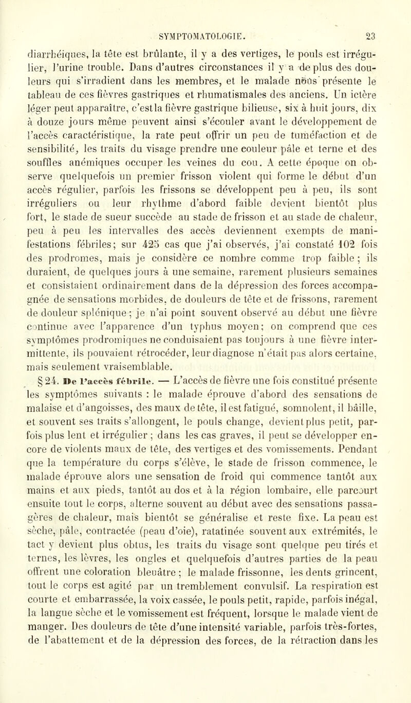 diarrbéiques, la tête est brûlante, il y a des vertiges, le pools est irrégu- lier, l'urine trouble. Dans d'autres circonstances il y a déplus des dou- leurs qui s'irradient dans les membres, et le malade nôits'présente le tableau de ces fièvres gastriques et rhumatismales des anciens. Un ictère léger peut apparaître, c'est la fièvre gastrique bilieuse, six à huit jours, dix à douze jours même peuvent ainsi s'écouler avant le développement de l'accès caractéristique, la rate peut offrir un peu de tuméfaction et de sensibilité,, les traits du visage prendre une couleur pâle et terne et des souffles anémiques occuper les veines du cou. A cette époque on ob- serve quelquefois un premier frisson violent qui forme le début d'un accès régulier, parfois les frissons se développent peu à peu, ils sont irréguliers ou leur rhylhme d'abord faible devient bientôt plus fort, le stade de sueur succède au stade de frisson et au stade de chaleur, peu à peu les intervalles des accès deviennent exempts de mani- festations fébriles; sur 425 cas que j'ai observés, j'ai constaté 102 fois des prodromes, mais je considère ce noml)re comme trop faible ; ils duraient, de quelques jours à une semaine, rarement plusieurs semaines et consistaient ordinairement dans de la dépression des forces accompa- gnée de sensations morbides, de douleurs de tête et de frissons, rarement de douleur splénique ; je n'ai point souvent observé au début une fièvre continue avec l'apparence d'un typhus moyen; on comprend que ces symptômes prodromiques ne conduisaient pas toujours à une fièvre inter- mittente, ils pouvaient rétrocéder, leurdiagnose n'était pas alors certaine, mais seulement vraisemblable. § 24. De Paccès fébrile. — L'accès de fièvre une fois constitué présente les symptômes suivants : le malade éprouve d'abord des sensations de malaise et d'angoisses, des maux de tête, il est fatigué, somnolent, il bâille, et souvent ses traits s'allongent, le pouls change, devient plus petit, par- fois plus lent et irrégulier ; dans les cas graves, il peut se développer en- core de violents maux de tête, des vertiges et des vomissements. Pendant que la température du corps s'élève, le stade de frisson commence, le malade éprouve alors une sensation de froid qui commence tantôt aux mains et aux pieds, tantôt au dos et à la région lombaire, elle parcourt ensuite tout le corps, alterne souvent au début avec des sensations passa- gères de chaleur, mais bientôt se généralise et reste fixe. La peau est sèche, pâle, contractée (peau d'oie), ratatinée souvent aux extrémités, le tact y devient plus obtus, les traits du visage sont quelque peu tirés et ternes, les lèvres, les ongles et quelquefois d'autres parties de la peau offrent une coloration bleuâtre; le malade frissonne, les dents grincent, tout le corps est agité par un tremblement convulsif. La respiration est courte et embarrassée, la voix cassée, le pouls petit, rapide, parfois inégal, la langue sèche et le vomissement est fréquent, lorsque le malade vient de manger. Des douleurs de tête d'une intensité variable, parfois très-fortes, de l'abattement et de la dépression des forces, de la rétraction dans les