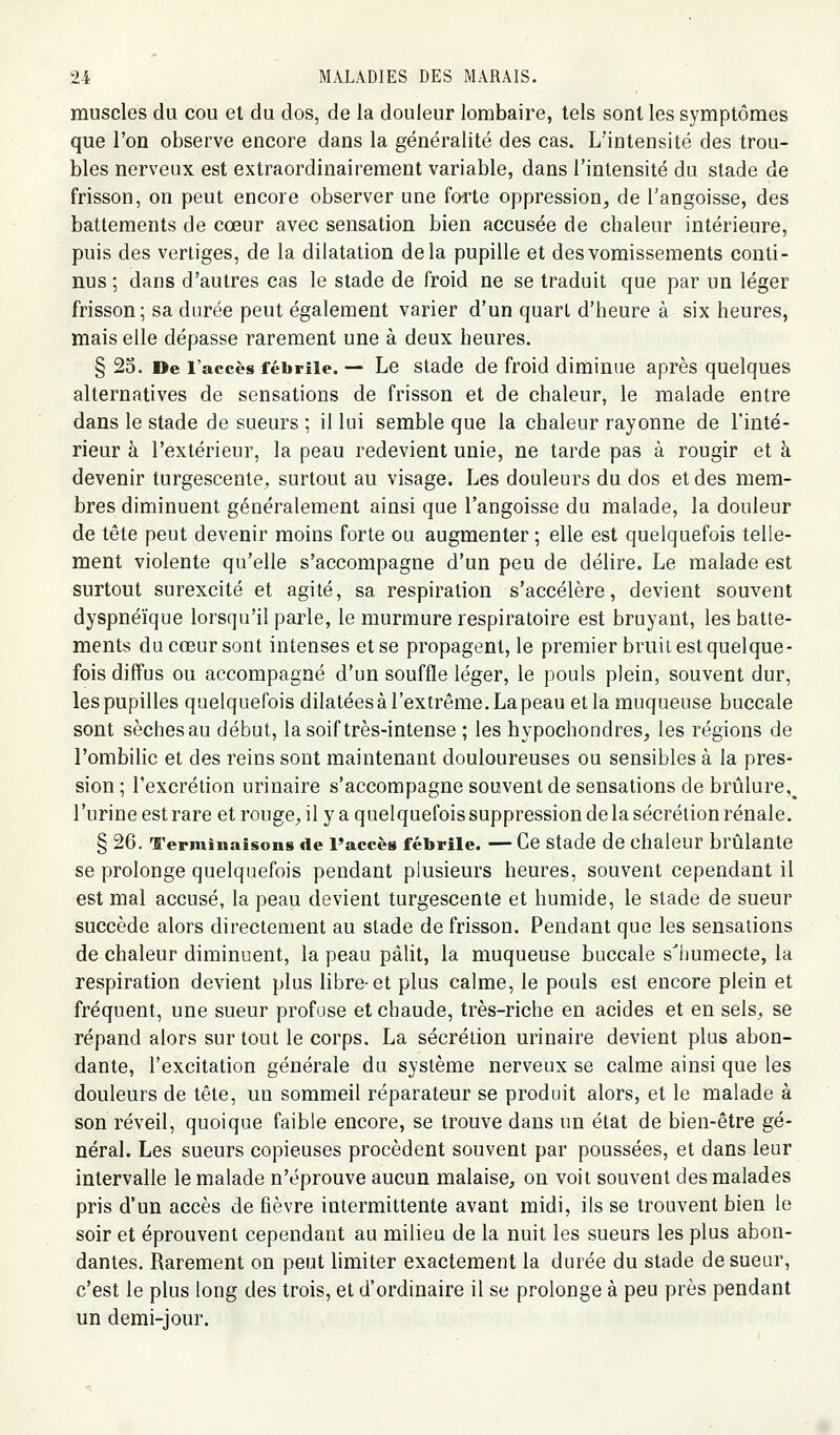 muscles du cou et du dos, de la douleur lombaire, tels sont les symptômes que l'on observe encore dans la généralité des cas. L'intensité des trou- bles nerveux est extraordinairement variable, dans l'intensité du stade de frisson, on peut encore observer une forte oppression, de l'angoisse, des battements de cœur avec sensation bien accusée de chaleur intérieure, puis des vertiges, de la dilatation delà pupille et des vomissements conti- nus ; dans d'autres cas le stade de froid ne se traduit que par un léger frisson; sa durée peut également varier d'un quart d'heure à six heures, mais elle dépasse rarement une à deux heures. § 23. De l'accès fébrile. — Le Stade de froid diminue après quelques alternatives de sensations de frisson et de chaleur, le malade entre dans le stade de sueurs ; il lui semble que la chaleur rayonne de l'inté- rieur à l'extérieur, la peau redevient unie, ne tarde pas à rougir et à devenir turgescente, surtout au visage. Les douleurs du dos et des mem- bres diminuent généralement ainsi que l'angoisse du malade, la douleur de tête peut devenir moins forte ou augmenter ; elle est quelquefois telle- ment violente qu'elle s'accompagne d'un peu de délire. Le malade est surtout surexcité et agité, sa respiration s'accélère, devient souvent dyspnéïque lorsqu'il parle, le murmure respiratoire est bruyant, les batte- ments du cœur sont intenses et se propagent, le premier bruit est quelque- fois diffus ou accompagné d'un souffle léger, le pouls plein, souvent dur, les pupilles quelquefois dilatées à l'extrême. La peau et la muqueuse buccale sont sèches au début, la soif très-intense ; les hypochondres, les régions de l'ombilic et des reins sont maintenant douloureuses ou sensibles à la pres- sion ; l'excrétion urinaire s'accompagne souvent de sensations de brûlure,^ l'urine est rare et rougC;, il y a quelquefois suppression de la sécrétion rénale. § 26. Terminaisons de Faccès fébrile. — Ce stade de chaleur brûlante se prolonge quelquefois pendant plusieurs heures, souvent cependant il est mal accusé, la peau devient turgescente et humide, le stade de sueur succède alors directement au stade de frisson. Pendant que les sensations de chaleur diminuent, la peau pâlit, la muqueuse buccale s'humecte, la respiration devient plus libre-et plus calme, le pouls est encore plein et fréquent, une sueur profose et chaude, très-riche en acides et en sels^, se répand alors sur tout le corps. La sécrétion urinaire devient plus abon- dante, l'excitation générale du système nerveux se calme ainsi que les douleurs de tête, un sommeil réparateur se produit alors, et le malade à son réveil, quoique faible encore, se trouve dans un état de bien-être gé- néral. Les sueurs copieuses procèdent souvent par poussées, et dans leur intervalle le malade n'éprouve aucun malaise^ on voit souvent des malades pris d'un accès de fièvre intermittente avant midi, ils se trouvent bien le soir et éprouvent cependant au milieu de la nuit les sueurs les plus abon- dantes. Rarement on peut hmiter exactement la durée du stade de sueur, c'est le plus long des trois, et d'ordinaire il se prolonge à peu près pendant un demi-jour.