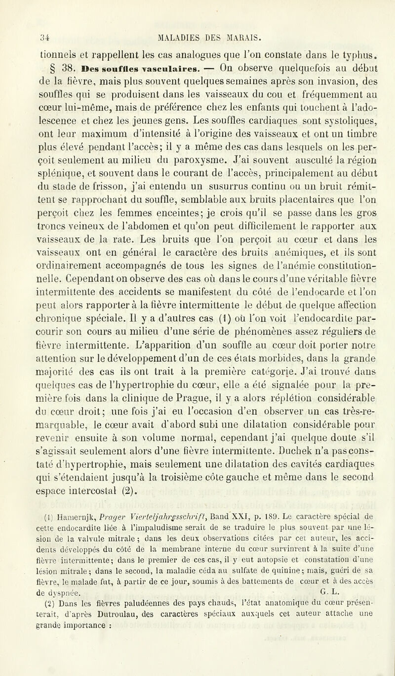 tionnels et rappellent les cas analogues que l'on constate dans le typhus. § 38. Des souffles vascuiaires. — On observe quelquefois au début de la fièvre, mais plus souvent quelques semaines après son invasion, des souffles qui se produisent dans les vaisseaux du cou et fréquemment au cœur lui-même, mais de préférence chez les enfants qui touchent à l'ado- lescence et chez les jeunes gens. Les souffles cardiaques sont systoliques, ont leur maximum d'intensité à l'origine des vaisseaux et ont un timbre plus élevé pendant l'accès; il y a même des cas dans lesquels on les per- çoit seulement au milieu du paroxysme. J'ai souvent ausculté la région splénique, et souvent dans le courant de l'accès, principalement au début du stade de frisson, j'ai entendu un susurrus continu ou un bruit rémit- tent se rapprochant du souffle, semblable aux bruits placentaires que l'on perçoit chez les femmes enceintes; je crois qu'il se passe dans les gros troncs veineux de l'abdomen et qu'on peut difficilement le rapporter aux vaisseaux de la rate. Les bruits que l'on perçoit au cœur et dans les vaisseaux ont en général le caractère des bruits anémiques, et ils sont ordinairement accompagnés de tous les signes de l'anémie constitution- nelle. Cependant on observe des cas où dans le cours d'une véritable fièvre intermittente des accidents se manifestent du côté de l'endocarde et l'on peut alors rapportera la fièvre intermittente le début de quelque affection chronique spéciale. Il y a d'autres cas (1) oti Ton voit Tendocardite par- courir son cours au milieu d'une série de phénomènes assez réguliers de fièvre intermittente. L'apparition d'un souffle au cœur doit porter notre attention sur le développement d'un de ces éiats morbides, dans la grande majorité des cas ils ont trait à la première catégorie. J'ai trouvé dans quelques cas de l'hypertrophie du cœur, elle a été signalée pour la pre- mière fois dans la clinique de Prague, il y a alors réplétion considérable du cœur droit; une fois j'ai eu l'occasion d'en observer un cas très-re- marquable, le cœur avait d'abord subi une dilatation considérable pour revenir ensuite à son volume normal, cependant j'ai quelque doute s'il s'agissait seulement alors d'une fièvre intermittente. Duchek n'a pas cons- taté d'hypertrophie, mais seulement une dilatation des cavités cardiaques qui s'étendaient jusqu'à la troisième côte gauche et même dans le second espace intercostal (2). (1) Hamernjk, Frayer Vierteljahr^ssdirift, Band XXI, p. 189. Le caractère spécial de cette endocardite liée à l'impaludisnie serait de se traduire le plus souvent par une lé- sion de la valvule mitrale ; dans les deux observations citées par cet auteur, les acci- dents développés du côté de la membrane interne du cœur survinrent à la suite d'une fièvre Intermittente; dans le premier de ces cas, il y eut autopsie et constatation d'une lésion mitrale; dans le second, la maladie céda au sulfate de quinine; mais, guéri de sa fièvre, le malade fut, à partir de ce jour, soumis à des battements de cœur et à des accès de dyspnée. G. L. (2) Dans les fièvres paludéennes des pays chauds, l'état anatomique du cœur présen- terait, d'après Dutroulau, des caractères spéciaux auxquels cet auteur attache une grande importance :