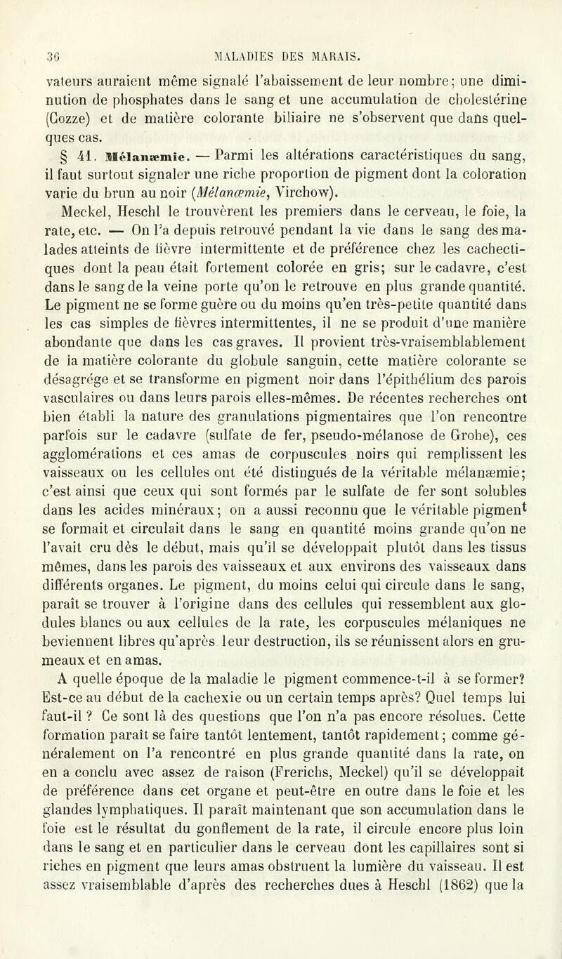 valeurs auraient même signalé rabaissement de leur nombre; une dimi- nution de phosphates dans le sang et une accumulation de choleslérine (Gozze) et de matière colorante biliaire ne s'observent que dans quel- ques cas. § 41. niélansemie. —Parmi les altérations caractéristiques du sang, il faut surtout signaler une riche proportion de pigment dont la coloration varie du brun au noir (Mélanœmie, Yirchow). Meckel, Heschl le trouvèrent les premiers dans le cerveau, le foie, la rate, etc. — On l'a depuis retrouvé pendant la vie dans le sang des ma- lades atteints de lièvre intermittente et de préférence chez les cachecti- ques dont la peau était fortement colorée en gris; sur le cadavre, c'est dans le sang de la veine porte qu'on le retrouve en plus grande quantité. Le pigment ne se forme guère ou du moins qu'en très-petite quantité dans les cas simples de fièvres intermittentes, il ne se produit d'une manière abondante que dans les cas graves. Il provient très-vraisemblablement de la matière colorante du globule sanguin, cette matière colorante se désagrège et se transforme en pigment noir dans l'épithélium des parois vasculaires ou dans leurs parois elles-mêmes. De récentes recherches ont bien établi la nature des granulations pigmentaires que l'on rencontre parfois sur le cadavre (sulfate de fer, pseudo-mélanose de Grohe), ces agglomérations et ces amas de corpuscules noirs qui remplissent les vaisseaux ou les cellules ont été distingués de la véritable mélanœmie; c'est ainsi que ceux qui sont formés par le sulfate de fer sont solubles dans les acides minéraux; on a aussi reconnu que le véritable pigment se formait et circulait dans le sang en quantité moins grande qu'on ne l'avait cru dès le début, mais qu'il se développait plutôt dans les tissus mêmes, dans les parois des vaisseaux et aux environs des vaisseaux dans différents organes. Le pigment, du moins celui qui circule dans le sang, parait se trouver à l'origine dans des cellules qui ressemblent aux glo- dules blancs ou aux cellules de la rate, les corpuscules mélaniques ne beviennent libres qu'après leur destruction, ils se réunissent alors en gru- meaux et en amas. A quelle époque de la maladie le pigment commence-t-il à se former? Est-ce au début de la cachexie ou un certain temps après? Quel temps lui faut-il ? Ce sont là des questions que l'on n'a pas encore résolues. Cette formation paraît se faire tantôt lentement, tantôt rapidement ; comme gé- néralement on l'a rencontré en plus grande quantité dans la rate, on en a conclu avec assez de raison (Frerichs, Meckel) qu'il se développait de préférence dans cet organe et peut-être en outre dans le foie et les glandes lymphatiques. Il paraît maintenant que son accumulation dans le foie est le résultat du gonflement de la rate, il circule encore plus loin dans le sang et en particulier dans le cerveau dont les capillaires sont si riches en pigment que leurs amas obstruent la lumière du vaisseau. Il est assez vraisemblable d'après des recherches dues à Heschl (1862) que la