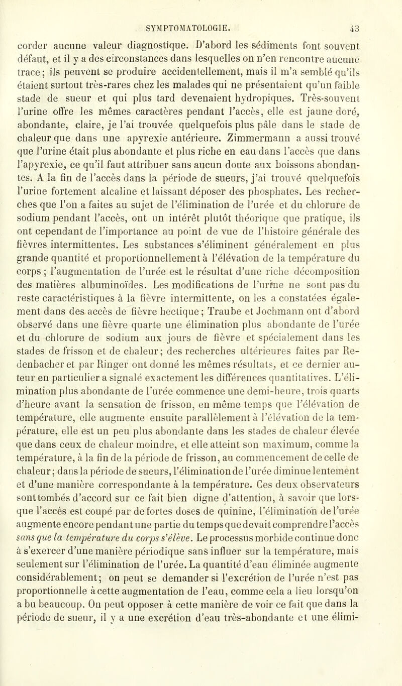 corder aucune valeur diagnostique. D'abord les sédiments font souvent défaut, et il y a des circonstances dans lesquelles on n'en rencontre aucune trace ; ils peuvent se produire accidentellement, mais il m'a semblé qu'ils étaient surtout très-rares chez les malades qui ne présentaient qu'un faible stade de sueur et qui plus tard devenaient hydropiques. Très-souvent l'urine offre les mêmes caractères pendant l'accès, elle est jaune doré^ abondante, claire, je l'ai trouvée quelquefois plus pâle dans le stade de chaleur que dans une apyrexie antérieure. Zimmerraann a aussi trouvé que l'urine était plus abondante et plus riche en eau dans l'accès que dans l'apyrexie, ce qu'il faut attribuer sans aucun doute aux boissons abondan- tes. A la fin de l'accès dans la période de sueurs, j'ai trouvé quelquefois l'urine fortement alcaline et laissant déposer des phosphates. Les recher- ches que l'on a faites au sujet de l'élimination de l'urée et du chlorure de sodium pendant l'accès, ont un intérêt plutôt théorique que pratique, ils ont cependant de l'importance au point de vue de l'histoire générale des fièvres intermittentes. Les substances s'éliminent généralement en plus grande quantité et proportionnellement à l'élévation de la température du corps ; l'augmentation de l'urée est le résultat d'une riche décomposition des matières albuminoïdes. Les modifications de l'uriïie ne sont pas du reste caractéristiques à la fièvre intermittente, on les a constatées égale- ment dans des accès de fièvre hectique ; Traube et Jochmann ont d'abord obsarvé dans une fièvre quarte une élimination plus abondante de l'urée et du chlorure de sodium aux jours de fièvre et spécialement dans les stades de frisson et de chaleur; des recherches ultérieures faites par Re- denbachei'et par Punger ont donné les mêmes résultats, et ce dernier au- teur en particulier a signalé exactement les différences quantitatives. L'éli- mination plus abondante de l'urée commence une demi-heure, trois quarts d'heure avant la sensation de frisson, en même temps que l'élévation de température, elle augmente ensuite parallèlement à l'élévation de la tem- pérature, elle est un peu plus abondante dans les stades de chaleur élevée que dans ceux de chaleur moindre, et elle atteint son maximum, comme la température, à la fin de la période de frisson, au commencement de celle de chaleur ; dans la période de sueurs, l'élimination de l'urée diminue lentement et d'une manière correspondante à la température. Ces deux observateurs sont tombés d'accord sur ce fait bien digne d'attention, à savoir que lors- que l'accès est coupé par de fortes doses de quinine, l'élimination de l'urée augmente encore pendant une partie du temps que devait comprendre Paccès sans que la température du corps s'élève. Le processus morbide continue donc à s'exercer d'une manière périodique sans influer sur la température, mais seulement sur l'élimination de l'urée. La quantité d'eau éliminée augmente considérablement; on peut se demander si l'excrétion de l'urée n'est pas proportionnelle à cette augmentation de l'eau, comme cela a lieu lorsqu'on a bu beaucoup. On peut opposer à cette manière de voir ce fait que dans la période de sueur, il y a une excrétion d'eau très-abondante et une élimi-