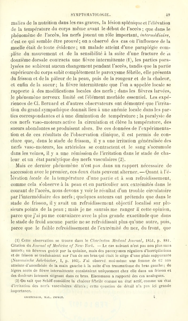 malies de la nutrition dans les cas graves, la lésion splénique el rélévation de la température du corps même avant le début de l'accès ; que dans le phénomène de Taccès, les nerfs jouent un rôle important, intermédiaire, c'est ce qui semble être prouvé; on a observé des cas où l'influence de la moelle était de toute évidence; un malade atteint d'une paraplégie com- plète du mouvement et de la sensibilité à la suite d'une fracture de la douzième dorsale contracta une fièvre intermittente (1), les parties para- lysées ne subirent aucun changement pendant l'accès, tandis que la partie supérieure du corps subit complètement le paroxysme fébrile, elle présenta du frisson et de la pâleur de la peau, puis de la rougeur et de la chaleur, et enfin de la sueur; la fièvre intermittente que l'on a appelée locale se rapporte à des modifications locales des nerfs ; dans les fièvres larvées, le phénomène nerveux limité est l'élément morbide essentiel. Les expé- riences de Cl. Bernard et d'autres observateurs ont démontré que l'irrita- tion du grand sympathique donnait lieu à une anémie locale dans les par- ties correspondantes el à une diminution de température ; la paralysie de ces nerfs vaso-moteurs active la circulation et élève la température, des sueurs abondantes se produisent alors. De ces données de l'expérimenta- tion et de ces résultats de l'observation clinique, il est permis de con- clure que, dans le stade de frisson, il y a une irritation généralisée des nerfs vaso-moteurs, les artérioles se contractent et le sang s'accumule dans les veines, il y a une rémission de l'irritation dans le stade de cha- leur et un état paralytique des nerfs vasculaires (2). Mais ce dernier phénomène n'est pas dans un rapport nécessaire de succession avec le premier, ces deux états peuvent alterner. —Quant à l'é- lévation locale de la température d'une partie et à son refroidissement, comme cela s'observe à la peau et en particulier aux extrémités dans le courant de l'accès, nous devons y voir le résultat d'un trouble circulatoire par l'intermédiaire des nerfs ; quelques auteurs ont prétendu que dans le stade de frisson, il y avait un refroidissement objectif localisé sur plu- sieurs points de la peau ; mais je ne saurais me ranger à' cette opinion, parce que j'ai pu me convaincre avec la plus grande exactitude que dans le stade de froid aucune partie ne se refroidissait plus qu'une autre, puis, parce que le faible refroidissement de l'extrémité du nez, du front, que (1) Cette observation se trouve dans le Charleston Médical Journal, 1851, p. 881. Citation du Journal of Medicine of New- York. — Le cas suivant n^est pas non plus sans intérêt ; un fiévreux guéi-it par la quinine, mais des paroxysmes réguliers d'horripilations et de frisson se traduisaient sur l'un de ses bras qui était le siège d'une plaie suppurante {Nassauische Jalirbûcher, I, p. 103). J'ai observé moi-même une femme de 62 ans atteinte d'anesthésie de la main gauclie à la suite d'un traumatisme du bras gauche ; de légers accès de fièvre intermittente consistaient uniquement chez elle dans un frisson et des douleurs intenses siégeant dans ce bras. Eisenmann a rapporté des cas analogues. (2) On sait que SchiiT considère la chaleur fél^rilc comme un état actif, comme un état d'irritation des nerfs vasculaires dilatés ; cette question de détail n'a pas ici grande importance. GRlESlNGr.n, MAL. INFECT. 4.