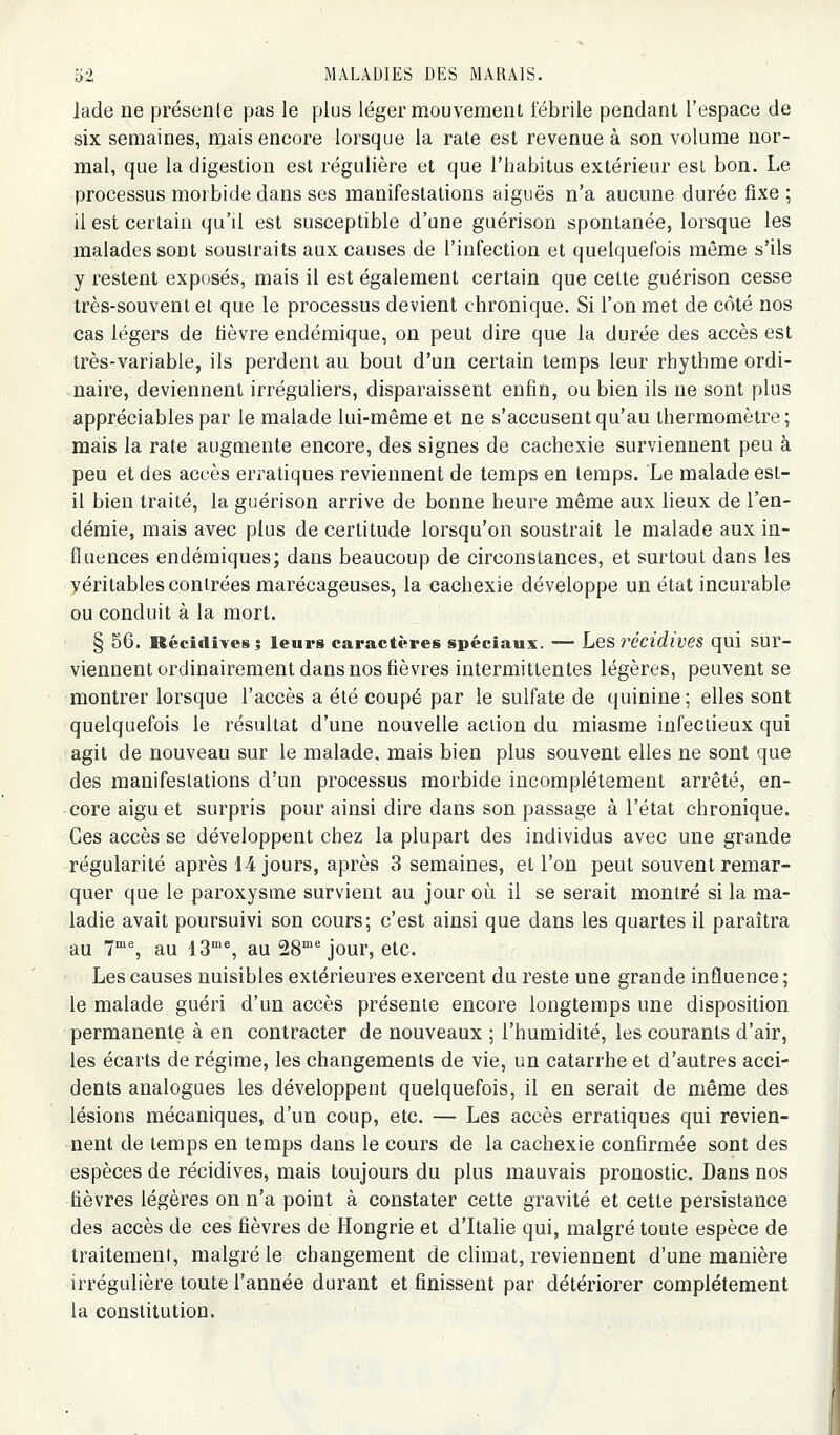 lade ne présente pas le plus léger mouvement fébrile pendant l'espace de six semaines, mais encore lorsque la rate est revenue à son volume nor- mal, que la digestion est régulière et que l'habitus extérieur est bon. Le processus morbide dans ses manifestations aiguës n'a aucune durée fixe ; il est certain qu'il est susceptible d'une guérison spontanée, lorsque les malades sont soustraits aux causes de l'infection et quelquefois même s'ils y restent exposés, mais il est également certain que celte guérison cesse très-souvent et que le processus devient chronique. Si l'on met de côté nos cas légers de fièvre endémique, on peut dire que la durée des accès est très-variable, ils perdent au bout d'un certain temps leur rhythme ordi- naire, deviennent irréguliers, disparaissent enfin, ou bien ils ne sont plus appréciables par le malade lui-même et ne s'accusent qu'au thermomètre; mais la rate augmente encore, des signes de cachexie surviennent peu à peu et des accès erratiques reviennent de temps en temps. Le malade est- il bien traité, la guérison arrive de bonne heure même aux lieux de l'en- démie, mais avec plus de certitude lorsqu'on soustrait le malade aux in- fluences endémiques; dans beaucoup de circonstances, et surtout dans les véritables contrées marécageuses, la cachexie développe un état incurable ou conduit à la mort. § 56. Récidives; leurs caractères spéciaux. — Les récidives qui sur- viennent ordinairement dans nos fièvres intermittentes légères, peuvent se montrer lorsque l'accès a été coupé par le sulfate de quinine; elles sont quelquefois le résultat d'une nouvelle action du miasme infectieux qui agit de nouveau sur le malade, mais bien plus souvent elles ne sont que des manifestations d'un processus morbide incomplètement arrêté, en- core aigu et surpris pour ainsi dire dans son passage à l'état chronique. Ces accès se développent chez la plupart des individus avec une grande régularité après 14 jours, après 3 semaines, et l'on peut souvent remar- quer que le paroxysme survient au jour où il se serait montré si la ma- ladie avait poursuivi son cours; c'est ainsi que dans les quartes il paraîtra au 7% au 13'% au 28'' jour, etc. • Les causes nuisibles extérieures exercent du reste une grande influence ; le malade guéri d'un accès présente encore longtemps une disposition permanente à en contracter de nouveaux ; l'humidité, les courants d'air, les écarts de régime, les changements de vie, un catarrhe et d'autres acci- dents analogues les développent quelquefois, il en serait de même des lésions mécaniques, d'un coup, etc. — Les accès erratiques qui revien- nent de temps en temps dans le cours de la cachexie confirmée sont des espèces de récidives, mais toujours du plus mauvais pronostic. Dans nos fièvres légères on n'a point à constater cette gravité et cette persistance des accès de ces fièvres de Hongrie et d'Italie qui, malgré toute espèce de traitement, malgré le changement de climat, reviennent d'une manière irrégulière toute l'année durant et finissent par détériorer complètement la constitution.