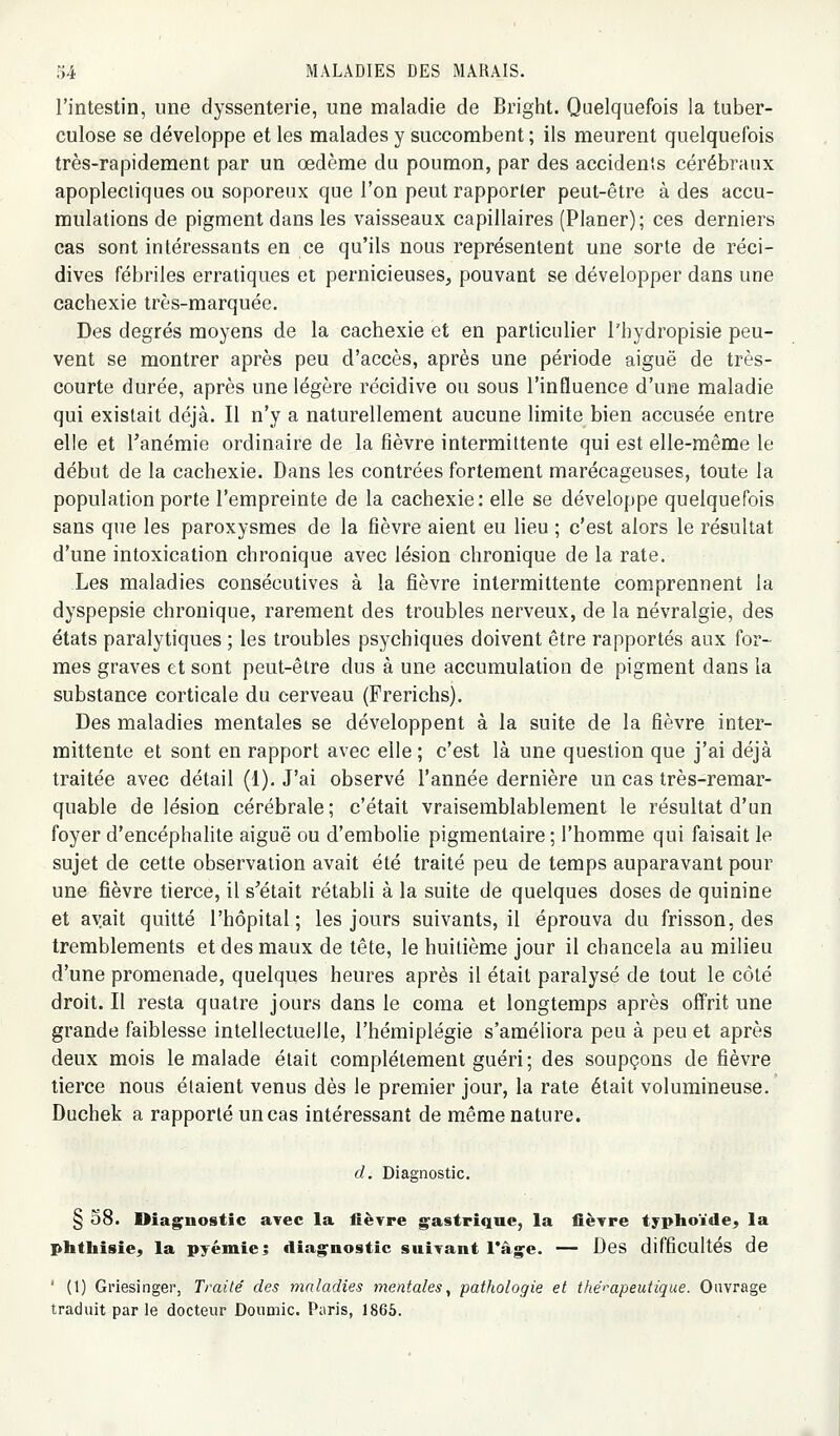 l'intestin, une dyssenterie, une maladie de Bright. Quelquefois la tuber- culose se développe et les malades y succombent ; ils meurent quelquefois très-rapidement par un œdème du poumon, par des accidents cérébraux apoplectiques ou soporeux que l'on peut rapporter peut-être à des accu- mulations de pigment dans les vaisseaux capillaires (Planer); ces derniers cas sont intéressants en ce qu'ils nous représentent une sorte de réci- dives fébriles erratiques et pernicieuses, pouvant se développer dans une cachexie très-marquée. Des degrés moyens de la cachexie et en particulier l'hydropisie peu- vent se montrer après peu d'accès, après une période aiguë de très- courte durée, après une légère récidive ou sous l'influence d'une maladie qui existait déjà. Il n'y a naturellement aucune limite bien accusée entre elle et Tanémie ordinaire de la fièvre intermittente qui est elle-même le début de la cachexie. Dans les contrées fortement marécageuses, toute la population porte l'empreinte de la cachexie: elle se développe quelquefois sans que les paroxysmes de la fièvre aient eu lieu ; c'est alors le résultat d'une intoxication chronique avec lésion chronique de la rate. Les maladies consécutives à la fièvre intermittente comprennent la dyspepsie chronique, rarement des troubles nerveux, de la névralgie, des états paralytiques ; les troubles psychiques doivent être rapportés aux for- mes graves et sont peut-être dus à une accumulation de pigment dans la substance corticale du cerveau (Frerichs). Des maladies mentales se développent à la suite de la fièvre inter- mittente et sont en rapport avec elle ; c'est là une question que j'ai déjà traitée avec détail (1). J'ai observé l'année dernière un cas très-remar- quable de lésion cérébrale ; c'était vraisemblablement le résultat d'un foyer d'encéphalite aiguë ou d'embolie pigmentaire ; l'homme qui faisait le sujet de cette observation avait été traité peu de temps auparavant pour une fièvre tierce, il s'était rétabli à la suite de quelques doses de quinine et avait quitté l'hôpital; les jours suivants, il éprouva du frisson, des tremblements et des maux de tête, le huitième jour il chancela au milieu d'une promenade, quelques heures après il était paralysé de tout le côté droit. Il resta quatre jours dans le coma et longtemps après offrit une grande faiblesse intellectuelle, l'hémiplégie s'améliora peu à peu et après deux mois le malade était complètement guéri; des soupçons de fièvre tierce nous étaient venus dès le premier jour, la rate était volumineuse. Duchek a rapporté un cas intéressant de même nature. d. Diagnostic. g 38. Diag^nostîc avec la fièvre gastrique, la ficTre typhoïde, la phthisie, la pyémie^ diagnostic suivant rage. — Des difficultés de ' (1) Griesinger, Traité des maladies mentales^ pathologie et thérapeutique. Ouvrage traduit par le docteur Doumic. Paris, 1866.