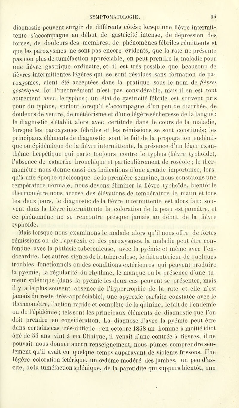 diagnostic peuvent surgir de différents côtés ; lorsqu'une fièvre intermit- tente s'accompagne au début de gastricité intense, de dépression des forces, de douleurs des membres, de phénomènes fébriles rémittents et que les paroxysmes ne sont pas encore évidents, que la rate ne présente pas non plus de tuméfaction appréciable, on peut prendre la maladie pour une fièvre gastrique ordinaire, et il est très-possible que beaucoup de fièvres intermittentes légères qui se sont résolues sans formation de pa- roxysmes, aient été acceptées dans la pratique sous le nom de fièvres gastriques. Ici l'inconvénient n'est pas considérable, mais il en est tout autrement avec le typhus ; un état de gastricité fébrile est souvent pris pour du typhus, surtout lorsqu'il s'accompagne d'un peu de diarrhée, de douleurs de ventre, de météorisme et d'une légère sécheresse de la langue ; le diagnostic s'établit alors avec certitude dans le cours de la maladie, lorsque les paroxysmes fébriles et les rémissions se sont constitués; les principaux éléments de diagnostic sont le fait de la propagation endémi- que ou épidémique de la fièvre ititermittente, la présence d'un léger exan- thème herpétique qui parle toujours contre le typhus (fièvre typhoïde), l'absence de catarrhe bronchique et particulièrement de roséole ; le ther- momètre nous donne aussi des indications d'une grande importance, lors- qu'à une époque quelconque de la première semaine, nous constatons une tem.pérature normale, nous devons éliminer la fièvre typhoïde, bientôt le thermomètre nous accuse des élévations de température le matin et tous les deux jours, le diagnostic de la fièvre intermittente est alors fait; sou- vent dans la fièvre intermittente la coloration de la peau est jaunâtre, et ce phénomène ne se rencontre presque jamais au début de la fièvre typhoïde. Mais lorsque nous examinons le malade alors qu'il nous offre de fortes rémissions ou de l'apyrexie et des paroxysmes, la maladie peut être con- fondue avec la phthisie tuberculeuse, avec la pyémie et même avec l'en- docardite. Les autres signes de la tuberculose, le fait antérieur de quelques troubles fonctionnels ou des conditions extérieures qui peuvent produire la pyémie, la régularité du rhythme, le manque ou la présence d'une tu- meur splénique (dans la pyémie les deux cas peuvent se présenter, mais il y a le plus souvent absence de l'hypertrophie de la rate et elle n'est jamais du reste très-appréciable), une apyrexie parfaite constatée avec le thermomètre, l'action rapide et complète de la quinine, le fait de l'endémie ou de l'épidémie ; tels sont les principaux éléments de diagnostic que l'on doit prendre en considération. La diagnose d'avec la pyémie peut être dans certains cas très-difficile : en octobre 1838 un homme à moitié idiot âgé de 33 ans vint à ma Clinique, il venait d'une contrée à fièvres, il ne pouvait nous donner aucun renseignement, nous pûmes comprendre seu- lement qu'il avait eu quelque temps auparavant de violents frissons. Une légère coloration ictérique, un œdème modéré des jambes, un peu d'as- cite, delà tuméfaction splénique, de la parotidite qui suppura bientôt, une