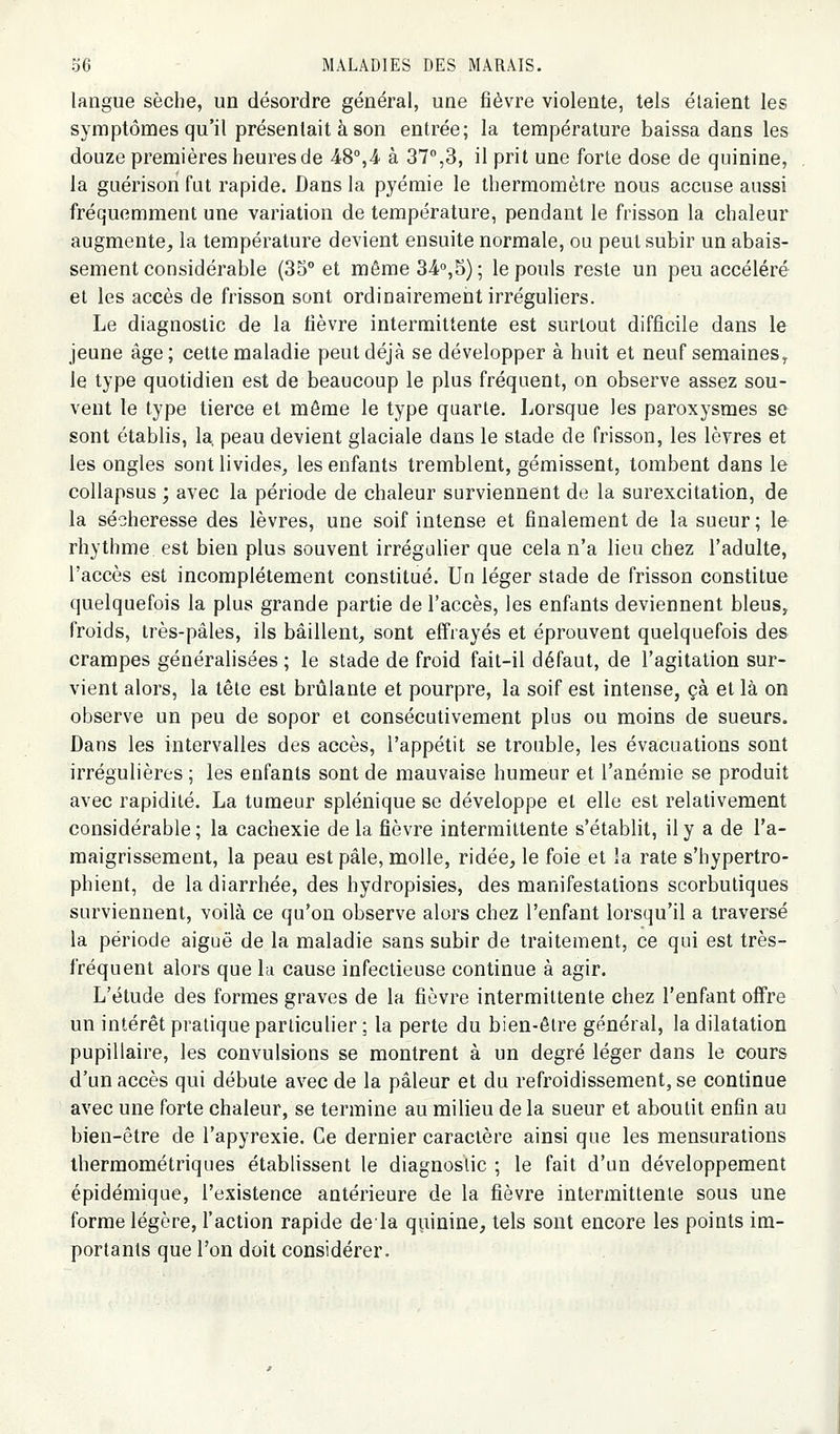 langue sèche, un désordre général, une fièvre violente, tels étaient les symptômes qu'il présentait à son entrée; la température baissa dans les douze premières heures de 48°,.4 à 37%3, il prit une forte dose de quinine, la guérison fut rapide. Dans la pyémie le thermomètre nous accuse aussi fréquemment une variation de température, pendant le frisson la chaleur augmente, la température devient ensuite normale, ou peut subir un abais- sement considérable (35° et même 34o,5) ; le pouls reste un peu accéléré et les accès de frisson sont ordinairemeiit irréguliers. Le diagnostic de la fièvre intermittente est surtout difficile dans le jeune âge ; cette maladie peut déjà se développer à huit et neuf semaines^ le type quotidien est de beaucoup le plus fréquent, on observe assez sou- vent le type tierce et môme le type quarte. Lorsque les paroxysmes se sont établis, la, peau devient glaciale dans le stade de frisson, les lèvres et les ongles sont livides, les enfants tremblent, gémissent, tombent dans le collapsus ; avec la période de chaleur surviennent de la surexcitation, de la sécheresse des lèvres, une soif intense et finalement de la sueur; le rhythme est bien plus souvent irrégulier que cela n'a lieu chez l'adulte, l'accès est incomplètement constitué. Un léger stade de frisson constitue quelquefois la plus grande partie de l'accès, les enfants deviennent bleus, froids, très-pâles, ils bâillent, sont effrayés et éprouvent quelquefois des crampes généralisées ; le stade de froid fait-il défaut, de l'agitation sur- vient alors, la tête est brûlante et pourpre, la soif est intense, çà et là on observe un peu de sopor et consécutivement plus ou moins de sueurs. Dans les intervalles des accès, l'appétit se trouble, les évacuations sont irrégulières ; les enfants sont de mauvaise humeur et l'anémie se produit avec rapidité. La tumeur splénique se développe et elle est relativement considérable ; la cachexie de la fièvre intermittente s'établit, il y a de l'a- maigrissement, la peau est pâle, molle, ridée, le foie et la rate s'hypertro- phient, de la diarrhée, des hydropisies, des manifestations scorbutiques surviennent, voilà ce qu'on observe alors chez l'enfant lorsqu'il a traversé la période aiguë de la maladie sans subir de traitement, ce qui est très- fréquent alors que la cause infectieuse continue à agir. L'étude des formes graves de la fièvre intermittente chez l'enfant offre un intérêt pratique particulier ; la perte du bien-être général, la dilatation pupillaire, les convulsions se montrent à un degré léger dans le cours d'un accès qui débute avec de la pâleur et du refroidissement, se continue avec une forte chaleur, se termine au milieu de la sueur et aboutit enfin au bien-être de l'apyrexie. Ce dernier caractère ainsi que les mensurations thermométriques établissent le diagnostic ; le fait d'un développement épidémique, l'existence antérieure de la fièvre intermittente sous une forme légère, l'action rapide delà q^^iinine, tels sont encore les points im- portants que l'on doit considérer.