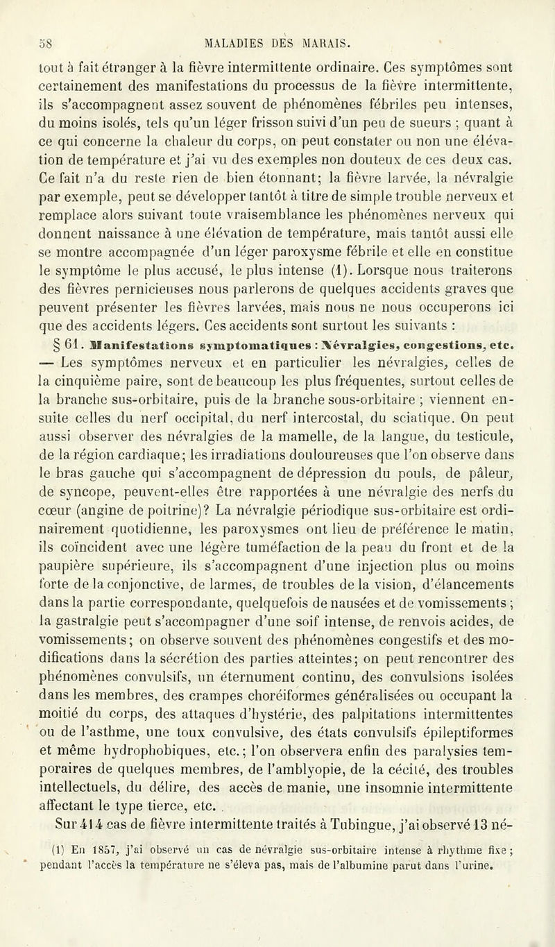 tout à fait étranger à la fièvre intermittente ordinaire. Ces symptômes sont certainement des manifestations du processus de la fièvre intermittente, ils s'accompagnent assez souvent de phénomènes fébriles peu intenses, du moins isolés, tels qu'un léger frisson suivi d'un peu de sueurs ; quant à ce qui concerne la chaleur du corps, on peut constater ou non une éléva- tion de température et j^ai vu des exemples non douteux de ces deux cas. Ce fait n'a du reste rien de bien étonnant; la fièvre larvée, la névralgie par exemple, peut se développer tantôt à titre de simple trouble nerveux et remplace alors suivant toute vraisemblance les phénomènes nerveux qui donnent naissance à une élévation de température, mais tantôt aussi elle se montre accompagnée d'un léger paroxysme fébrile et elle en constitue le symptôme le plus accusé, le plus intense (1). Lorsque nous traiterons des fièvres pernicieuses nous parlerons de quelques accidents graves que peuvent présenter les fièvres larvées, mais nous ne nous occuperons ici que des accidents légers. Ces accidents sont surtout les suivants : § 61. llanifestations syiupfomatiqnes : ]\éTraI^ieSj contestions^, etc. — Les symptômes nerveux et en particulier les névralgies, celles de la cinquième paire, sont de beaucoup les plus fréquentes, surtout celles de la branche sus-orbitaire, puis de la branche sous-orbitaire ; viennent en- suite celles du nerf occipital, du nerf intercostal, du sciatique. On peut aussi observer des névralgies de la mamelle, de la langue, du testicule, de la région cardiaque; les irradiations douloureuses que l'on observe dans le bras gauche qui s'accompagnent de dépression du pouls, de pâleur, de syncope, peuvent-elles être rapportées à une névralgie des nerfs du cœur (angine de poitrine)? La névralgie périodique sus-orbitaire est ordi- nairement quotidienne, les paroxysmes ont lieu de préférence le matin, ils coïncident avec une légère tuméfaction de la peau du front et de la paupière supérieure, ils s'accompagnent d'une injection plus ou moins forte de la conjonctive, de larmes, de troubles delà vision, d'élancements dans la partie correspondante, quelquefois de nausées et de vomissements ; la gastralgie peut s'accompagner d'une soif intense, de renvois acides, de vomissements ; on observe souvent des phénomènes congestifs et des mo- difications dans la sécrétion des parties atteintes; on peut rencontrer des phénomènes convulsifs, un éternument continu, des convulsions isolées dans les membres, des crampes choréiformes généralisées ou occupant la moitié du corps, des attaques d'hystérie, des palpitations intermittentes ou de l'asthme, une toux convulsive, des états convulsifs épileptiformes et même hydrophobiques, etc. ; l'on observera enfin des paralysies tem- poraires de quelques membres, de l'amblyopie, de la cécité, des troubles intellectuels, du délire, des accès de manie, une insomnie intermittente affectant le type tierce, etc. Sur -414 cas de fièvre intermittente traités à Tubingue, j'ai observé 13 né- (1) En 1857, j'ai observé un cas de névralgie sus-orbitaire intense à rhythme fixe; pendant l'accès la température ne s'éleva pas, mais de l'albumine parut dans Turine.