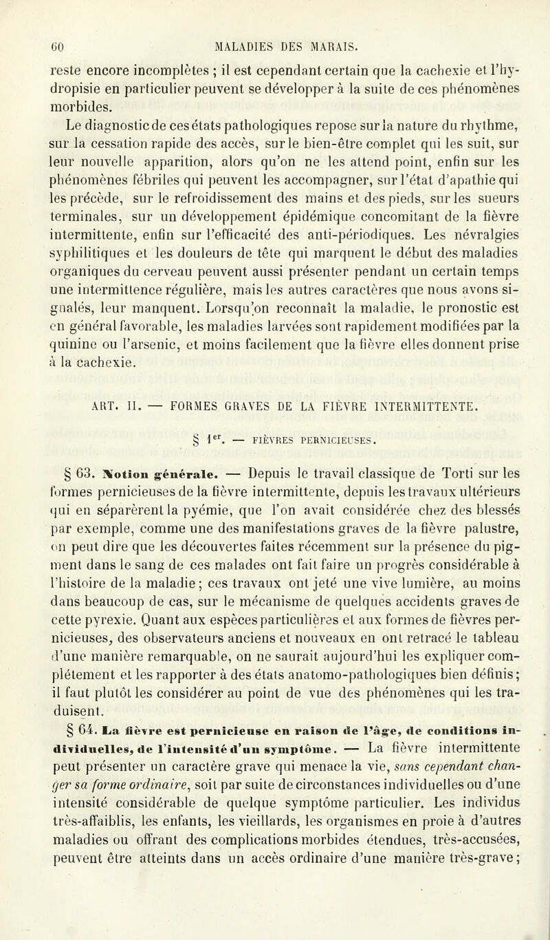 reste encore incomplètes ; il est cependant certain que la cachexie et l'by- dropisie en particulier peuvent se développer à la suite de ces phénomènes morbides. Le diagnostic de ces états pathologiques repose sur la nature du rhy thme, sur la cessation rapide des accès, sur le bien-être complet qui les suit, sur leur nouvelle apparition, alors qu'on ne les attend point, enfin sur les phénomènes fébriles qui peuvent les accompagner, sur l'état d'apathie qui les précède, sur le refroidissement des mains et des pieds, sur les sueurs terminales, sur un développement épidémique concomitant de la fièvre intermittente, enfin sur l'efficacité des anti-périodiques. Les névralgies syphilitiques et les douleurs de tête qui marquent le début des maladies organiques du cerveau peuvent aussi présenter pendant un certain temps une intermittence régulière, mais les autres caractères que nous avons si- gnalés, leur manquent. Lorsqu'on reconnaît la maladie, le pronostic est en général favorable, les maladies larvées sont rapidement modifiées par la quinine ou l'arsenic, et moins facilement que la fièvre elles donnent prise à la cachexie. ART. IL — FORMES GRAVES DE LA FIÈVRE INTERMITTENTE. § 1. — FIÈVRES PERNICIEUSES. § 63. Motion g^énérale. — Depuis le travail classique de Torti sur les formes pernicieuses de la fièvre intermittente, depuis les travaux ultérieurs (jui en séparèrent la pyémie, que l'on avait considérée chez des blessés par exemple, comme une des manifestations graves de la fièvre palustre, on peut dire que les découvertes faites récemment sur la présence du pig- ment dans le sang de ces malades ont fait faire un progrès considérable à l'histoire de la maladie; ces travaux ont jeté une vive lumière, au moins dans beaucoup de cas, sur le mécanisme de quelques accidents graves de cette pyrexie. Quant aux espèces particulières et aux formes de fièvres per- nicieuses, des observateurs anciens et nouveaux en ont retracé le tableau d'une manière remarquable, on ne saurait aujourd'hui les expliquer com- plètement et les rapporter à des états anatomo-pathologiques bien définis ; il faut plutôt les considérer au point de vue des phénomènes qui les tra- duisent. § 64. lia fièvre est pernicieuse en raison de l'â§^e, de conditions in- dividuelles, de l'intensité d'un symptôme.— La fièvre intermittente peut présenter un caractère grave qui menace la vie, sans cependant chan- ger sa forme ordinaire^ soit par suite de circonstances individuelles ou d'une intensité considérable de quelque symptôme particulier. Les individus très-aflfaiblis, les enfants, les vieillards, les organismes en proie à d'autres maladies ou offrant des complications morbides étendues, très-accusées, peuvent être atteints dans un accès ordinaire d'une manière très-grave ;