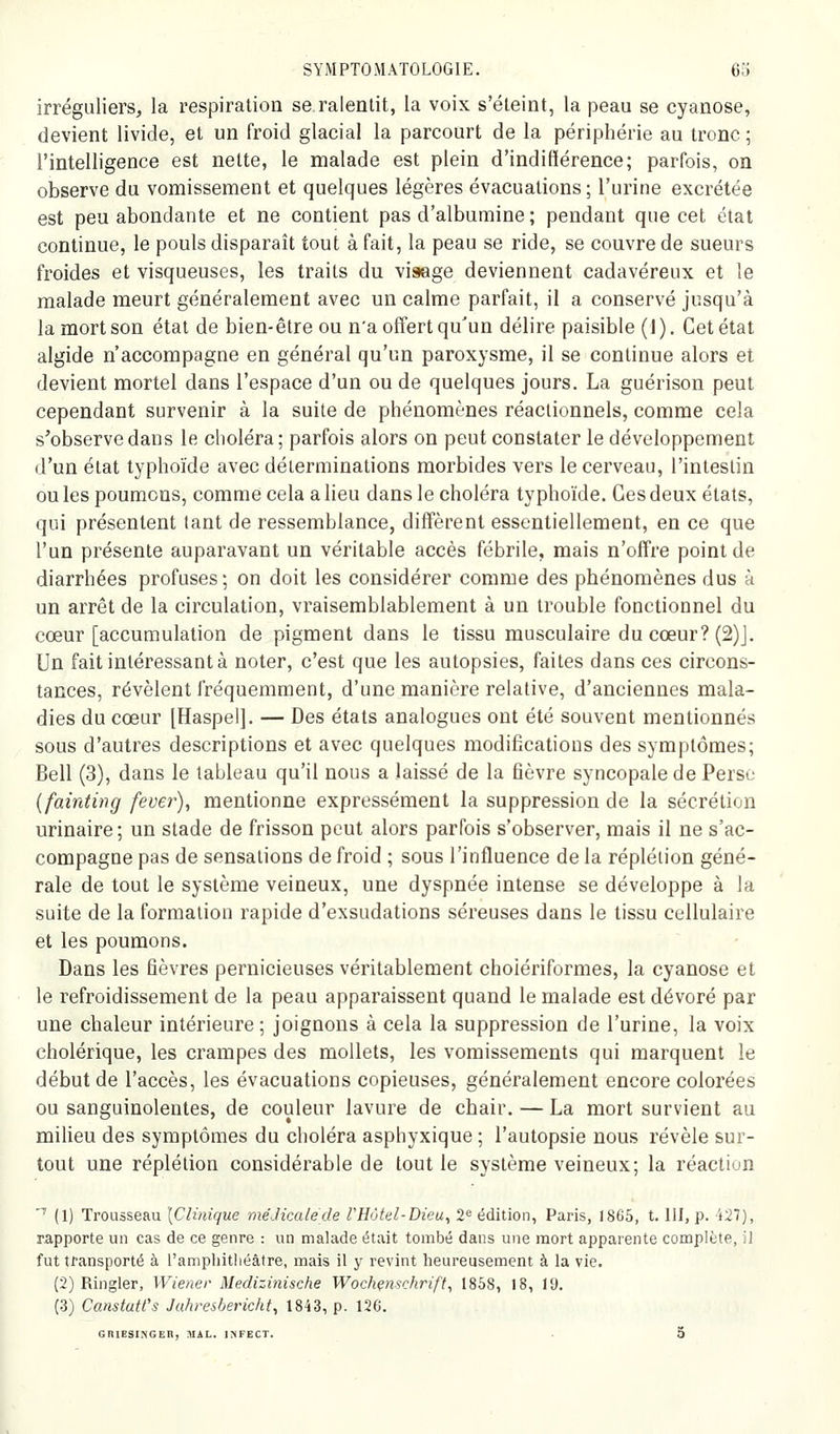 irrégiiliers, la respiration se ralentit, la voix s'éteint, la peau se cyanose, devient livide, et un froid glacial la parcourt de la périphérie au tronc ; l'intelligence est nette, le malade est plein d'indifférence; parfois, on observe du vomissement et quelques légères évacuations; l'urine excrétée est peu abondante et ne contient pas d'albumine ; pendant que cet état continue, le pouls disparaît tout à fait, la peau se ride, se couvre de sueurs froides et visqueuses, les traits du visage deviennent cadavéreux et le malade meurt généralement avec un calme parfait, il a conservé jusqu'à la mort son état de bien-être ou n'a offert qu'un délire paisible (I). Cet état algide n'accompagne en général qu'un paroxysme, il se continue alors et devient mortel dans l'espace d'un ou de quelques jours. La guérison peut cependant survenir à la suite de phénomènes réactionnels, comme cela s'observe dans le choléra; parfois alors on peut constater le développement d'un état typhoïde avec déterminations morbides vers le cerveau, l'intestin ou les poumons, comme cela a lieu dans le choléra typhoïde. Ces deux états, qui présentent tant de ressemblance, diffèrent essentiellement, en ce que l'un présente auparavant un véritable accès fébrile, mais n'offre point de diarrhées profuses ; on doit les considérer comme des phénomènes dus à un arrêt de la circulation, vraisemblablement à un trouble fonctionnel du cœur [accumulation de pigment dans le tissu musculaire du cœur? (2)J. Un fait intéressant à noter, c'est que les autopsies, faites dans ces circons- tances, révèlent fréquemment, d'une manière relative, d'anciennes mala- dies du cœur [Haspel]. — Des états analogues ont été souvent mentionnés sous d'autres descriptions et avec quelques modifîcations des symptômes; Bell (3), dans le tableau qu'il nous a laissé de la fièvre syncopale de Perso {fainting fever), mentionne expressément la suppression de la sécrétion urinaire; un stade de frisson peut alors parfois s'observer, mais il ne s'ac- compagne pas de sensations de froid ; sous l'influence de la répléiion géné- rale de tout le système veineux, une dyspnée intense se développe à la suite de la formation rapide d'exsudations séreuses dans le tissu cellulaire et les poumons. Dans les fièvres pernicieuses véritablement choiériformes, la cyanose et le refroidissement de la peau apparaissent quand le malade est dévoré par une chaleur intérieure ; joignons à cela la suppression de l'urine, la voix cholérique, les crampes des mollets, les vomissements qui marquent le début de l'accès, les évacuations copieuses, généralement encore colorées ou sanguinolentes, de couleur lavure de chair. — La mort survient au miheu des symptômes du choléra asphyxique ; l'autopsie nous révèle sur- tout une répléiion considérable de tout le système veineux; la réaction ' (1) Trousseau [Clinique méJiculede l'Hôtel-Dieu, 2^= édition, Paris, 1865, t. III, p. -5127), rapporte un cas de ce genre : un malade était tombé dans une mort apparente complète, il fut transporté à l'amphithéâtre, mais il y revint heureusement à la vie. (2) Ringler, Wiener Medizinische Wochçmchrift, 1858, 18, 19. (3) Canstufl's Jcûiresbericht, 1843, p. 126. GniESINGEIt, :UAL. IMFECT. 5