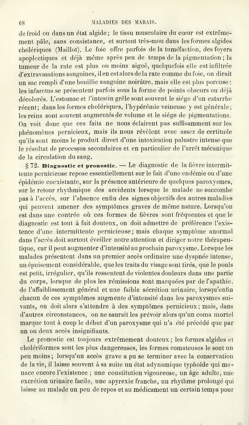 de froid ou dans un état algide ; le tissu musculaire du cœur est extrême- ment pâle, sans consistance, et surtout très-mou dans les formes algides cholériques (Maillot), Le foie offre parfois de la tuméfaction, des foyers apoplectiques et déjà même après peu de temps de la pigmentation ; la tumeur de la rate est plus ou moins aiguë, quelquefois elle est infiltrée d'extravasations sanguines, il en estalors delà rate comme du foie, on dirait un sac rempli d'une bouillie sanguine noirâtre, mais elle est plus poreuse: les infarctus se présentent parfois sous la forme'de points obscurs ou déjà décolorés. L'estomac et l'intesiin grêle sont souvent le siège d'un catarrhe récent; dans les formes cholériques, l'hypérémie veineuse y est générale; les reins sont souvent augmentés de volume et le siège de pigmentations. On voit donc que ces faits ne nous éclairent pas suffisamment sur les phénomènes pernicieux, mais ils nous révèlent avec assez de certitude qu'ils sont moins le produit direct d'une intoxication palustre intense que le résultat de processus secondaires et en particulier de l'arrêt mécanique de la circulation du sang. §72. Diagnostic et pronostic. — Le diagnostic de la fièvre intermit- tente pernicieuse repose essentiellement sur le fait d'une endémie ou d'une épidémie coexistante, sur la présence antérieure de quelques paroxysmes, sur le retour rhylhmique des accidents lorsque le malade ne succombe pas à l'accès, sur l'absence enfin des signes objectifs des autres maladies qui peuvent amener des symptômes graves de même nature. Lorsqu'on est dans une contrée oti ces formes de fièvres sont fréquentes et que le diagnostic est tout à fait douteux, on doit admettre de préférence l'exis- tence d'une intermittente pernicieuse; mais chaque symptôme anormal dans l'accès doit surtout éveiller notre attention et diriger notre thérapeu- tique, car il peut augmenter d'intensité au prochain paroxysme. Lorsque les malades présentent dans un premier accès ordinaire une dyspnée intense, un épuisement considérable, que les traits du visage sont tirés, que le pouls est petit, irrégulier, qu'ils ressentent de violentes douleurs dans une partie du corps, lorsque de plus les rémissions sont marquées par de l'apathie, de l'affaiblissement général et une faible sécrétion urinaire, lorsqu'enfin chacun de ces symptômes augmente d'intensité dans les paroxysmes sui- vants, on doit alors s'attendre à des symptômes pernicieux ; mais, dans d'autres circonstances, on ne saurait les prévoir alors qu'un coma mortel marque tout à coup le début d'un paroxysme qui n'a été précédé que par un ou deux accès insignifiants. Le pronostic est toujours extrêmement douteux ; les formes algides et cholériformes sont les plus dangereuses, les formes comateuses le sont un peu moins ; lorsqu'un accès grave a pu se terminer avec la conservation de la vie, il laisse souvent à sa suite un état adynamique typhoïde qui me- nace encore l'existence ; une constitution vigoureuse, un âge adulte, une excrétion urinaire facile, une apyrexie franche, un rhythme prolongé qui laisse au malade un peu de repos et au médicament un certain temps pour