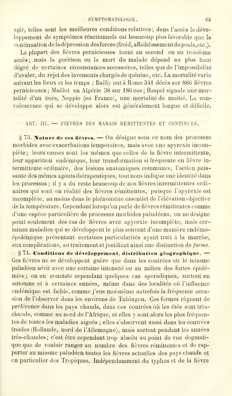 agir, telles sont les meilleures conditions relatives ; dans l'accès le déve- loppement de symptômes réaclionnels est beaucoup plus favorable que la continuation de ladépression desforces (froid, affaiblissementdupouls^etc). La plupart des fièvres pernicieuses tuent au second ou au troisième accès; mais la guérisou ou la mort du malade dépend au plus haut degré de certaines circonstances accessoires, telles que de l'impossibilité d'avaler, du rejet des lavements chargés de quinine, etc. La mortalité varie suivant les lieux et les temps ; Bailly eut à Rome 341 décès sur 886 fièvres pernicieuses ; Maillot en Algérie 38 sur 186 cas ; Haspel signale une mor- talité d'un tiers, Nepple (en France), une mortalité de moitié. La con- valescence qui se développe alors est généralement longue et difficile. ART. III. — FIÈVRES DES MARAIS RÉMITTENTES ET CONTINUES. § 73. ]Vature de ces fièvres. — On désigne SOUS ce nom des processus morbides avecexacerbations temporaires, mais avec une apyrexie incom- plète; leurs causes sont les mêmes que celles de la fièvre interraitlente, leur apparition endémique, leur transformation si fréquente en fièvre in- termittente ordinaire, des lésions anatomiques communes, l'action puis- sante des mêmes agents thérapeutiques, tout nous indique une identité dans les processus ; il y a du reste beaucoup de nos fièvres intermittentes ordi- naires qui sont en réalité des fièvres rémittentes, puisque l'apyrexie est incomplète, au moins dans le phénomène essentiel de l'élévation objective de la température. Cependant lorsqu'on parle de fièvres rémittentes comme d'une espèce particulière de processus morbides paludéens, on ne désigne point seulement des cas de fièvres avec apyrexie incomplète, mais cer- taines maladies qui se développent le plus souvent d'une manière endémo- épidémique présentant certaines particularités ayant trait à la marche; aux complications, au traitement et justifiant ainsi une distinction de forme. § 74. Conditions de développement, distribution g'éog^raphique. — Ces fièvres ne se développent guère que dans les contrées où le miasme paludéen sévit avec une certaine intensité ou au milieu des fortes épidé- mies ; on en constate cependant quelques cas sporadiques, surtout en automne et à certaines années, même dans des localités où l'influence endémique est faible, comme j'eus moi-même autrefois la fréquente occa- sion de l'observer dans les environs de Tubingen. Ces formes régnent de préférence dans les pays chauds, dans ces contrées où les étés sont très- chauds, comme au nord de l'Afrique, et elles y sont alors les plus fréquen- tes de toutes les maladies aiguës ; elles s'observent aussi dans les contrées froides (Hollande, nord de l'Allemagne), mais surtout pendant les années très-chaudes; c'est être cependant trop absolu au point de vue dogmati- que que de vouloir ranger au nombre des fièvres rémittentes et de rap- porter au miasme paludéen toutes les fièvres actuelles des pays chauds et en particulier des Tropiques. Indépendamment du typhus et de la fièvre