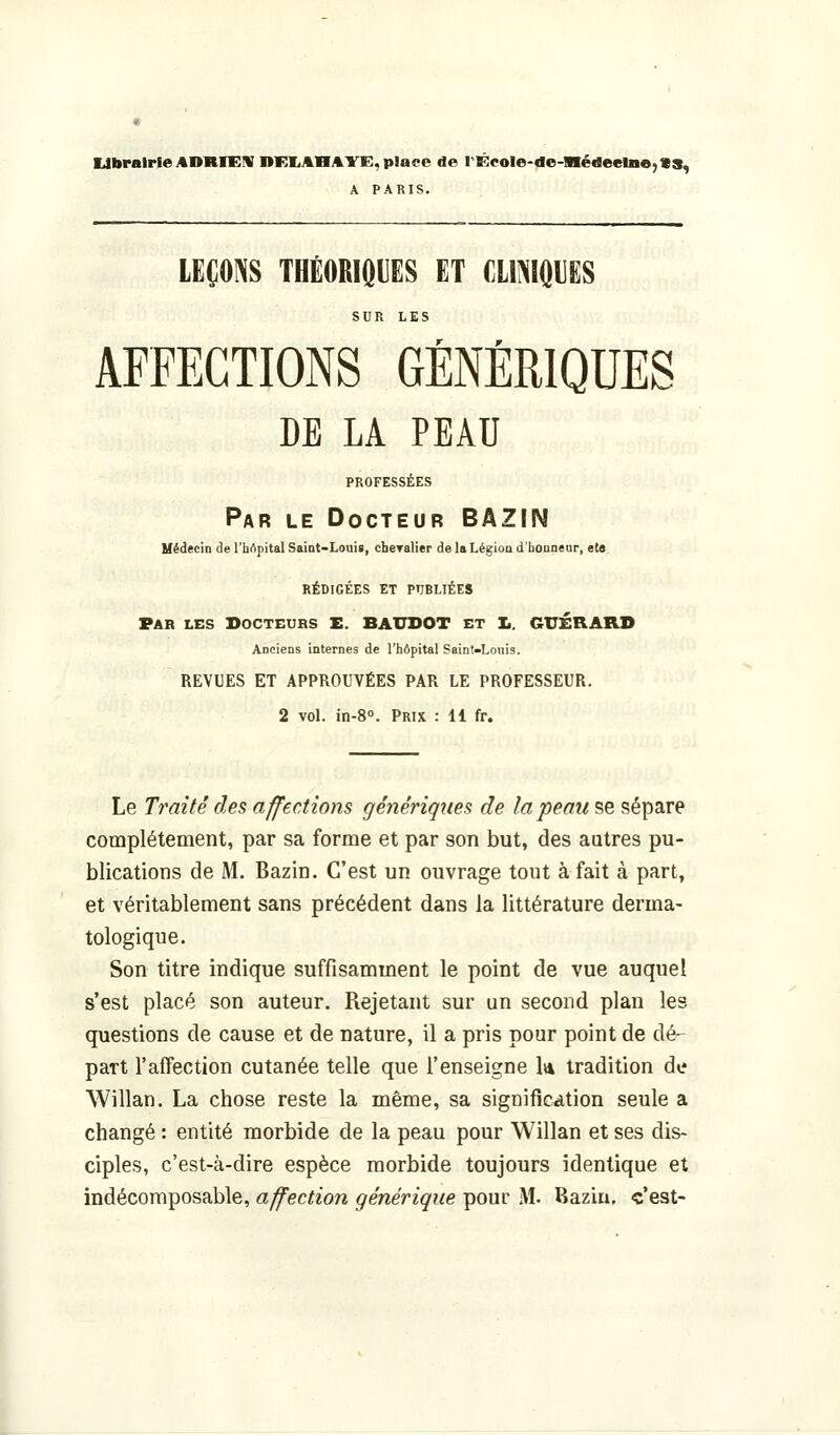 Ubrairfe ADRIEH UKIiABAirE, place de rÊcoIe-de-nédeelne^VS, A PARIS. LEÇOINS THÉORIOUES ET fllNIÔUES SUR LES AFFECTIONS GÉNÉRIQUES DE LA PEAU PROFESSÉES Par le Docteur BAZIN Médecin de l'hApital Saint-Loui», cheralier de laLégioa d'boaneur, et» RÉDIGÉES ET PUBLIÉES Par les Docteurs E. BAUDOT et !•. GUÉRARD Anciens internes de l'hôpital Saint-Louis. REVUES ET APPROUVÉES PAR LE PROFESSEUR. 2 vol. in-8<>. Prix : H fr. Le Traité des affections génériques de la peau se sépare complètement, par sa forme et par son but, des autres pu- blications de M. Bazin. C'est un ouvrage tout à fait à part, et véritablement sans précédent dans la littérature derma- tologique. Son titre indique suffisamment le point de vue auquel s'est placé son auteur. Rejetant sur un second plan les questions de cause et de nature, il a pris pour point de dé-^ part l'affection cutanée telle que l'enseigne k tradition de Willan. La chose reste la même, sa signification seule a changé : entité morbide de la peau pour Willan et ses dis- ciples, c'est-à-dire espèce morbide toujours identique et indécomposable, affection générique pour M. Baziu. c'est-