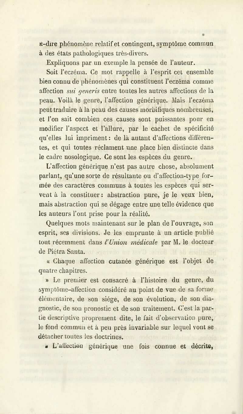 a-dire phénomène relatif et contingent, symptôme commua à des états pathologiques très-divers. Expliquons par un exemple la pensée de l'auteur. Soit l'eczéma. Ce mot rappelle à l'esprit cet ensemble bien connu de phénomènes qui constituent l'eczéma comme affection siii generis entre toutes les autres affections de la peau. Voilà le genre, l'affection générique. Mais l'eczéma peut traduire à la peau des causes morbifiques nombreuses, et l'on sait combien ces causes sont puissantes pour en modifier l'aspect et l'allure, par le cachet de spécificité qu'elles lui impriment : de là autant d'affections différen- tes, et qui toutes réclament une place bien distincte dans le cadre nosologique. Ce sont les espèces du genre. L'affection générique n'est pas autre chose, absolument parlant, qu'une sorte de résultante ou d'affection-type for- mée des caractères communs à toutes les espèces qui ser- vent à la constituer : abstraction pure, je le veux bien, mais abstraction qui se dégage entre une telle évidence que les auteurs l'ont prise pour la réalité. Quelques mots maintenant sur le plan de l'ouvrage, son esprit, ses divisions. Je les emprunte à un article publié tout récemment dans l'Union médicale par M. le docteur de Piétra Santa. « Chaque affection cutanée générique est l'objet de quatre chapitres. » Le premier est consacré à l'histoire du genre, du àymptôme-affection considéré au point de vue de sa forme élémentaire, de son siège, de son évolution, de son dia- gnostic, de son pronostic et de son traitement. C'est la par- tie descriptive proprement dite, le fait d'observation pure, le fond commun et à peu près invariable sur lequel vont se détacher toutes les doctrines. è L'affection générique une fois connue et décrite,