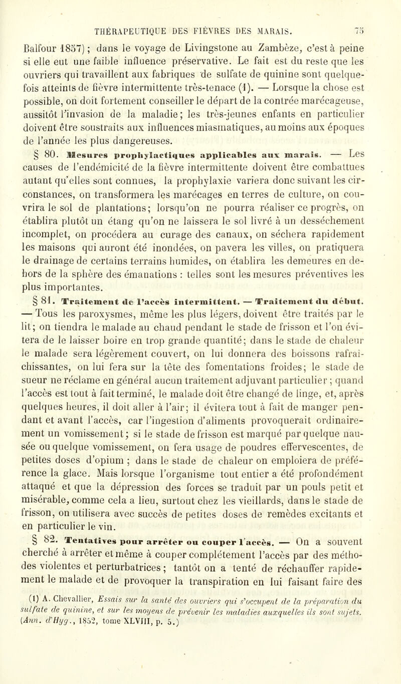 Balfour ISoT) ; dans le voyage de Livingstone au Zambèze, c'est à peine si elle eut une faible influence préservative. Le fait est du reste que les ouvriers qui travaillent aux fabriques de sulfate de quinine sont quelque- fois atteints de fièvre intermittente très-tenace {i). — Lorsque la chose est possible, on doit fortement conseiller le départ de la contrée marécageuse, aussitôt l^invasion de la maladie ; les très-jeunes enfants en particulier doivent être soustraits aux influences miasmatiques, au moins aux époques de l'année les plus dangereuses. § 80. Mesures prophylactiques applicables aux marais. — Les causes de l'endémicité de la fièvre intermittente doivent être combattues autant qu'elles sont connues, la prophylaxie variera donc suivant les cir- constances, on transformera les marécages en terres de culture, on cou- vrira le sol de plantations; lorsqu'on ne pourra réaliser ce progrès, on établira plutôt un étang qu'on ne laissera le sol livré à un dessèchement incomplet, on procédera au curage des canaux, on séchera rapidement les maisons qui auront été inondées, on pavera les villes, on pratiquera le drainage de certains terrains humides, on établira les demeures en de- hors de la sphère des émanations : telles sont les mesures préventives les plus importantes, § 81. Traitement de l'accès intermittent. — Traitement du début. — Tous les paroxysmes, même les plus légers, doivent être traités par le lit; on tiendra le malade au chaud pendant le stade de frisson et l'on évi- tera de le laisser boire en trop grande quantité; dans le stade de chaleur le malade sera légèrement couvert, on lui donnera des boissons rafraî- chissantes, on lui fera sur la tête des fomentations froides; le stade de sueur ne réclame en général aucun traitement adjuvant particulier ; quand l'accès est tout à fait terminé, le malade doit être changé de linge, et, après quelques heures, il doit aller à l'air; il évitera tout à fait de manger pen- dant et avant l'accès, car l'ingestion d'aliments provoquerait ordinaire- ment un vomissement; si le stade de frisson est marqué par quelque nau- sée ou quelque vomissement, on fera usage de poudres effervescentes, de petites doses d'opium ; dans le stade de chaleur on emploiera de préfé- rence la glace. Mais lorsque l'organisme tout entier a été profondément attaqué et que la dépression des forces se traduit par un pouls petit et misérable, comme cela a heu, surtout chez les vieillards, dans le stade de frisson, on utilisera avec succès de petites doses de remèdes excitants et en particulier le vin. § 82. Tentatives pour arrêter ou couper l'accès. — On a souvent cherché à arrêter et même à couper complètement l'accès par des métho- des violentes et perturbatrices ; tantôt on a tenté de réchauffer rapide- ment le malade et de provoquer la transpiration en lui faisant faire des (1) A. Chevallier, Essais sur la santé des ouvriers qui s'occupent de la préparation du sulfate de quinine, et sur les moyens de prévenir les maladies auxquelles ils sont sujets. [Ânn. d'Hyg., 1852, tome XLVJII, p. 5.)