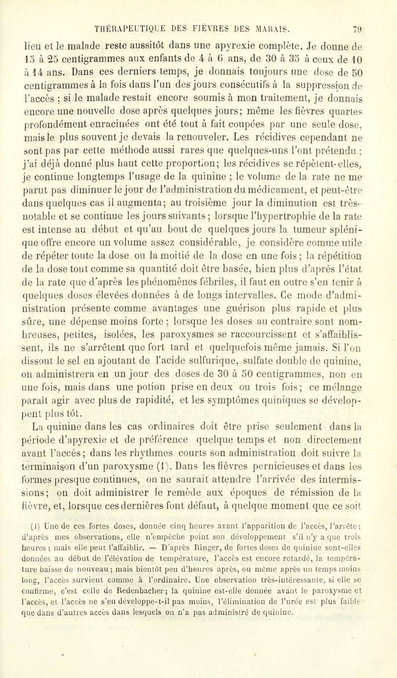 lieu et le malade reste aussitôt dans une apyrexie complète. Je donne de do à 25 centigram-mes aux enfants de 4 à 6 ans, de 30 à 35 à ceux de 10 kl A ans. Dans ces derniers temps, je donnais toujours une dose de 50 centigrammes à la fois dans l'un des jours consécutifs à la suppression de l'accès ; si le malade restait encore soumis à mon traitement, je donnais encore une nouvelle dose après quelques jours; même les fièvres quartes profondément enracinées ont été tout à fait coupées par une seule dose, mais le plus souvent je devais la renouveler. Les récidives cependant ne sont pas par cette méthode aussi rares que quelques-uns l'ont prétendu ; j'ai déjà donné plus haut cette proportion; les récidives se répètent-elles, je continue longtemps l'usage de la quinine ; le volume de la rate ne me parut pas diminuer le jour de l'administration du médicament, et peut-être dans quelques cas il augmenta; au troisième jour la diminution est très- notable et se continue les jours suivants ; lorsque l'hypertrophie de la rate est intense au début et qu'au bout de quelques jours la tumeur spléni- que offre encore un volume assez considérable, je considère comme utile/ de répéter toute la dose ou la moitié de la dose en une fois ; la répétition de la dose tout comme sa quantité doit être basée, bien plus d'après l'état de la rate que d'après les phénomènes fébriles, il faut en outre s'en tenir à quelques doses élevées données à de longs intervalles. Ce mode d'admi- nistration présente comme avantages une guérison plus rapide et plus sûre, une dépense moins forte ; lorsque les doses au contraire sont nom- breuses, petites, isolées, les paroxysmes se raccourcissent et s'affaiblis- sent, ils ne s'arrêtent que fort tard et quelquefois même jamais. Si l'on dissout le sel en ajoutant de l'acide sulfurique, sulfate double de quinine, on administrera en un jour des doses de 30 à 50 centigrammes, non en une fois, mais dans une potion prise en deux ou trois fois; ce mélange paraît agir avec plus de rapidité, et les symptômes quiniques se dévelop- pent plus tôt. La quinine dans les cas ordinaires doit être prise seulement dans la période d'apyrexie et de préférence quelque temps et non directement avant l'accès; dans les rhythmes courts son administration doit suivre la terminaison d'un paroxysme (1). Dans les fièvres pernicieuses et dans les formes presque continues, on ne saurait attendre l'arrivée des intermis- sions; on doit administrer le remède aux époques de rémission de la fièvre, et, lorsque ces dernières font défaut, à quelque moment que ce soit (1) Une de ces fortes doses, donnée cinq heures avant l'apparition de l'accès, l'arrête ; d'après mes observations, elle n'enipèche point son développement s'il n'y a que trois heures; mais elle peut l'affaiblir. — D'après Ringer, de fortes doses de quinine sont-elles données au début de l'élévation de température, l'accès est encore retardé, la tempéra- ture baisse de nouveau ; mais bientôt peu d'heures après, ou môme après un temps moins long, l'accès survient comme à l'ordinaire. Une observation très-intéressante, si elle se confirme, c'est celle de Redenbacher; la quinine est-elle donnée avant le paroxysme et l'accès, et l'accès ne s'en développe-t-il pas moins, l'élimination de l'urée est plus faible que dans d'autres accès dans lesquels on n'a pas administré de quinine.