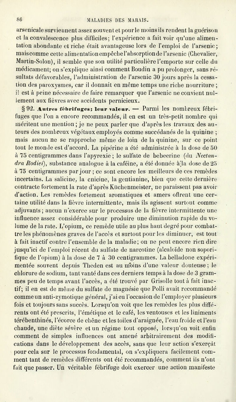 arsenicale surviennent assez souvent et pour le moins ils rendent la guérison et la convalescence plus difficiles; l'expérience a fait voir qu'une alimen- tation abondante et riche était avantageuse lors de l'emploi de l'arsenic; maiscomme cette alimentationempêchel'absorptionde l'arsenic (Chevalier, Martin-Solon), il semble que son utilité particulière l'emporte sur celle du médicament; on s'explique ainsi comment Boudin a pu prolonger, sans ré- sultats défavorables, l'administration de l'arsenic 30 jours après la cessa- tion des paroxysmes, car il donnait en même temps une riche nourriture ; il est à peine nécessaire de faire remarquer que l'arsenic ne convient nul- lement aux fièvres avec accidents pernicieux. § 92. Autres fébrifuges; leur valeur. — Parmi les nombreux fébri- fuges que l'on a encore recommandés, il en est un très-petit nombre qui méritent une mention ; je ne peux parler que d'après les travaux des au- teurs des nombreux végétaux employés comme succédanés de la quinine ; mais aucun ne se rapproche même de loin de la quinine, sur ce point tout le monde est d'accord. La pipérine a été administrée à la dose de 50 à 75 centigrammes dans l'apyrexie ; le sulfate de bebeerine (du Nectan- dra Rodiei), substance analogue à la caféine, a été donnée à-la dose de 25 à 75 centigrammes par jour ; ce sont encore les meilleurs de ces remèdes incertains. La salicine, la cnicine, la gentianine, bien que cette dernière contracte fortement la rate d'après Kûchenmeister, ne paraissent pas avoir d'action. Les remèdes fortement aromatiques et amers offrent une cer- taine utilité dans la fièvre intermittente, mais ils agissent surtout comme adjuvants ; aucun n'exerce sur le processus de la fièvre intermittente une influence assez considérable pour produire une diminution rapide du vo- lume de la rate. L'opium, ce remède utile au plus haut degré pour combat- tre les phénomènes graves de l'accès et surtout pour les diminuer, est tout à fait inactif contre l'ensemble de la maladie; on ne peut encore rien dire jusqu'ici de l'emploi récent du sulfate de narcotine (alcaloïde non sopori- fique de l'opium) à la dose de 7 à 30 centigrammes. La belladone expéri- mentée souvent depuis Theden est au moins d'une valeur douteuse ; le chlorure de sodium, tant vanté dans ces derniers temps à la dose de 3 gram- mes peu de temps avant l'accès, a été trouvé par Grisolle tout à fait inac- tif; il en est de même du sulfate de magnésie que Polli avait recommandé comme un anti-zymotique général, j'ai eu l'occasion de l'employer plusieurs fois et toujours sans succès. Lorsqu'on voit que les remèdes les plus diffé- rents ont été prescrits, l'émétique et le café, les ventouses et les linimenls térébenthines, l'écorce de chêne et les toiles d'araignée, l'eau froide et l'eau chaude, une diète sévère et un régime tout opposé, lorsqu'on voit enfin comment de simples influences ont amené arbitrairement des modifi- cations dans le développement des accès, sans que leur action s'exerçât pour cela sur le processus fondamental, on s'expliquera facilement com- ment tant de remèdes différents ont été recommandés, comment ils n'ont fait que passer. Un véritable fébrifuge doit exercer une action manifeste