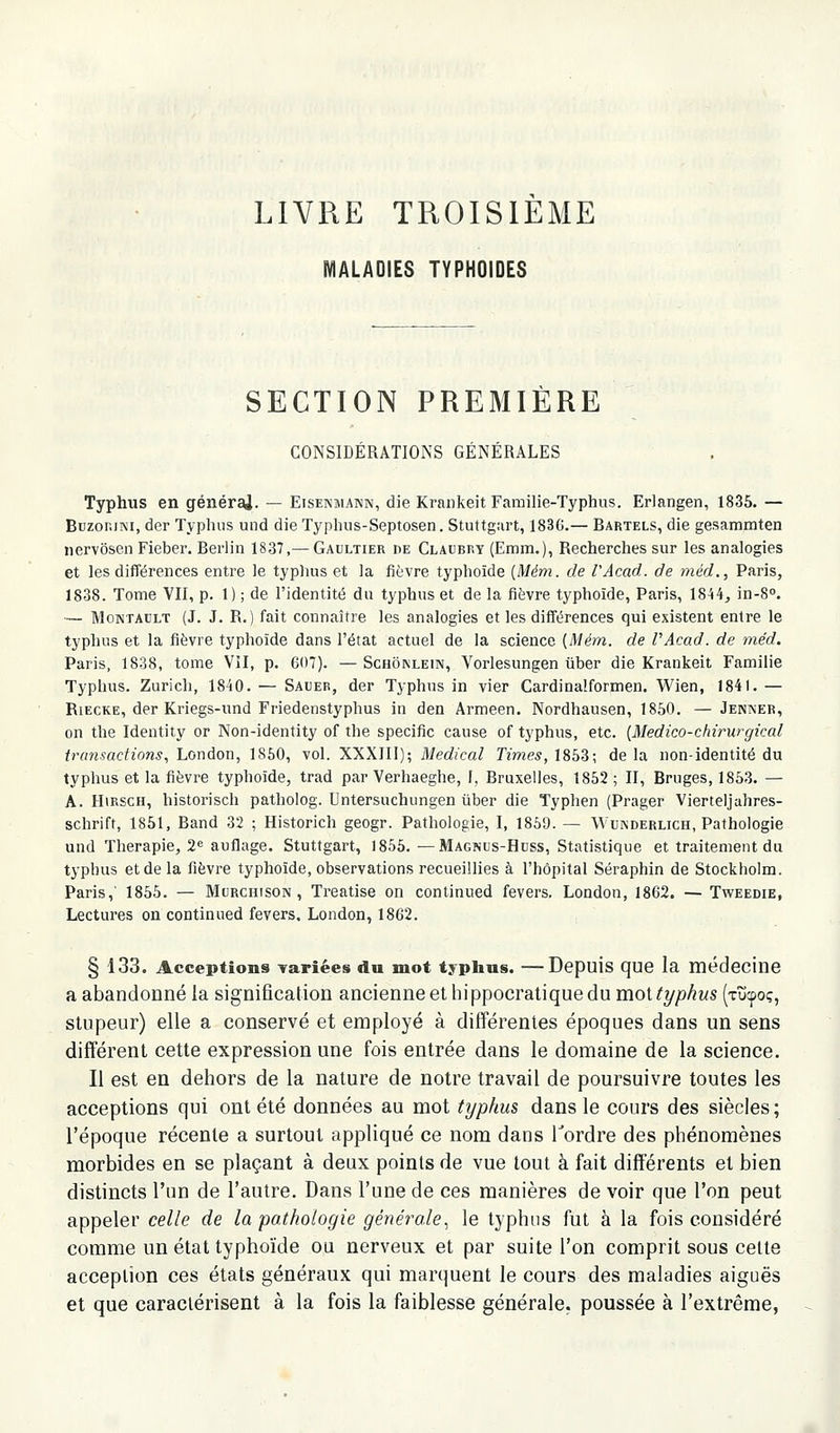 LIVRE TROISIEME MALADIES typhoïdes SECTION PREMIERE CONSIDÉRATIONS GÉNÉRALES Typhus en générai. — Eisenmann, die Kraiikeit Familie-Typhus. Erlangen, 1835. — BuzoniNi, der Typhus und die Typhus-Septosen. Stuttgart, 183G.— Bartels, die gesammten nervôsen Fieber. Berlin 1837,— Gaultier de Claubry (Emm.), Recherches sur les analogies et les différences enti^e le typhus et la fièvre typhoïde [Mém. de VAcad. de méd., Paris, 1838. Tome VII, p. 1) ; de l'identité du typhus et de la fièvre typhoïde, Paris, 1844^ in-S». — MoNTAULT (J. J. R.) fait connaître les analogies et les différences qui existent entre le typhus et la fièvre typhoïde dans l'état actuel de la science [Mém. de VAcad. de méd. Paris, 1838, tome VII, p. 607). — Schônlein, Vorlesungen iiber die Krankeit Famille Typhus. Zurich, 1840. — Sauer, der Typhus in vier Cardinaîformen. Wien, 1841. — Riecke, der Kriegs-und Friedenstyphus in den Armeen. Nordhausen, 1850. — Jenner, on the Identity or Non-identity of the spécifie cause of typhus, etc. {Medico-chirurgical transactions, London, 1860, vol. XXXIII); Médical Ternes, 1853; delà non-identité du typhus et la fièvre typhoïde, trad par Verhaeghe, f, Bruxelles, 1852; II, Bruges, 1853. — A. HiRSCH, historisch patholog. Untersuchungen tiber die Typhen (Prager Vierteljahres- schrift, 1851, Band 32 ; Historich geogr. Pathologie, I, 1859. — Wunderlich, Pathologie und Thérapie, 2« auflage. Stuttgart, 1855. — Magnus-Hdss, Statistique et traitement du typhus et de la fièvre typhoïde, observations recueillies à l'hôpital Séraphin de Stockholm. Paris,' 1855. — Mcrchison , Treatise on continued fevers. London, 1862. — Tweedie, Lectures on continued fevers. London, 1862. § 133. Acceptions Tariées du mot typbus. —Depuis que la médecine a abandonné la signification ancienne et hippocratique du mot typhus (xucpoç, stupeur) elle a conservé et employé à différentes époques dans un sens différent cette expression une fois entrée dans le domaine de la science. Il est en dehors de la nature de notre travail de poursuivre toutes les acceptions qui ont été données au mot typhus dans le cours des siècles; l'époque récente a surtout appliqué ce nom dans Tordre des phénomènes morbides en se plaçant à deux points de vue tout à fait différents et bien distincts l'un de l'autre. Dans l'une de ces manières de voir que l'on peut appeler celle de la pathologie générale., le typhus fut à la fois considéré comme un état typhoïde ou nerveux et par suite l'on comprit sous celte acception ces états généraux qui marquent le cours des maladies aiguës et que caractérisent à la fois la faiblesse générale, poussée à l'extrême,