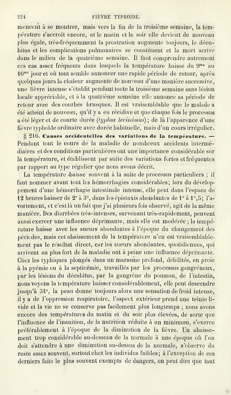 menccnt à se montrer, mais vers la fin de la troisième semaine, la tem- pérature s'accroît encore, el le malin et le soir elle devient de nouveau plus égale, très-fréquernment la prostration augmente toujours, le décu- bilus et les complications pulmonaires se constituent et la mort arrive dans le milieu de la quatrième semaine. Il faut comprendre autrement ces cas assez fréquents dans lesquels la température baisse du 9™* au 10^ jour et oii tout semble annoncer une rapide période de retour, après quelques jours la chaleur augmente de nouveau d'une manière successive, une fièvre intense s'établit pendant toute la troisième semaine sans lésion locale appréciable, et à la quatrième semaine elle annonce sa période de retour avec des courbes brusques. Il est vraisemblable que le malade a été atteint de nouveau, qu'il y a eu récidive et que chaque fois le processus a été léger et de courte durée {typhus levissimus) ; de là l'apparence d'une fièvre typhoïde ordinaire avec durée habituelle, mais d'un cours irrégulier. § 210. Causes accideutelles des Tariations de la température. — Pendant tout le cours de la maladie de nombreux accidents intermé- diaires et des conditions particulières ont une importance considérable sur la température, et établissent par suite des variations fortes et fréquentes par rapport au type régulier que nous avons décrit. La température -baisse souvent à la suite de processus particuliers ; il faut nommer avant tout les hémorrhagies considérables; lors du dévelop- pement d'une hémorrhagie intestinale intense, elle peut dans l'espace de 12 heures baisser de 2° à 3°, dans les épisiaxis abondantes de 1° à 1°,5; l'a- vortement, et c'est là un fait que j'ai plusieurs fois observé, agit de la même manière. Des diarrhées très-intenses, survenant très-rapidement, peuvent aussi exercer une influence déprimante, mais elle est modérée ; la tempé- rature baisse avec les sueurs abondantes à l'époque du changement des périodes, mais cet abaissement de la température n'en est vraisemblable- ment pas le résultat direct, car les sueurs abondantes, quotidiennes, qui arrivent au plus fort de la maladie ont à peine une influence déprimante. Chez les typbiques plongés dans un marasme profond, débilités, en proie à la pyémie ou à la septicémie, travaillés par les processus gangreneux, par les lésions du décubitus, par la gangrène du poumon, de l'intestin, nous voyons la température baisser considérablement, elle peut descendre jusqu'à 34°, la peau donne toujours alors une sensation de froid intense, il y a de l'oppression respiratoire, l'aspect extérieur prend une teinte li- vide et la vie ne se conserve pas facilement plus longtemps ; nous avons encore des températures du matin et du soir plus élevées, de sorte que l'influence de l'inanition, de la nutrition réduite à un minimum, s'exerce préférablement à l'époque de la diminution de la fièvre. Un abaisse- ment trop considérable au-dessous de la normale à une époque où l'on doit s'attendre à une diminution au-dessus de la normale, s'observe du reste assez souvent^ surtout chez les individus faibles; à l'exception de ces derniers faits le plus souvent exempts de dangers, on peut dire que tout