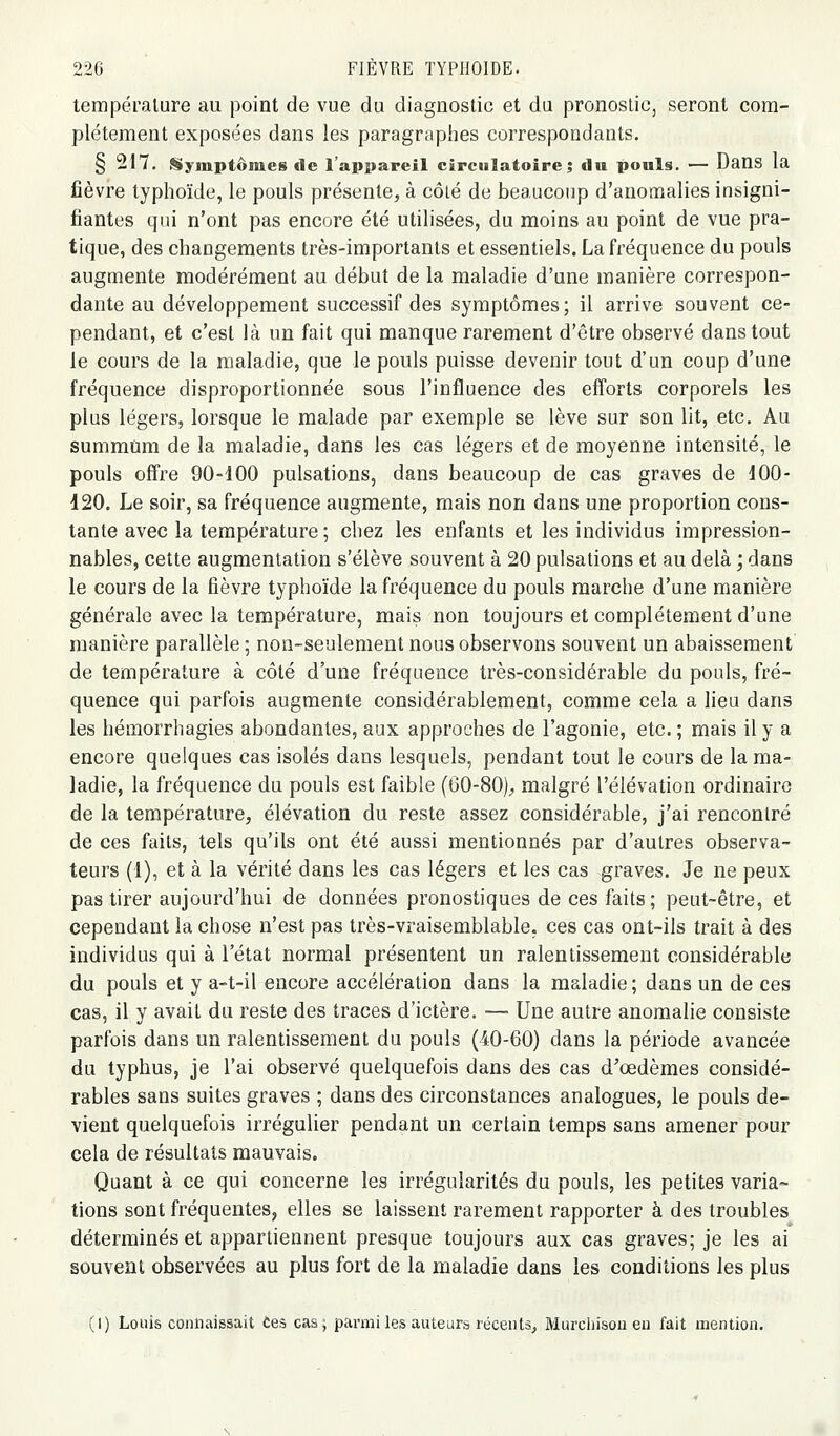 température au point de vue du diagnostic et du pronostic, seront com- plètement exposées dans les paragraphes correspondants. § 217. Stymptômes de l'appareil circulatoire; du pouls. — Dans la fièvre typhoïde, le pouls présente, à côlé de beaucoup d'anomalies insigni- fiantes qui n'ont pas encore été utilisées, du moins au point de vue pra- tique, des changements très-importants et essentiels. La fréquence du pouls augmente modérément au début de la maladie d'une manière correspon- dante au développement successif des symptômes; il arrive souvent ce- pendant, et c'est là un fait qui manque rarement d'être observé dans tout le cours de la maladie, que le pouls puisse devenir tout d'un coup d'une fréquence disproportionnée sous l'influence des efforts corporels les plus légers, lorsque le malade par exemple se lève sur son lit, etc. Au summum de la maladie, dans les cas légers et de moyenne intensité, le pouls offre 90-100 pulsations, dans beaucoup de cas graves de 100- 120. Le soir, sa fréquence augmente, mais non dans une proportion cons- tante avec la température ; chez les enfants et les individus impression- nables, cette augmentation s'élève souvent à 20 pulsations et au delà ; dans le cours de la fièvre typhoïde la fréquence du pouls marche d'une manière générale avec la température, mais non toujours et complètement d'une manière parallèle ; non-seulement nous observons souvent un abaissement de température à côté d'une fréquence très-considérable du pouls, fré- quence qui parfois augmente considérablement, comme cela a lieu dans les hémorrhagios abondantes, aux approches de l'agonie, etc. ; mais il y a encore quelques cas isolés dans lesquels, pendant tout le cours de la ma- ladie, la fréquence du pouls est faible (60-80)^ malgré l'élévation ordinaire de la température, élévation du reste assez considérable, j'ai rencontré de ces faits, tels qu'ils ont été aussi mentionnés par d'autres observa- teurs (1), et à la vérité dans les cas légers et les cas graves. Je ne peux pas tirer aujourd'hui de données pronostiques de ces faits; peut-être, et cependant la chose n'est pas très-vraisemblable, ces cas ont-ils trait à des individus qui à l'état normal présentent un ralentissement considérable du pouls et y a-t-il encore accélération dans la maladie; dans un de ces cas, il y avait du reste des traces d'ictère. — Une autre anomalie consiste parfois dans un ralentissement du pouls (40-60) dans la période avancée du typhus, je l'ai observé quelquefois dans des cas d^œdèmes considé- rables sans suites graves ; dans des circonstances analogues, le pouls de- vient quelquefois irrégulier pendant un certain temps sans amener pour cela de résultats mauvais. Quant à ce qui concerne les irrégularités du pouls, les petites varia- tions sont fréquentes, elles se laissent rarement rapporter à des troubles déterminés et appartiennent presque toujours aux cas graves; je les ai souvent observées au plus fort de la maladie dans les conditions les plus (I) Louis connaissait Ces cas; pai'nii les auteurs récents^ Murciiisou eu fait mention.