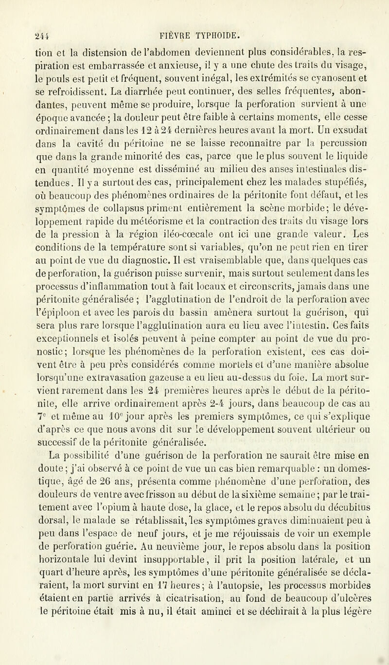 tion et la distension de l'abdomen deviennent plus considérables, la res- piration est embarrassée et anxieuse, i! y a une chute des traits du visage, le pouls est petit et fréquent, souvent inégal, les extrémités se cyanosent et se refroidissent. La diarrhée peut continuer, des selles fréquentes, abon- dantes, peuvent même se produire, lorsque la perforation survient à une époque avancée ; la douleur peut être faible à certains moments, elle cesse ordinairement dans les 12 à 24 dernières heures avant la mort. Un exsudât dans la cavité du péritoine ne se laisse reconnaître par la percussion que dans la grande minorité des cas, parce que le plus souvent le liquide en quantité moyenne est disséminé au milieu des anses intestinales dis- tendues. Il y a surtout des cas, principalement chez les malades stupéfiés, où beaucoup des phénomènes ordinaires de la péritonite fout défaut, et les symptômes de collapsus priment entièrement la scène morbide; le déve- loppement rapide du météorisme et la contraction des traits du visage lors de la pression à la région iléo-cœcale ont ici une grande valeur. Les conditions de la température sont si variables, qu'on ne peut rien en tirer au point de vue du diagnostic. Il est vraisemblable que, dans quelques cas de perforation, la guérison puisse survenir, mais surtout seulement dans les processus d'inflammation tout à fait locaux et circonscrits, jamais dans une péritonite générahsée ; l'agglutination de l'endroit de la perforation avec l'épiploon et avec les parois du bassin amènera surtout la guérison, qui sera plus rare lorsque l'agglutination aura eu lieu avec l'intestin. Ces faits exceptionnels et isolés peuvent à peine compter au point de vue du pro- nostic ; lorsque les phénomènes de la perforation existent, ces cas doi- vent être à peu près considérés comme mortels et d'une manière absolue lorsqu'une extravasation gazeuse a eu lieu au-dessus du foie. La mort sur- vient rarement dans les 24 premières heures après le début de la périto- nite, elle arrive ordinairement après 2-4 jours, dans beaucoup de cas au T et même au 10''jour après les premiers symptômes, ce qui s'explique d'après ce que nous avons dit sur le développement souvent ultérieur ou successif de la péritonite généralisée. La possibilité d'une guérison de la perforation ne saurait être mise en doute ; j'ai observé à ce point de vue un cas bien remarquable ; un domes- tique, âgé de 26 ans, présenta comme phénomène d'une perforation, des douleurs de ventre avec frisson au début de la sixième semaine ; par le trai- tement avec l'opium à haute dose, la glace, et le repos absolu du décubilus dorsal, le malade se rétablissait, les symptômes graves diminuaient peu à peu dans l'espace de neuf jours, et je me réjouissais de voir un exemple de perforation guérie. Au neuvième jour, le repos absolu dans la position horizontale lui devint insupportable, il prit la position latérale, et un quart d'heure après, les symptômes d'une péritonite généralisée se décla- raient, la mort survint en 17 heures ; à l'autopsie, les processus morbides étaient en partie arrivés à cicatrisation, au fond de beaucoup d'ulcères le péritoine était mis à nu, il était aminci et se déchirait à la plus légère