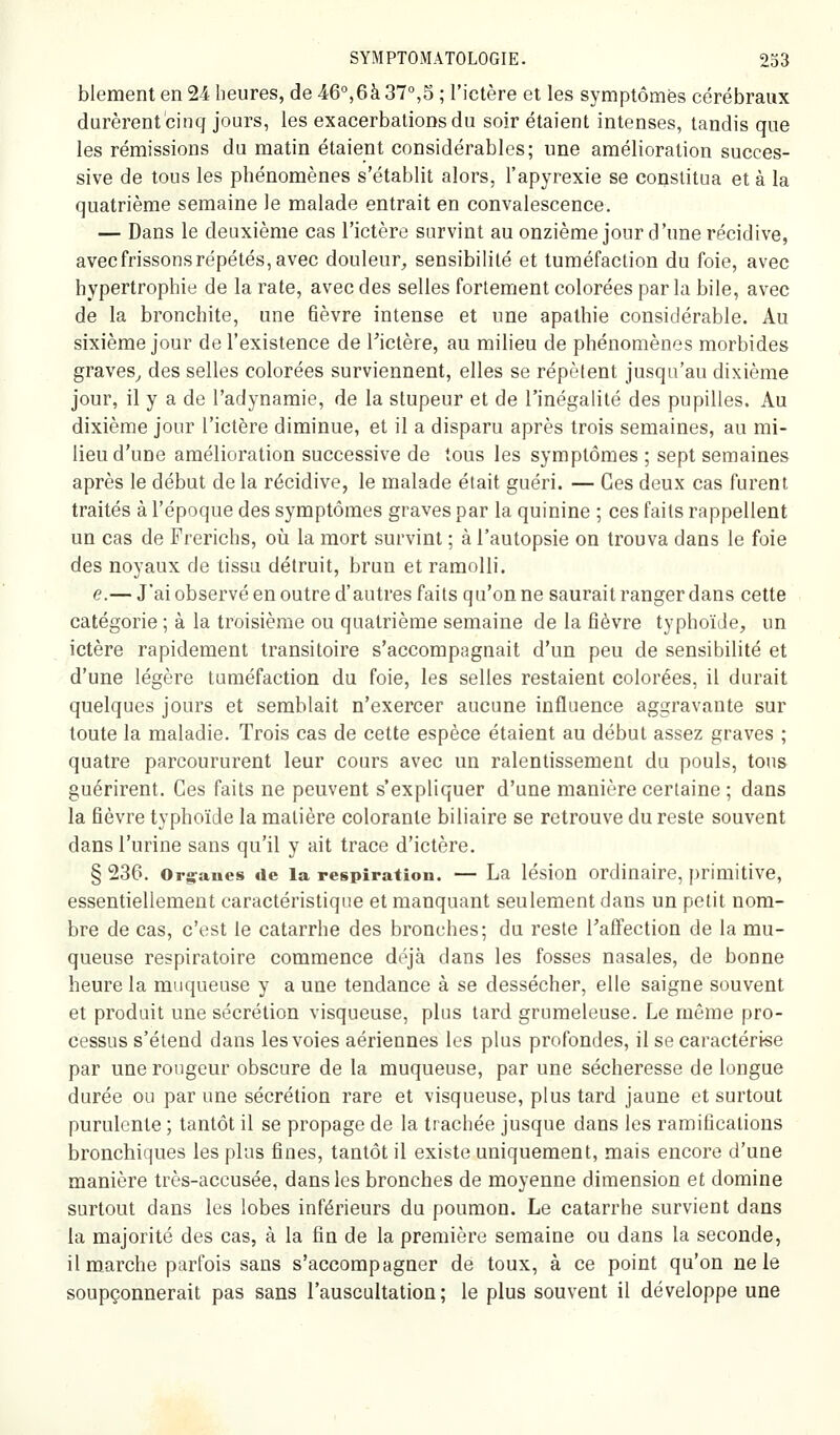 blement en 24 heures, de 46,6à 37°,5 ; l'ictère et les symptômes cérébraux durèrent cinq jours, les exacerbations du soir étaient intenses, tandis que les rémissions du matin étaient considérables; une amélioration succes- sive de tous les phénomènes s'établit alors, l'apyrexie se constitua et à la quatrième semaine le malade entrait en convalescence. — Dans le deuxième cas l'ictère survint au onzième jour d'une récidive, avec frissons répétés, avec douleur^ sensibilité et tuméfaction du foie, avec hypertrophie de la rate, avec des selles fortement colorées par la bile, avec de la bronchite, une fièvre intense et une apathie considérable. Au sixième jour de l'existence de l^ictère, au milieu de phénomènes morbides graves^ des selles colorées surviennent, elles se répèlent jusqu'au dixième jour, il y a de l'adynamie, de la stupeur et de l'inégalité des pupilles. Au dixième jour l'ictère diminue, et il a disparu après trois semaines, au mi- lieu d'une amélioration successive de tous les symptômes ; sept semaines après le début de la récidive, le malade était guéri. — Ces deux cas furent traités à l'époque des symptômes graves par la quinine ; ces faits rappellent un cas de Frerichs, où la mort survint ; à l'autopsie on trouva dans le foie des noyaux de tissa détruit, brun et ramolli. e.— J'ai observé en outre d'autres faits qu'on ne saurait ranger dans cette catégorie ; à la troisième ou quatrième semaine de la fièvre typhoïde, un ictère rapidement transitoire s'accompagnait d'un peu de sensibilité et d'une légère tuméfaction du foie, les selles restaient colorées, il durait quelques jours et semblait n'exercer aucune influence aggravante sur toute la maladie. Trois cas de cette espèce étaient au début assez graves ; quatre parcoururent leur cours avec un ralentissement du pouls, tous guérirent. Ces faits ne peuvent s'expliquer d'une manière certaine ; dans la fièvre typhoïde la matière colorante biliaire se retrouve du reste souvent dans l'urine sans qu'il y ait trace d'ictère. § 236. Or^ranes de la respiration. — La lésion ordinaire, primitive, essentiellement caractéristique et manquant seulement dans un petit nom- bre de cas, c'est le catarrhe des bronches; du reste Taffection de la mu- queuse respiratoire commence déjà dans les fosses nasales, de bonne heure la muqueuse y a une tendance à se dessécher, elle saigne souvent et produit une sécrétion visqueuse, plus tard grumeleuse. Le même pro- cessus s'étend dans les voies aériennes les plus profondes, il se caractérise par une rougeur obscure de la muqueuse, par une sécheresse de longue durée ou par une sécrétion rare et visqueuse, plus tard jaune et surtout purulente ; tantôt il se propage de la trachée jusque dans les ramifications bronchiques les plus fines, tantôt il existe uniquement, mais encore d'une manière très-accusée, dans les bronches de moyenne dimension et domine surtout dans les lobes inférieurs du poumon. Le catarrhe survient dans la majorité des cas, à la fin de la première semaine ou dans la seconde, il marche parfois sans s'accompagner de toux, à ce point qu'on ne le soupçonnerait pas sans l'auscultation; le plus souvent il développe une