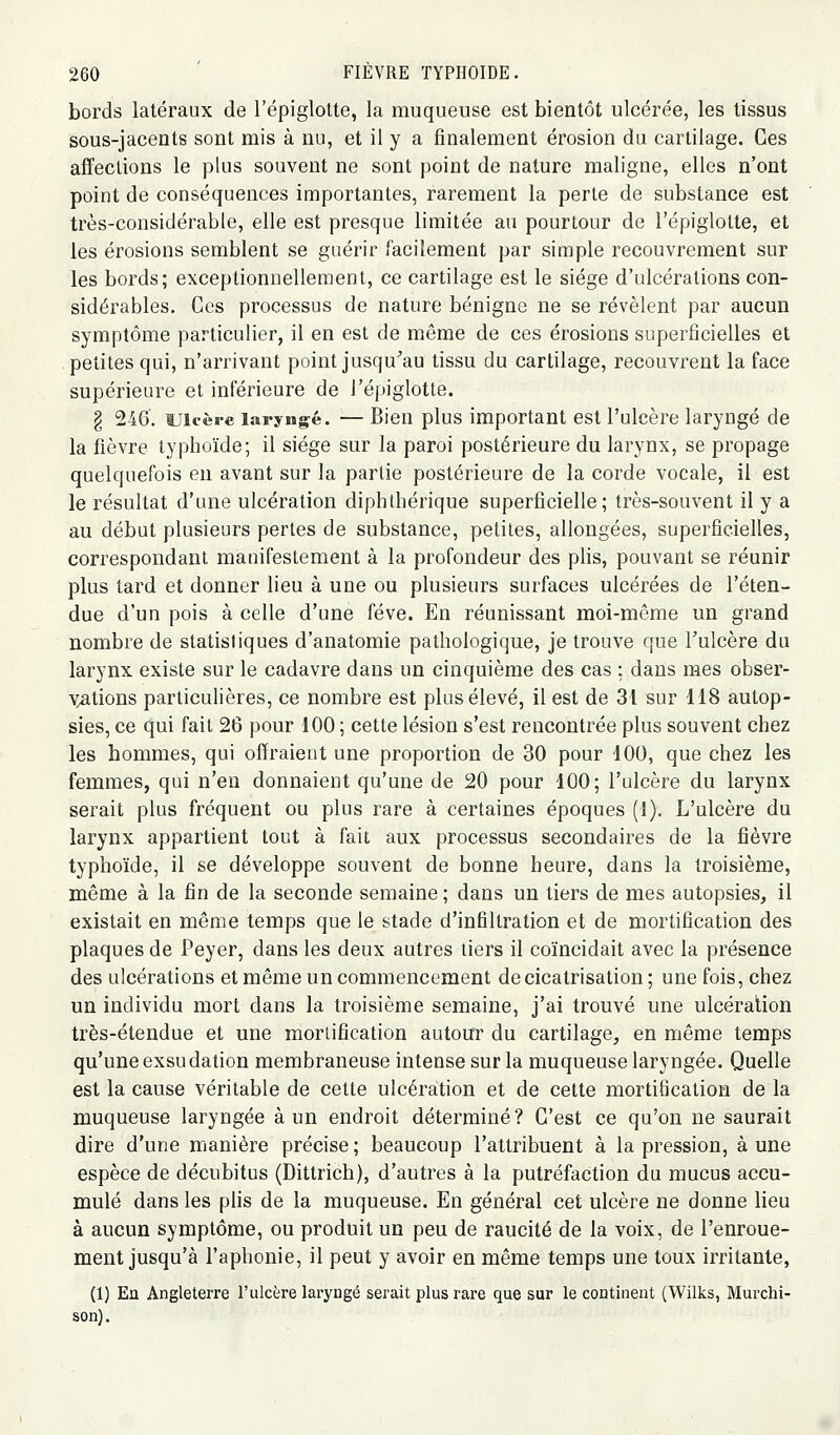 bords latéraux de l'épiglotte, la muqueuse est bientôt ulcérée, les tissus sous-jacents sont mis à nu, et il y a finalement érosion du cartilage. Ces affections le plus souvent ne sont point de nature maligne, elles n'ont point de conséquences importantes, rarement la perte de substance est très-considérable, elle est presque limitée au pourtour de l'épiglotte, et les érosions semblent se guérir facilement par simple recouvrement sur les bords ; exceptionnellement, ce cartilage est le siège d'ulcérations con- sidérables. Ces processus de nature bénigne ne se révèlent par aucun symptôme particulier, il en est de même de ces érosions superficielles et petites qui, n'arrivant point jusqu^au tissu du cartilage, recouvrent la face supérieure et inférieure de l'épiglotte. § 246, Ulcère laryngé. — Bien plus important est l'ulcère laryngé de la fièvre typhoïde; il siège sur la paroi postérieure du larynx, se propage quelquefois en avant sur la partie postérieure de la corde vocale, il est le résultat d'une ulcération diphthérique superficielle; très-souvent il y a au début plusieurs pertes de substance, petites, allongées, superficielles, correspondant manifestement à la profondeur des plis, pouvant se réunir plus tard et donner lieu à une ou plusieurs surfaces ulcérées de l'éten- due d'un pois à celle d'une fève. En réunissant moi-même un grand nombre de statistiques d'anatomie pathologique, je trouve que Tulcère du larynx existe sur le cadavre dans un cinquième des cas : dans mes obser- vations particulières, ce nombre est plus élevé, il est de 31 sur 118 autop- sies, ce qui fait 26 pour 100 ; cette lésion s'est rencontrée plus souvent chez les hommes, qui offraient une proportion de 30 pour 100, que chez les femmes, qui n'en donnaient qu'une de 20 pour 100; l'ulcère du larynx serait plus fréquent ou plus rare à certaines époques (1). L'ulcère du larynx appartient tout à fait aux processus secondaires de la fièvre typhoïde, il se développe souvent de bonne heure, dans la troisième, même à la fin de la seconde semaine ; dans un tiers de mes autopsies, il existait en même temps que le stade d'infiltration et de mortification des plaques de Peyer, dans les deux autres tiers il coïncidait avec la présence des ulcérations et même un commencement de cicatrisation ; une fois, chez un individu mort dans la troisième semaine, j'ai trouvé une ulcération très-étendue et une mortification autour du cartilage, en même temps qu'une exsudation membraneuse intense sur la muqueuse laryngée. Quelle est la cause véritable de cette ulcération et de cette mortification de la muqueuse laryngée à un endroit déterminé? C'est ce qu'on ne saurait dire d'une manière précise; beaucoup l'attribuent à la pression, aune espèce de décubitus (Dittrich), d'autres à la putréfaction du mucus accu- mulé dans les plis de la muqueuse. En général cet ulcère ne donne lieu à aucun symptôme, ou produit un peu de raucité de la voix, de l'enroue- ment jusqu'à l'aphonie, il peut y avoir en même temps une toux irritante, (1) En Angleterre l'ulcère laryngé serait plus rare que sur le continent (Wilks, Murchi- son).