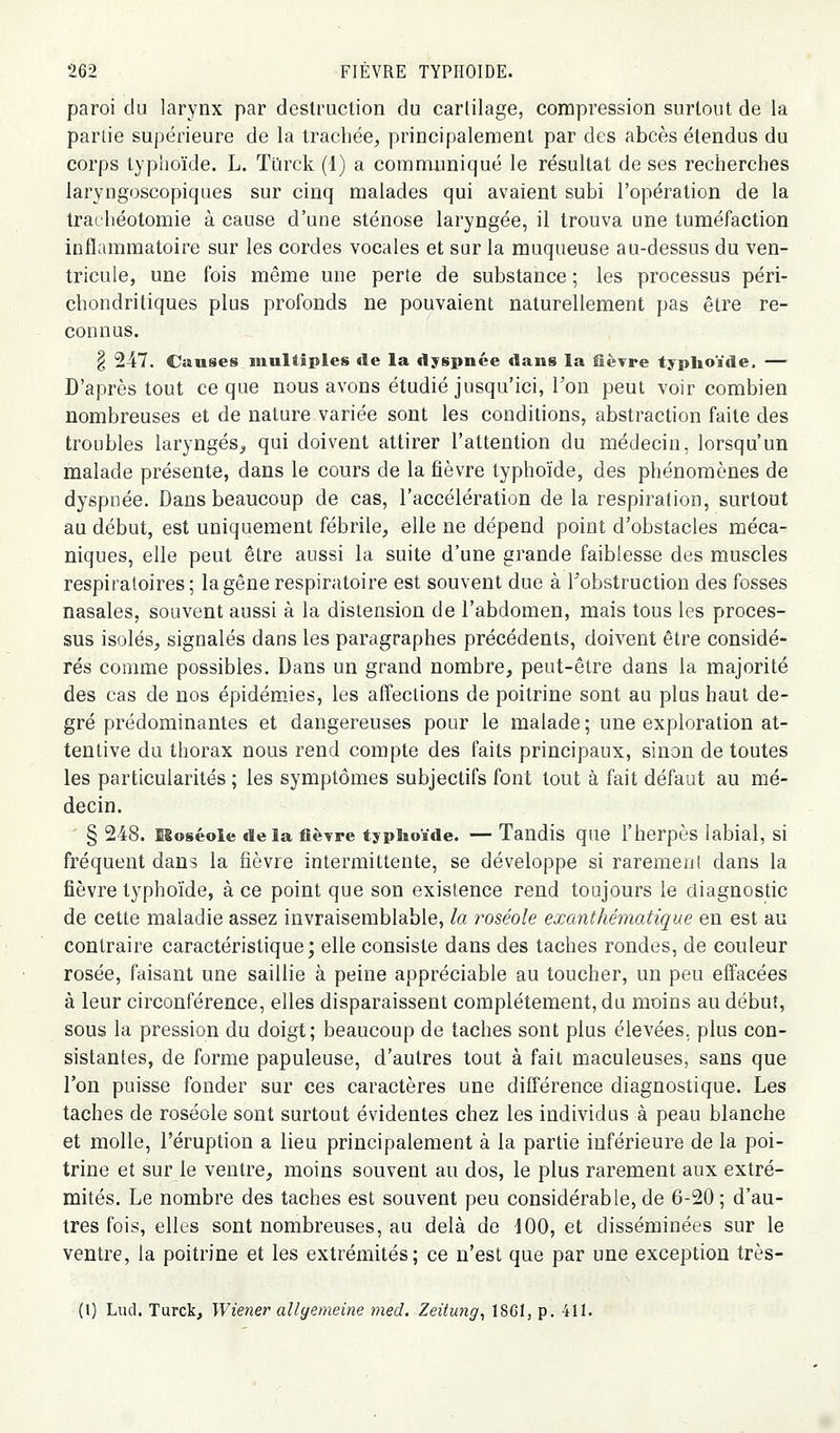 paroi du larynx par destruction du cartilage, compression surtout de la parlie supérieure de la trachée, principalement par des abcès étendus du corps typhoïde. L. Ttïrck (1) a communiqué le résultat de ses recherches laryngoscopiques sur cinq malades qui avaient subi l'opération de la trachéotomie à cause d'une sténose laryngée, il trouva une tuméfaction inflammatoire sur les cordes vocales et sur la muqueuse au-dessus du ven- tricule, une fois même une perte de substance ; les processus péri- chondritiques plus profonds ne pouvaient naturellement pas être re- connus. § 247. Cuuses multiples île la dyspnée dans la fièvre typlioïde. — D'après tout ce que nous avons étudié jusqu'ici, l'on peut voir combien nombreuses et de nature variée sont les conditions, abstraction faite des troubles laryngés^ qui doivent attirer l'attention du médecin, lorsqu'un malade présente, dans le cours de la fièvre typhoïde, des phénomènes de dyspnée. Dans beaucoup de cas, l'accélération de la respiration, surtout au début, est uniquement fébrile, elle ne dépend point d'obstacles méca- niques, elle peut être aussi la suite d'une grande faiblesse des muscles respiratoires ; la gêne respiratoire est souvent due à Tobstruction des fosses nasales, souvent aussi à la distension de l'abdomen, mais tous les proces- sus isolés, signalés dans les paragraphes précédents, doivent être considé- rés comme possibles. Dans un grand nombre, peut-être dans la majorité des cas de nos épidémies, les affections de poitrine sont au plus haut de- gré prédominantes et dangereuses pour le malade ; une exploration at- tentive du thorax nous rend compte des faits principaux, sinon de toutes les particularités ; les symptômes subjectifs font tout à fait défaut au mé- decin. § 248. Moséoie delà fièvre typSioïde. — Tandis que l'herpès labial, si fréquent dans la fièvre intermittente, se développe si rarement dans la fièvre typhoïde, à ce point que son existence rend toujours le diagnostic de cette maladie assez invraisemblable, la roséole exanthématique en est au contraire caractéristique; elle consiste dans des taches rondes, de couleur rosée, faisant une saillie à peine appréciable au toucher, un peu effacées à leur circonférence, elles disparaissent complètement, du moins au début, sous la pression du doigt; beaucoup de taches sont plus élevées, plus con- sistantes, de forme papuleuse, d'autres tout à fait maculeuses, sans que l'on puisse fonder sur ces caractères une différence diagnostique. Les taches de roséole sont surtout évidentes chez les individus à peau blanche et molle, l'éruption a lieu principalement à la partie inférieure de la poi- trine et sur le ventre, moins souvent au dos, le plus rarement aux extré- mités. Le nombre des taches est souvent peu considérable, de 6-20 ; d'au- tres fois, elles sont nombreuses, au delà de dOO, et disséminées sur le ventre, la poitrine et les extrémités; ce n'est que par une exception très- (l) Lud. Turck, Wiener ail y emeine med. Zeitmig, 1861, p. 411.