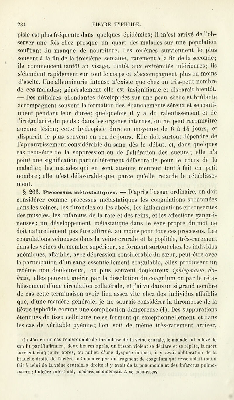 pisie est plus fréquente dans quelques épidémies; il m'est arrivé de l'ob- server une fois chez presque un quart des malades sur une population souffrant du manque de nourriture. Les œdèmes surviennent le plus souvent à la fin de la troisième semaine, rarement à la fin de la seconde; ils commencent tantôt au visage, tantôt aux extrémités inférieures; ils s'étendent rapidement sur tout le corps et s'accompagnent plus ou moins d'ascite. Une albuminurie intense n'existe que chez un très-petit nombre de ces malades; généralement elle est insignifiante et disparaît bientôt. — Des miliaires abondantes développées sur une peau sèche et brûlante accompagnent souvent la formation des épancheraents séreux et se conti- nuent pendant leur durée; quelquefois il y a du ralentissement et de l'irrégularité du pouls ; dans les organes internes, on ne peut reconnaître aucune lésion; cette hydropisie dure en moyenne de 6 à 14 jours, et disparaît le plus souvent en peu de jours. Elle doit surtout dépendre de l'appauvrissement considérable du sang dès le début, et, dans quelques cas peut-être de la suppression ou de l'altération des sueurs ; elle n'a point une signification particulièrement défavorable pour le cours de la maladie; les malades qui en sont atteints meurent tout à fait en petit nombre; elle n'est défavorable que parce qu'elle retarde le rétablisse- ment, § 265, Processns métastatiqiies. — D'après l'usage ordinaire, on doit considérer comme processus métastatiques les coagulations spontanées dans les veines, les furoncles ou les abcès, les inflammations circonscrites des muscles, les infarctus de la rate et des reins, et les affections gangre- neuses ; un développement métastatique dans le sens propre du mot ne doit naturellement pas être affirmé, au moins pour tous ces processus. Les coagulations veineuses dans la veine crurale et la poplitée, très-rarement dans les veines du membre supérieur, se forment surtout chez les individus anémiques, affaiblis, avec dépression considérable du cœur, peut-être avec la participation d^un sang essentiellement coagulable, elles produisent un œdème non douloureux, ou plus souvent douloureux [phlegmasia do- lens), elles peuvent guérir par la dissolution du coagulum ou par le réta- blissement d'une circulation collatérale, et j'ai vu dans un si grand nombre de cas cette terminaison avoir lieu assez vite chez des individus affaiblis que, d'une manière générale, je ne saurais considérer la thrombose de la fièvre typhoïde comme une complication dangereuse (1). Des suppurations étendues du tissu cellulaire ne se forment qu'exceptionnellement et dans les cas de véritable pyémie ; l'on voit de même très-rarement arriver, (1) J'ai vu un cas remarquable de thrombose de la veine crurale, le malade fut enlevé de son lit par l'infirmier; deux heures après, un frisson violent se déclare et se répète, la mort survient cinq jours après, au milieu d'une dyspnée intense, il y avait oblitération de la branche droite de l'artère pulmonaire par un fragment de coagulum qui ressemblait tout à fait à celui de la veine crurale, à droite il y avait de la pneumonie et des infarctus pulmo- naires ; l'ulcère intestinal, modéré, comnaençait à se cicatriser.