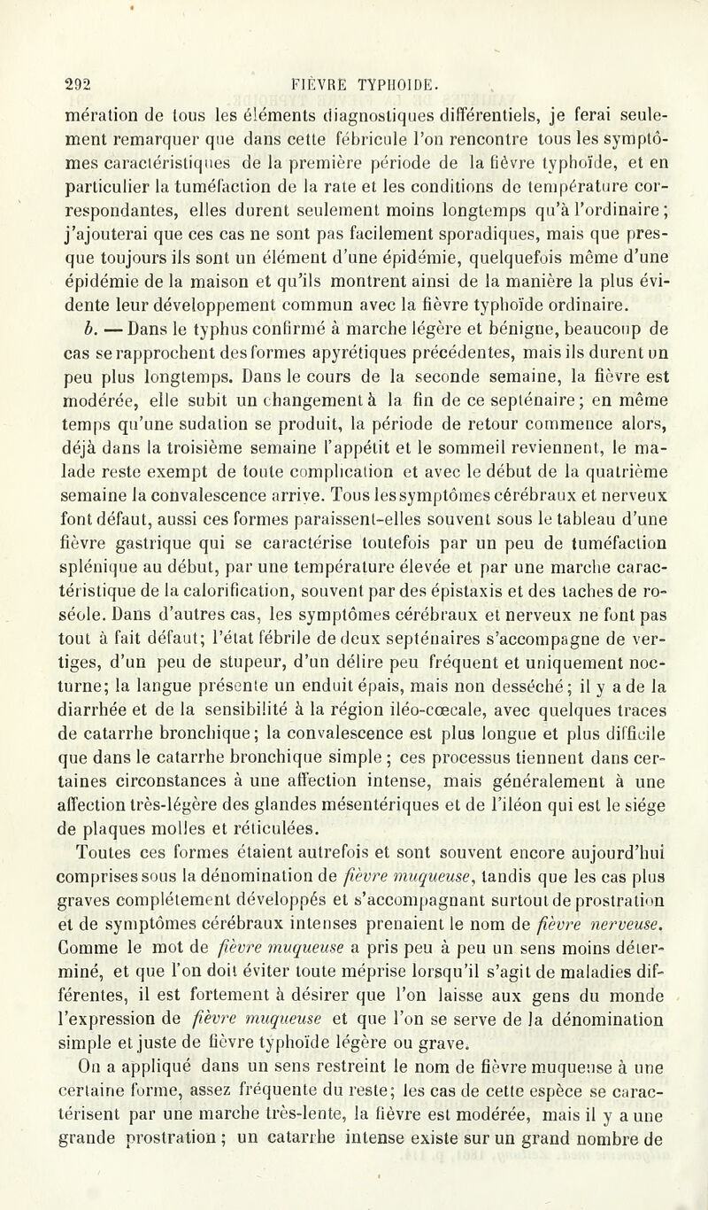 mération de tous les éléments diagnostiques différentiels, je ferai seule- ment remarquer que dans cette fébricule l'on rencontre tous les symptô- mes caractéristiques de la première période de la fièvre typhoïde, et en particulier la tuméfaction de la rate et les conditions de température cor- respondantes, elles durent seulement moins longtemps qu'à l'ordinaire; j'ajouterai que ces cas ne sont pas facilement sporadiques, mais que pres- que toujours ils sont un élément d'une épidémie, quelquefois même d'une épidémie de la maison et qu'ils montrent ainsi de la manière la plus évi- dente leur développement commun avec la fièvre typhoïde ordinaire. b. —Dans le typhus confirmé à marche légère et bénigne, beaucoup de cas se rapprochent des formes apyrétiques précédentes, mais ils durent un peu plus longtemps. Dans le cours de la seconde semaine, la fièvre est modérée, elle subit un changement à la fin de ce septénaire; en même temps qu'une sudation se produit, la période de retour commence alors, déjà dans la troisième semaine l'appétit et le sommeil reviennent, le ma- lade reste exempt de toute complication et avec le début de la quatrième semaine la convalescence arriye. Tous les symptômes cérébraux et nerveux font défaut, aussi ces formes paraissent-elles souvent sous le tableau d'une fièvre gastrique qui se caractérise toutefois par un peu de tuméfaction splénique au début, par une température élevée et par une marche carac- téristique de la calorification, souvent par des épistaxis et des taches de ro- séole. Dans d'autres cas, les symptômes cérébraux et nerveux ne font pas tout à fait défaut; l'état fébrile de deux septénaires s'accompagne de ver- tiges, d'un peu de stupeur, d'un délire peu fréquent et uniquement noc- turne; la langue présente un enduit épais, mais non desséché; il y a de la diarrhée et de la sensibilité à la région iléo-cœcale, avec quelques traces de catarrhe bronchique; la convalescence est plus longue et plus difficile que dans le catarrhe bronchique simple ; ces processus tiennent dans cer- taines circonstances à une affection intense, mais généralement à une affection très-légère des glandes mésentériques et de l'iléon qui est le siège de plaques molles et réticulées. Toutes ces formes étaient autrefois et sont souvent encore aujourd'hui comprises sous la dénomination de fièvre muqueuse, tandis que les cas plus graves complètement développés et s'accompagnant surtout de prostration et de symptômes cérébraux intenses prenaient le nom de fièvre nerveuse. Comme le mot de fièvre muqueuse a pris peu à peu un sens moins déter- miné, et que l'on doit éviter toute méprise lorsqu'il s'agit de maladies dif- férentes, il est fortement à désirer que l'on laisse aux gens du monde l'expression de fièvre muqueuse et que l'on se serve de la dénomination simple et juste de fièvre typhoïde légère ou grave. On a appliqué dans un sens restreint le nom de fièvre m.uqueuse à une certaine forme, assez fréquente du reste; les cas de cette espèce se carac- térisent par une marche très-lente, la fièvre est modérée, mais il y a une grande prostration ; un catarrhe intense existe sur un grand nombre de