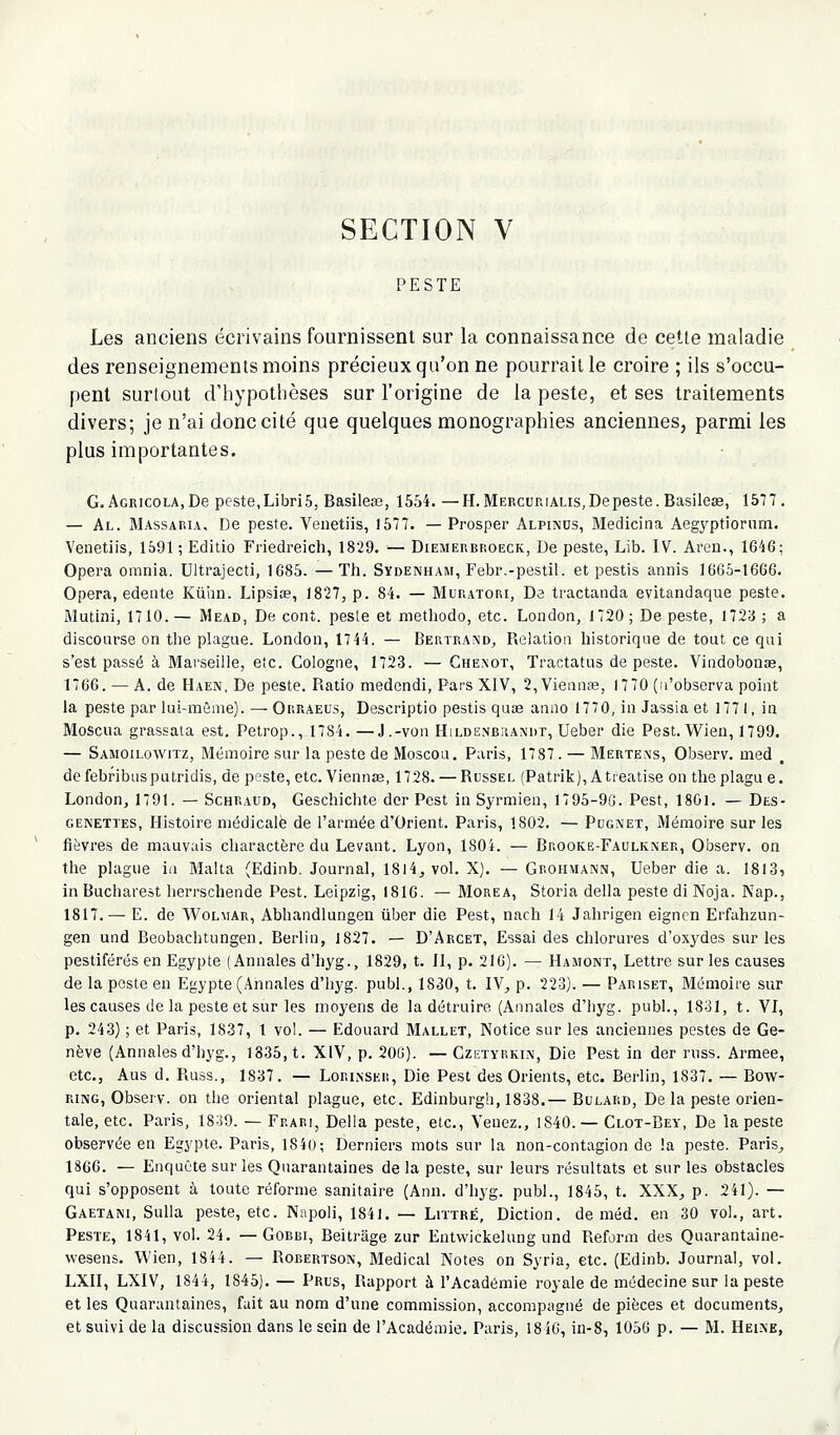 SECTION V PESTE Les anciens écrivains fournissent sur la connaissance de cette maladie des renseignements moins précieux qu'on ne pourrait le croire ; ils s'occu- pent surtout d'hypothèses sur l'origine de la peste, et ses traitements divers; je n'ai donc cité que quelques monographies anciennes, parmi les plus importantes. G. AcRicoLA.De peste.LibriS, Basilece, 1554. —H.MERcur.iALis,Depeste. Basilese, 1577. — Al. Massap.ia, De peste. Venetiis, 1577. — Prosper Alpinos, Medicina Aegyptiorum. Venetiis, 1591 ; Editio Friedreich, 1829. — Diemerbroeck, De peste, Lib. IV. Areu., 16-46; Opéra omnia. Ultrajecti, 1685. —Th. Sydenham, Febr.-pestil. et pestis annis 1665-1666. Opéra, edeiite Kiihn. Lipsise, 1827, p. 84. — Muratori, Da tractanda evitandaque peste. Mutini, 1710. — Mead, De cont. pesle et methodo, etc. London, 1720 ; De peste, 1723 ; a discoarse on the plague. London, 1744. — Bertrand, Relation historique de tout ce qui s'est passé à Marseille, etc. Cologne, 1723. —Ghenot, Tractatns de peste. Vindobonae, 1766. — A. de Haen, De peste. Ratio medendi, Pars XIV, 2,Viennas, 1770 (n'observa point la peste par lui-même). — Orraeus, Descriptio pestis quie anno 1770, in Jassia et 1771, i» Moscua grassata est. Petrop., 1784. —J.-von Hildenbuandt, Ueber die Pest. Wien, 1799. — Samoilowitz, Mémoire sur la peste de Moscou. Paris, 1787. — Mërtens, Observ. med . de febribus putridis, de peste, etc. Viennse, 1728. — Rossel (Patrik), A treatise on the plagu e. London, 1791. — Schraud, Geschichte dcr Pest in Syrmien, 1795-9G. Pest, 1801. — Des- GENETTES, Histoirc médicale de l'armée d'Orient. Paris, 1802. — Pdgnet, Mémoire sur les fièvres de mauvais charactère du Levant. Lyon, 1804. — Brooke-Faulkner, Observ. on the plague in Malta (Edinb. Journal, 18l4, vol. X). — Grohmann, Ueber die a. 1813, inBucharest herrscheiide Pest. Leipzig, 1816. — Morea, Storia délia peste di Noja. Nap., 1817. — E. de Wolmar, Abhandlungen iiber die Pest, nach 14 Jahrigen eigncn Erfahzun- gen und Beobachtungen. Berlin, 1827. — D'Arcet, Essai des chlorures d'oxydes sur les pestiférés en Egypte (Annales d'hyg., 1829, t. II, p. 21G). — Hamont, Lettre sur les causes de la peste en Egypte (Annales d'hyg. publ., 1830, t. IV^ p. 223). — Pariset, Mémoire sur les causes de la peste et sur les moyens de la détruire (Annales d'hyg. publ., 1831, t. VI, p. 243) ; et Paris, 1837, 1 vol. — Edouard Mallet, Notice sur les anciennes pestes de Ge- nève (Annalesd'hyg., 1835, t. XIV, p. 20[J). —Czetyrkin, Die Pest in der rnss. Armée, etc., Aus d. Russ., 1837. — Lorinser, Die Pest des Orients, etc. Berlin, 1837. — Bow- RiNG, Observ. on the oriental plague, etc. Edinburgh, 1838.— Bulard, De la peste orien- tale, etc. Paris, 1839. — Frari, Délia peste, etc.. Venez., 1840.— Clot-Bey, De la peste observée en Egypte. Paris, 1840; Derniers mots sur la non-contagion de la peste. Paris, 1866. — Enquête sur les Quarantaines de la peste, sur leurs résultats et sur les obstacles qui s'opposent à toute réforme sanitaire (Ann. d'hyg. publ., 1845, t. XXX^ p. 241). — Gaetani, SuUa peste, etc. Napoli, 1841. — Littré, Diction, de méd. en 30 vol., art. Peste, 1841, vol. 24. — Gobbi, Beitrage zur Entvvickeluag und Reform des Quarantaine- wesens. Wien, 1844. — Robertson, Médical Notes on Syria, etc. (Edinb. Journal, vol. LXII, LXIV, 1844, 1845). — PRus, Rapport à l'Académie royale de médecine sur la peste et les Quarantaines, fait au nom d'une commission, accompagné de pièces et documents, et suivi de la discussion dans le sein de l'Académie. Paris, 18iC, in-8, 1056 p. — M. Heixe,