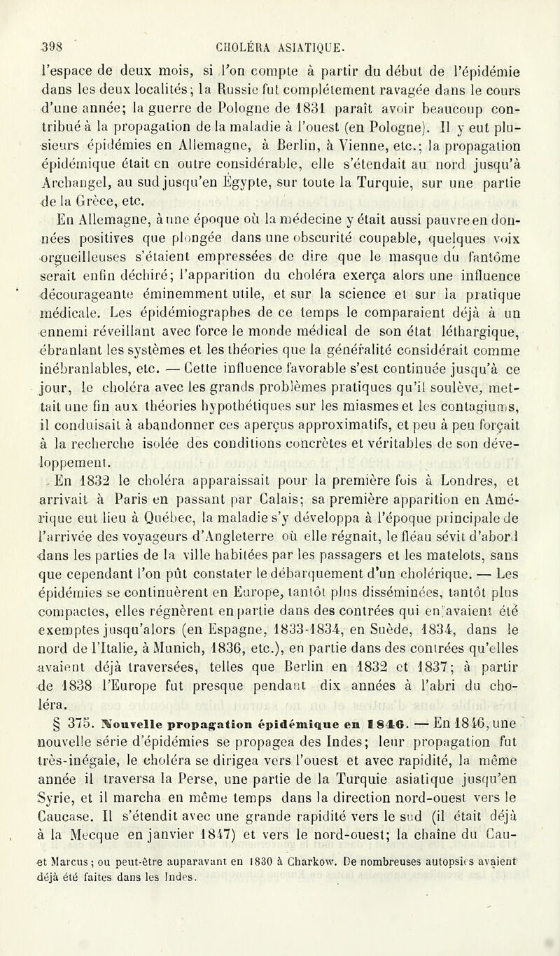 l'espace de deux mois, si l'on compte à partir du début de l'épidémie dans les deux localités ^ la Russie fut complètement ravagée dans le cours d'une année; la guerre de Pologne de 1831 paraît avoir beaucoup con- tribué à la propagation de la maladie à l'ouest (en Pologne). Il y eut plu- sieurs épidémies en Allemagne, à Berlin, à Vienne, etc.; la propagation épidémique était en outre considérable, elle s'étendait au nord jusqu'à Arcbangel, au sud jus(ju'en Egypte, sur toute la Turquie, sur une partie de la Grèce, etc. En Allemagne, aune époque où la médecine y était aussi pauvre en don- nées positives que plongée dans une obscurité coupable, quelques voix orgueilleuses s'étaient empressées de dire que le masque du fantôme serait enfin déchiré; l'apparition du choléra exerça alors une influence décourageante éminemment utile, et sur la science et sur la pratique médicale. Les épidémiographes de ce temps le comparaient déjà à un ennemi réveillant avec force le monde médical de son état léthargique, ébranlant les systèmes et les théories que la généralité considérait comme inébranlables, etc. — Cette influence favorable s'est continuée jusqu'à ce jour, le choléra avec les grands problèmes pratiques qu'il soulève, met- tait une fin aux théories hypothétiques sur les miasmes et les contagiums, il conduisait à abandonner ces aperçus approximatifs, et peu à peu forçait à la recherche isolée des conditions concrètes et véritables de son déve- loppement. . En 1832 le choléra apparaissait pour la première fois à Londres, et arrivait à Paris en passant par Calais; sa première apparition en Amé- rique eut lieu à Québec, la maladie s'y développa à l'époque principale de l'arrivée des voyageurs d'Angleterre où elle régnait, le fléau sévit d'abord •dans les parties de la ville habitées par les passagers et les matelots, sans que cependant l'on pût constater le débarquement d'un cholérique. — Les épidémies se continuèrent en Europe, tantôt plus disséminées, tantôt plus compactes, elles régnèrent en partie dans des contrées qui en'avaient été exemptes jusqu'alors (en Espagne, 1833-1834, en Suède, 1834, dans le nord de l'Italie, à Munich, 1836, etc.), en partie dans des contrées qu'elles avaient déjà traversées, telles que Berlin en 1832 et 1837; à partir de 1838 LEurope fut presque pendant dix années à l'abri du cho- léra. § 375. l^ouvelle propag^ation épidémique en 1846. — En 1846, une nouvelle série d'épidémies se propagea des Indes; leur propagation fut très-inégale, le choléra se dirigea vers l'ouest et avec rapidité, la même année il traversa la Perse, une partie de la Turquie asiatique jusqu'en Syrie, et il marcha en même temps dans la direction nord-ouest vers le Caucase. Il s'étendit avec une grande rapidité vers le sud (il était déjà à la Mecque en janvier 1847) et vers le nord-ouest; la chaîne du Gau- €t Mardis; ou peut-être auparavant en 1830 à Charkow. De nombreuses autopsies avaient déjà été faites dans les Indes.