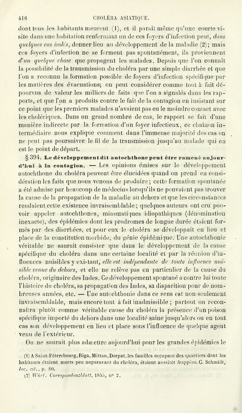 dont tous les habitants meurent (1), et il paraît môme qu'une courte vi- site dans une habitation renfermant un de ces fi)yers d'infection peut, dans quelques cas isoles, donner lieu au développement de la maladie (2) ; mais ces foyers d'infection ne se forment pas spontanément, ils proviennent d'un quelque chose que propagent les malades. Depuis que l'on connaît la possibilité de la transmission du choléra par une simple diarrhée et que l'on a reconnu la formation possible de foyers d'infection spécifique par les matières des évacuations-, on peut considérer comme tout à fait dé- pourvus de valeur les milliers de faits que l'on a signalés dans les rap- ports, et que l'on a produits contre le fait de la contagion en insistant sur ce point que les premiers malades n'avaient pas eu le moindre contact avec les cholériques. Dans un grand nombre de cas, le rapport se fait d'une manière indirecte par la formation d'un foyer infectieux, ce chaînon in- termédiaire nous explique comment dans l'immense majorité des cas on ne peut pas poursuivre le fil de la transmission jusqu'au malade qui en est le point de départ. § 394. Ijc développement dit autoclithonepeut être ramené aujour- d'hui à la contagion. — Les opinions émises sur le développement autochlhone du choléra peuvent être élucidées quand on prend en consi- dération les faits que nous venons de produire ; cette formation spontanée a été admise par beaucoup de médecins lorsqu'ils ne pouvaient pas trouver la cause de la propagation de la maladie au dehors et que les circonstances rendaient cette existence invraisemblable ; quelques auteurs ont cru pou- voir appeler autochlhones, miasmatiques idiopathiques (dénomination inexacte), des épidémies dont les prodromes de longue durée étaient for- més par des diarrhées, et pour eux le choléra se développait en lieu et place de la constitution morbide, du génie épidémique. Une autochthonie véritable ne saurait consister que dans le développement de la cause spécifique du choléra dans une certaine localité et par la réunion d'in- fluences nuisibles y exii-tant, elle est indépendante de toute influence nui- sible venue du dehors, et elle ne relève pas en particulier de la cause du choléra, originaire des Indes. Ce développement spontané a contre lui toute l'histoire du choléra, sa propagation des Indes, sa disparition pour de nom- breuses années, etc. — Une autcchthonie dans ce sens est non-seulement invraisemblable, mais encore tout à fait inadmissible ; partout on recon- naîtra plutôt comme véritable cause du choléra la présence d'un poison spécifique importé du dehors dans une localité saine jusqu'alors ou en tout cas son développement en lieu et place sous l'influence de quelque agent venu de l'extérieur. On ne saurait plus adu:ettre aujourd'hui pour les grandes épidémies le (1) A Saint-Fétersbourg,Riga, Mittau,Dorpat.les familles occupant des quartiers dont les habitants étaient morts peu auparavant du choléra, étaient aussitôt frappées. G. Schmidt, loc, cit., p. 80. ;?) Wiirt. Corespondcnzhlutt, 1855, n» 2.