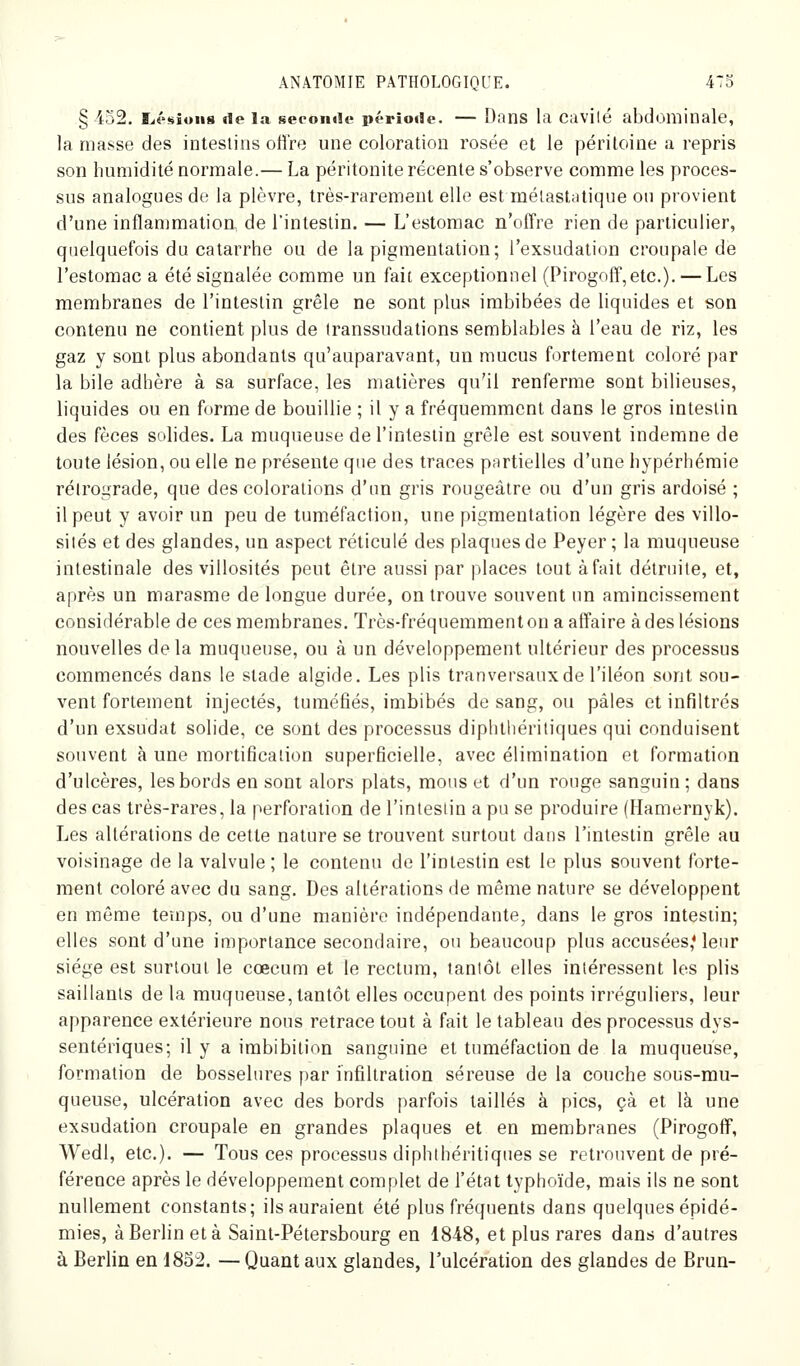 § 452. L.é<«iuii8 de l.-i seconde période. — Dans la cavilé abdominale, la masse des intestins offre une coloration rosée et le péritoine a repris son humidité normale.— La péritonite récente s'observe comme les proces- sus analogues de la plèvre, très-rarement elle est mélastatique ou provient d'une inflammatioa de Tinteslin. — L'estomac n'offre rien de particulier, quelquefois du catarrhe ou de la pigmentation; l'exsudation croupale de l'estomac a été signalée comme un fait exceptionnel (Pirogoff,etc.). — Les membranes de l'intestin grêle ne sont plus imbibées de liquides et son contenu ne contient plus de transsudations semblables à l'eau de riz, les gaz y sont plus abondants qu'auparavant, un mucus fortement coloré par la bile adhère à sa surface, les matières qu'il renferme sont bilieuses, liquides ou en forme de bouillie ; il y a fréquemment dans le gros intestin des fèces solides. La muqueuse de l'intestin grêle est souvent indemne de toute lésion, ou elle ne présente que des traces partielles d'une hypérhémie rétrograde, que des colorations d'un gris rougeâtre ou d'un gris ardoisé ; il peut y avoir un peu de tuméfaction, une pigmentation légère des villo- sités et des glandes, un aspect réticulé des plaques de Peyer ; la muqueuse intestinale des villosités peut être aussi par places tout à fait détruite, et, après un marasme de longue durée, on trouve souvent un amincissement considérable de ces membranes. Très-fréquemmenton a affaire à des lésions nouvelles delà muqueuse, ou à un développement ultérieur des processus commencés dans le stade algide. Les plis tranversaux de l'iléon sont sou- vent fortement injectés, tuméfiés, imbibés de sang, ou pâles et infiltrés d'un exsudât solide, ce sont des processus diphtliéritiques qui conduisent souvent à une mortification superficielle, avec élimination et formation d'ulcères, les bords en sont alors plats, mous et d'un rouge sanguin; dans des cas très-rares, la perforation de l'intestin a pu se produire (Hamernyk). Les altérations de cette nature se trouvent surtout dans l'intestin grêle au voisinage de la valvule ; le contenu de l'intestin est le plus souvent forte- ment coloré avec du sang. Des altérations de même nature se développent en même temps, ou d'une manière indépendante, dans le gros intestin; elles sont d'une importance secondaire, ou beaucoup plus accusées* leur siège est surtout le cœcum et le rectum, tantôt elles intéressent les plis saillants de la muqueuse, tantôt elles occupent des points irréguliers, leur apparence extérieure nous retrace tout à fait le tableau des processus dys- sentériques; il y a imbibition sanguine et tuméfaction de la muqueuse, formation de bosselures par infiltration séreuse de la couche sous-mu- queuse, ulcération avec des bords parfois taillés à pics, çà et là une exsudation croupale en grandes plaques et en membranes (Pirogoff, Wedl, etc.). — Tous ces processus diphtliéritiques se retrouvent de pré- férence après le développement complet de l'état typhoïde, mais ils ne sont nullement constants; ils auraient été plus fréquents dans quelques épidé- mies, à Berlin et à Saint-Pétersbourg en 1848, et plus rares dans d'autres